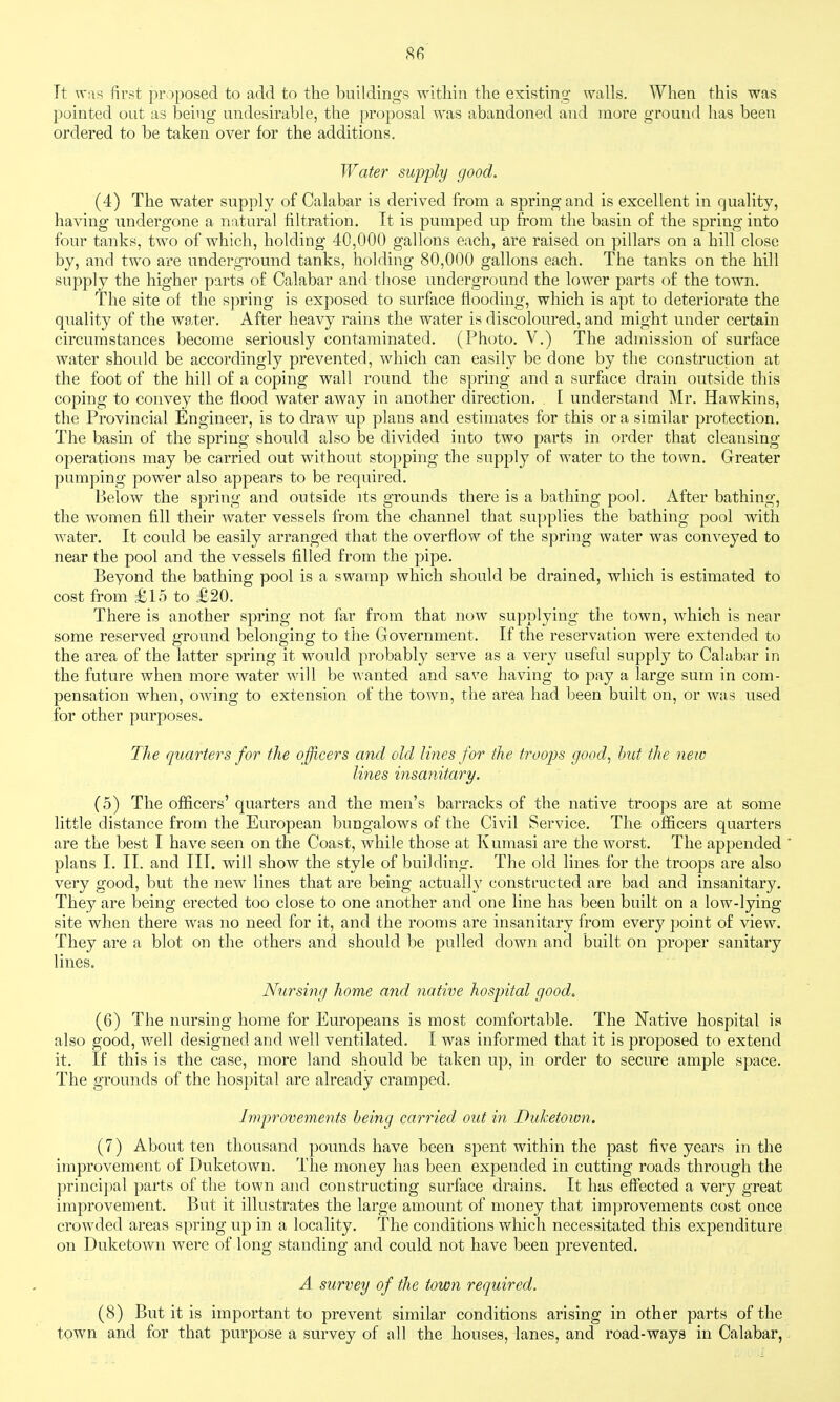 Tt >T;\s first proposed to add to the buildings within the existing walls. When this was pointed out as being undesirable, the proposal was abandoned and more ground has been ordered to be taken over for the additions. Water supply good. (4) The water supply of Calabar is derived from a spring and is excellent in quality, having undergone a natural filtration. It is pumped up from the basin of the spring into four tanks, two of which, holding 40,000 gallons each, are raised on pillars on a hill close by, and two are underground tanks, holding 80,000 gallons each. The tanks on the hill supply the higher parts of Calabar and those underground the lower parts of the town. The site of the spring is exposed to surface flooding, which is apt to deteriorate the quality of the water. After heavy rains the water is discoloured, and might under certain circumstances become seriously contaminated. (Photo. V.) The admission of surface water should be accordingly prevented, which can easily be done by the construction at the foot of the hill of a coping wall round the spring and a surface drain outside this coping to convey the flood water away in another direction. . [ understand Mr. Hawkins, the Provincial Engineer, is to draw up plans and estimates for this or a similar protection. The basm of the spring should also be divided into two parts in order that cleansing- operations may be carried out without stopping the supply of water to the town. Greater pumping power also appears to be required. Below the spring and outside its grounds there is a bathing pool. After bathing, the women fill their Avater vessels from the channel that supplies the bathing pool with water. It could be easily arranged that the overflow of the spring water was conveyed to near the pool and the vessels filled from the pipe. Beyond the bathing pool is a swamp which should be drained, which is estimated to cost from £15 to £20. There is another spring not far from that now supplying the town, which is near some reserved ground belonging to the Government. If the reservation were extended to the area of the latter spring it would probably serve as a very useful supply to Calabar in the future when more water will be wanted and save having to pay a large sum in com- pensation when, owing to extension of the town, the area had been built on, or was used for other purposes. The quarters for the officers and old lines for the troops good, hut the new lines insanitary. (5) The officers' quarters and the men's barracks of the native troops are at some little distance from the European bungalows of the Civil Service. The officers quarters are the best I have seen on the Coast, while those at Kumasi are the worst. The appended plans I. II. and III. will show the style of building. The old lines for the troops are also very good, but the new lines that are being actually constructed are bad and insanitary. They are being erected too close to one another and one line has been built on a low-lying site when there was no need for it, and the rooms are insanitary from every point of view. They are a blot on the others and should be pulled down and built on proper sanitary lines. Nursing home and native hospital good. (Jo) The nursing home for Europeans is most comfortable. The Native hospital is also good, well designed and well ventilated. I was informed that it is proposed to extend it. If this is the case, more land should be taken up, in order to secure ample space. The grounds of the hospital are already cramped. Improvements being carried out in Duhetown. (7) About ten thousand pounds have been spent within the past five years in the improvement of Duketown. The money has been expended in cutting roads through the principal parts of the town and constructing surface drains. It has effected a very great improvement. But it illustrates the large amount of money that improvements cost once crowded areas spring up in a locality. The conditions which necessitated this expenditure on Duketown were of long standing and could not have been prevented. A survey of the town required. (8) But it is important to prevent similar conditions arising in other parts of the town and for that purpose a survey of all the houses, lanes, and road-ways in Calabar,