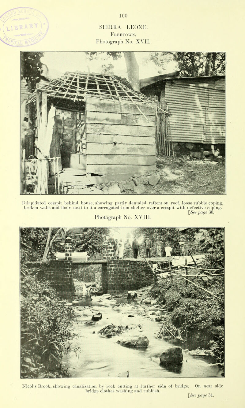 SIERRA LEOXE. Fkeetown. Photograph Xo. X^'II, Dilapidated cesspit behind house, showing partly denuded rafters on roof, loose rubble coping, broken walls and floor, next to it a corrugated iron shelter over a cesspit with defective coping. IS'ee page 30. Photograph No. XVIII. Nicol's Brook, showing canalization by rock cutting at further side of bridge. On near side bridge clothes washing and n;bbish.