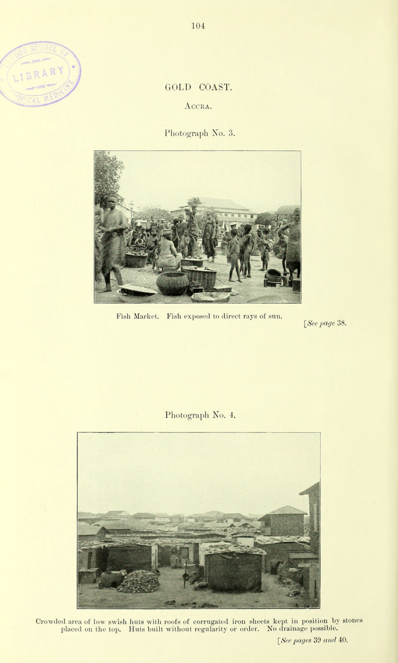 GOLD COAST. Accra. Photograph No. 3. Fish Market. Fish exposed to direct rays of sun. ISee iKige 38. Photograph No. 4. Crowded area of low swish huts witli roofs of corrugated iron slieets kept in position by stones placed on the top. Huts built without regularity or order. No drainage possible. \8ee pages 39 and 40.