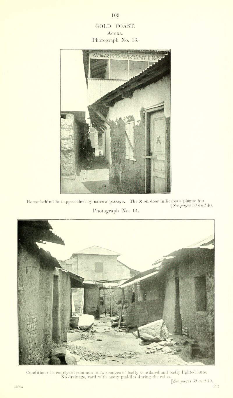 GOLD COAST. AlCHA. House bchiml Inn aiipruacluMl l)y narrow passa.ye. Thi' X >>n door in licates a plaguf hut. [Srr jMii/r.i ',][) and iU. Photouraph No. 14. romlitiou of a courtyard coiiunon to two ranires of badly ventilated and badly liirhted huts. No drainage, yard with many puddles during the rains. [_Si'<' [iCKJi'!^ ((l(<1 111. 13003