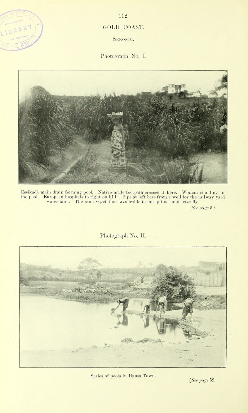 GOLD COAST. Sekoxdi. Photograph No. I. Essikadi'i main drain forming pool. Native-made footi)atli crosses it here. Woman standing in the pool. European hospitals to right on hill. Pipe at left base from a well for the railway yard water tank. The rank vegetation favourable to mosquitoes and tetze fly. \_See page 59. Photograph No. II. Series of pools in Hausa Town.
