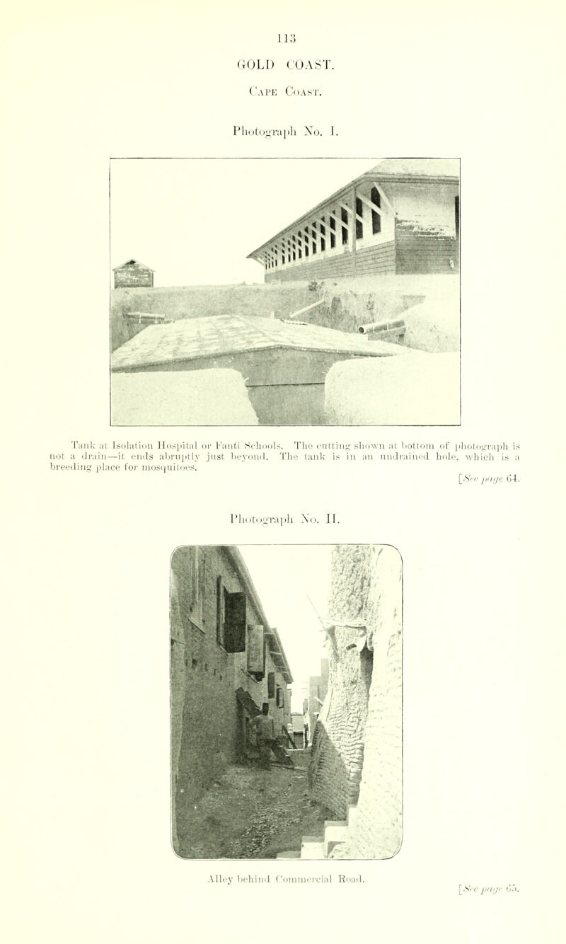 r;OLD (OAST. Cape Coast. Photdiirajtli Xo. I. Tank at Isolation Hospital oi' Faiiti Schools. The cutting shown at bottom of photograph is not a drain—it ends abruptly just beyond. The tank is in an imdrained hole, -which is a breeding jtlace t'oi' niostjuiroes. [.SVv p(l(/r. (>\. IMlotnnl'apll Xo. II. Alley l)ehiiid ('omnicrcial Road. \_Sre p(((,/'' 0).