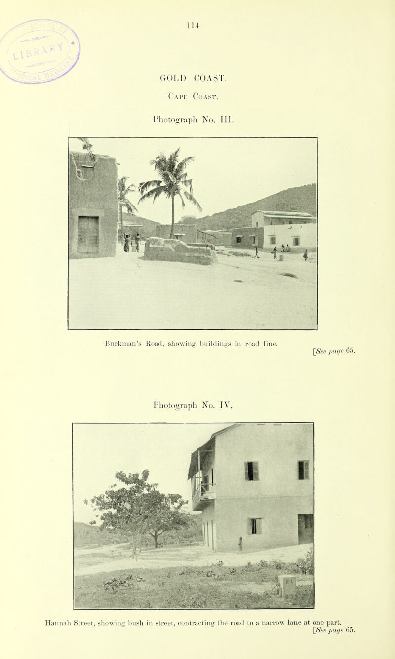 GOLD COAST. Cape Coast. Photograph No. III. Buckman's Road, shovv'ing Imildings in road line. [See iKige 65. Photograph No. TV. Hannah Street, showing bush in street, contracting the road to a narrow lane at one part.