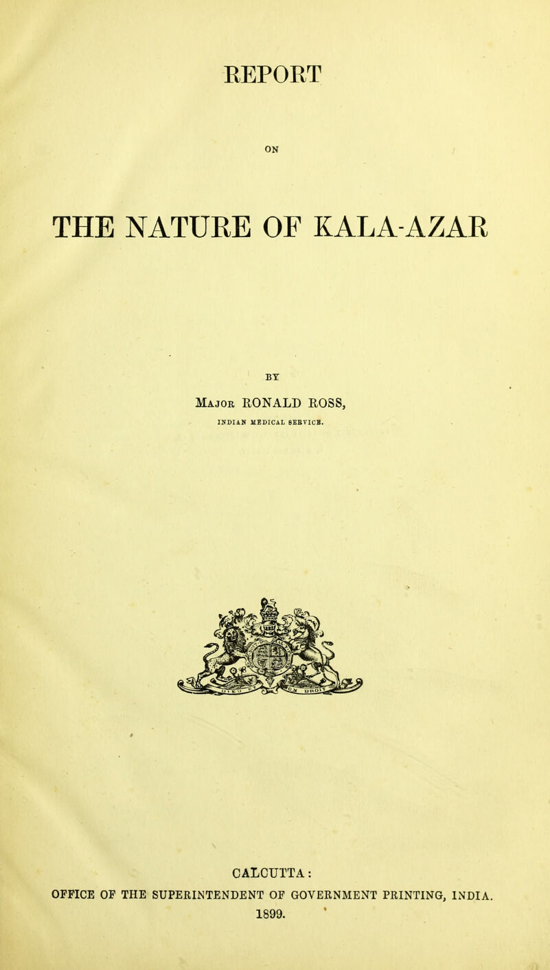 ON THE NATURE OF KALA-AZAR BY Major RONALD ROSS, INDIAN MEDICAL SEBTICB. CALCUTTA: OFFICE OF THE SUPERINTENDENT OF GOVERNMENT PRINTING, INDIA. 1899. 1