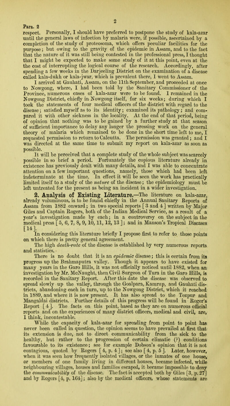 Para. 2 respect. Personally, I should have preferred to postpone the study of kala-azar until the general laws of infection by malaria were, if possible, ascertained by a completion of the study of proteosoma, which offers peculiar facilities for the purpose; but owing to the gravity of the epidemic in Assam, and to the fact that the nature of it was still being contested in the professional press, I thought that I might be expected to make some study of it at this point, even at the the cost of interrupting the logical course of the research. Accordingly, after spending a few weeks in the Darjeeling District on the examination of a disease called kala-dukh or kala-jwar, which is prevalent there, I went to Assam. I arrived at Gauhati, Assam, on the 11th September, and proceeded at once to Nowgong, where, I had been told by the Sanitary Commissioner of the Province, numerous cases of kala-azar were to be found. I remained in the Nowgong District, chiefly in Nowgong itself, for six weeks; during which I took the statements of four medical officers of the district with regard to the disease; satisfied myself as to its identity; examined its pathology; and com- pared it with other sickness in the locality. At the end of that period, being of opinion that nothing was to be gained by a further study at that season of sufficient importance to delay any longer the pressing work on the general theory of malaria which remained to be done in the short time left to me, I requested permission to return to Calcutta. The permission was granted; and I was directed at the same time to submit my report on kala-azar as soon as possible. It will be perceived that a complete study of the whole subject was scarcely possible in so hviei a period. Fortunately the copious literature already in existence has previously dealt with many details, and I was able to concentrate attention on a few important questions, namely, those which had been left indeterminate at the time. In effect it wiU. be seen the work has practically limited itself to a study of the nature of the disease; the epidemiology must be left untreated for the present as being an incident in a wider investigation. 2. Analysis of Existing Literature—The literature on kala-azar, already voluminous, is to be found chiefly in the Annual Sanitary Eeports of Assam from 1882 onward; in two special reports [ 3 and 4 ] written by Major Giles and Captain Rogers, both of the Indian Medical Service, as a result of a year's investigation made by each; in a controversy on the subject in the medical press [ 5, 6, 7, 8, 9,10,11, 12,13 ]; and in Manson's Tropical Diseases In considering this literature briefly I propose first to refer to those points on which there is pretty general agreement. The high death-rate of the disease is established by very numerous reports and statistics. There is no doubt that it is an epidemic disease; this is certain from its progress up the Brahmaputra valley. Though it appears to have existed for many years in the Garo Hills, it was not officially noticed until 1882, when an investigation by Mr. McNaught, then Civil Surgeon of Tura in the Garo Hills, is recorded in the Sanitary Heport. After this date the disease was observed to spread slowly up the valley, through the Goalpara, Kamrup, and Gauhati dis- tricts, abandoning each in turn, up to the Nowgong District, which it reached in 1889, and where it is now present. It has also spread to the Tezpur and Mangaldai districts. Further details of this progress will be found in Roger's Beport [ 4 ]. The facts on this point, based as they are on numerous official reports and on the experiences of many district officers, medical and civil, are, I think, incontestable. While the capacity of kala-azar for spreading from point to point has never been called in question, the opinion seems to have prevailed at first that its extension is due, not to direct communicability from the sick to the healthy, but rather to the progression of certain climatic (?) conditions favourable to its existence; see for example Dobson's opinion that it is not contagious, quoted by Rogers [ 4, p. 4 ]; see also [ 4, p. 5 ]. Later, however, when it was seen how frequently isolated villages, or the inmates of one house, or members of one family living in different houses, became infected, while neighbouring villages, houses and families escaped, it became impossible to deny the commvnicability of the disease. The fact is accepted both by Giles [3, p. 27] and by Rogers [4, p. 164]; also by the medical officers, whose statements are