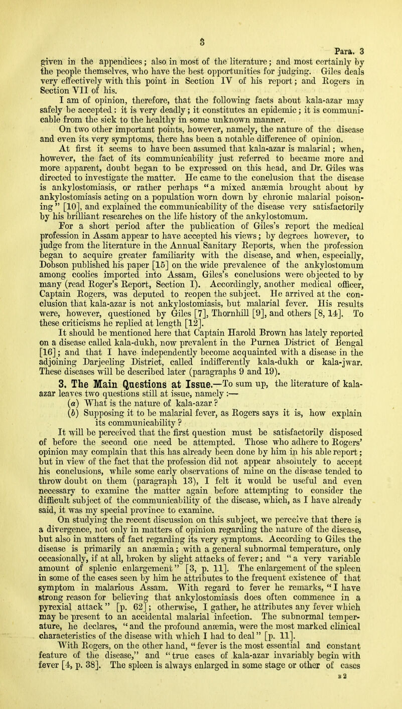 a Para. 3 ^iven in the appendices; also in most of the literature; and most certainly by the people themselves, who have the best opportunities for judging. Giles deals very effectively with this point in Section IV of his report; and Eogers in Section VII of his. I am of opinion, therefore, that the following facts about kala-azar may safely be accepted: it is very deadly; it constitutes an epidemic; it is communi- cable from the sick to the healthy in some unknown manner. On two other important points, however, namely, the nature of the disease and even its very symptoms, there has been a notable difference of opinion. At first it seems to have been assumed that kala-azar is malarial; when, however, the fact of its communicability just referred to became more and more apparent, doubt began to be expressed on this head, and Dr. Giles was directed to investigate the matter. He came to the conclusion that the disease is ankylostomiasis, or rather perhaps a mixed anaemia brought about by ankylostomiasis acting on a population worn down by chronic malarial poison- ing  [10], and explained the communicability of the disease very satisfactorily hy his brilliant researches on the life history of the ankylostomum. For a short period after the publication of Giles's report the medical profession in Assam appear to have accepted his views; by degrees however, to judge from the literature in the Annual Sanitary Eeports, when the profession began to acquire greater famiKarity with the disease, and when, especially, Dobson pubKshed his paper [15] on the wide prevalence of the ankylostomum among coolies imported into Assam, Giles's conclusions were objected to by many (read Eoger's Eeport, Section I). Accordingly, another medical officer, Captain Eogers, was deputed to reopen the subject. He arrived at the con- clusion that kala-azar is not ankylostomiasis, but malarial fever. His results were, however, questioned by Giles [7], ThornhiU [9], and others [8,14]. To these criticisms he repKed at length [12]. It should be mentioned here that Captain Harold Brown has lately reported on a disease called kala-dukh, now prevalent in the Purnea District of Eengal [16]; and that I have independently become acquainted with a disease in the adjoining Darjeeling District, called indifferently kala-dukh or kala-jwar. These diseases will be described later (paragraphs 9 and 19). 3. The Main Questions at Issue—To sum up, the literature of kala- azar leaves two questions still at issue, namely :— (a) What is the nature of kala-azar ? (b) Supposing it to be malarial fever, as Eogers says it is, how explain its communicability ? It will be perceived that the first question must be satisfactorily disposed of before the second one need be attempted. Those who adhere to Eogers' opinion may complain that this has already been done by him in his able report; but in view of the fact that the profession did not appear absolutely to accept his conclusions, while some early observations of mine on the disease tended to throw doubt on them (paragraph 13), I felt it would be useful and even necessary to examine the matter again before attempting to consider the difficult subject of the communicability of the disease, which, as I have already said, it was my special province to examine. On studying the recent discussion on this subject, we perceive that there is a divergence, not only in matters of opinion regarding the nature of the disease, but also in matters of fact regarding its very symptoms. According to Giles the disease is primarily an anaemia; with a general subnormal temperature, only occasionally, if at all, broken by slight attacks of fever; and  a very variable amount of splenic enlargement [3, p. 11]. The enlargement of the spleen in some of the cases seen by him he attributes to the frequent existence of that symptom in malarious Assam. With regard to fever he remarks,  I have strong reason for believing that ankylostomiasis does often commence in a pyrexial attack  [p. 62]; otherwise, I gather, he attributes any fever which may be present to an accidental malarial infection. The subnormal temper- ature, he declares,  and the profound anaemia, were the most marked clinical characteristics of the disease with which I had to deal [p. 11]. With Eogers, on the other hand,  fever is the most essential and constant feature of the disease, and true cases of kala-azar invariably begin with fever [4, p. 38]. The spleen is always enlarged in some stage or other of cases b2