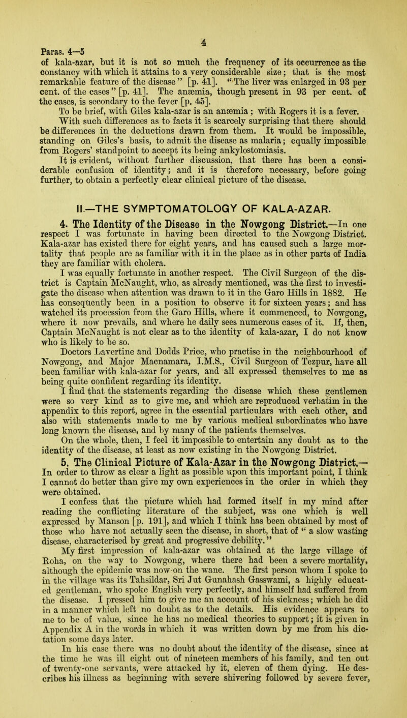 Paras. 4-—5 of kala-azar, but it is not so mucli the frequency of its occurrence as the constancy with which it attains to a very considerable size; that is the most remarkable feature of the disease  [p. 41], The liver was enlarged in 93 per cent, of the cases  [p. 41]. The anaemia, though present in 93 per cent, of the cases, is secondary to the fever [p. 45]. To be brief, with Giles kala-azar is an anaemia ; with Rogers it is a fever. With such differences as to facts it is scarcely surprising that there should be differences in the deductions drawn from them. It would be impossible, standing on Giles's basis, to admit the disease as malaria; equally impossible from Rogers' standpoint to accept its being ankylostomiasis. It is evident, without further discussion, that there has been a consi- derable confusion of identity; and it is therefore necessary, before going further, to obtain a perfectly clear clinical picture of the disease. II.—THE SYMPTOMATOLOGY OF KALA-AZAR. 4. The Identity of the Disease in the Nowgong District.—In one respect I was fortunate in having been directed to the Nowgong District. Kala-azar has existed there for eight years, and has caused such a large mor- tality that people are as familiar with it in the place as in other parts of India they are familiar with cholera. I was equally fortunate in another respect. The Civil Surgeon of the dis- trict is Captain McNaught, who, as already mentioned, was the first to investi- gate the disease when attention was drawn to it in the Garo Hills in 1882. He has consequently been in a position to observe it for sixteen years; and has watched its procession from the Garo Hills, where it commenced, to Nowgong, where it now prevails, and where he daily sees numerous cases of it. If, then, Captain McNaught is not clear as to the identity of kala-azar, I do not know who is likely to be so. Doctors Lavertine and Dodds Price, who practise in the neighbourhood of Nowgong, and Major Macnamara, I.M.S., Civil Surgeon of Tezpur, have all been famiKar with kala-azar for years, and all expressed themselves to me as being quite confident regarding its identity. I find that the statements regarding the disease which these gentlemen were so very kind as to give me, and which are reproduced verbatim in the appendix to this report, agree in the essential particulars with each other, and also with statements made to me by various medical subordinates who have long known the disease, and by many of the patients themselves. On the whole, then, I feel it impossible to entertain any doubt as to the identity of the disease, at least as now existing in the Nowgong District. 5. The Clinical Picture of Kala-Azar in the Nowgong District.— In order to throw as clear a light as possible upon this important point, I think I cannot do better than give my own experiences in the order in which they were obtained. I confess that the picture which had formed itself in my mind after reading the conflicting literature of the subject, was one which is well expressed by Manson [p. 191], and which I think has been obtained by most of those who have not actually seen the disease, in short, that of  a slow wasting disease, characterised by great and progressive debility. My first impression of kala-azar was obtained at the large village of Roha, on the way to Nowgong, where there had been a severe mortality, although the epidemic was now-on the wane. The first person whom I spoke to in the village was its Tahsildar, Sri Jut Gunahash Gasswami, a highly educat- ed gentleman, who spoke English very perfectly, and himseff had suffered from the disease. I pressed him to give me an account of his sickness; which he did in a manner which left no doubt as to the details. His evidence appears to me to be of value, since he has no medical theories to support; it is given in Appendix A in the words in which it was written down by me from his dic- tation some days later. In his case there was no doubt about the identity of the disease, since at the time he was ill eight out of nineteen members of his family, and ten out of twenty-one servants, were attacked by it, eleven of them dying. He des- cribes his illness as beginning with severe shivering followed by severe fever,