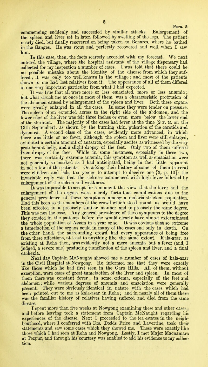 Fara. 5 commencing suddenly and succeeded by similar attacks. Enlargement of the spleen and liver set in later, followed by swelling of the legs. The patient nearly died, but finally recovered on being taken to Benares, where he bathed in the Ganges. He was stout and perfectly recovered and well when I saw him. In this case, then, the facts scarcely accorded with my forecast. We next entered the village, where the hospital assistant of the village dispensary had collected for my inspection a number of cases. I was told that there could be no possible mistake about the identity of the disease from which they suf- fered ; it was only too well known in the village; and most of the patients shown to me had lost relatives from it. The appearance of all of them differed in one very important particular from what I had expected. It was true that aU were more or less emaciated, more or less anaemic ; but what struck me at once in most of them was a characteristic protrusion of the abdomen caused by enlargement of the spleen and hver. Both these organs were greatly enlarged in all the cases. In some they were tender on pressure. The spleen often extended across to the right side of the abdomen, and the lower edge of the liver was felt three inches or even more below the lower end of the sternum. The majority of the cases had fever at the time (2 p. m. on the I3th September), as shown by the burning skin, pulsation of the carotids and dyspnoea. A second class of the cases, evidently more advanced, in which there was little or no fever, although the spleen and liver were still enlarged, exhibited a certain amount of anasarca, especially ascites, as witnessed by the very protuberant belly, and a slight dropsy of the feet. Only two of them suffered from dropsy of the face. While in some instances, especially in these two, there was certainly extreme ansemia, this symptom as well as emaciation were not generally so marked as I had anticipated, being in fact little apparent in not a few of the patients. On asking their history of some of them (several were children and lads, too young to attempt to deceive one [3, p. 10]) the invariable reply was that the sickness commenced with high fever followed by enlargement of the spleen and weakness. It was impossible to accept for a moment the view that the fever and the enlargement of the organs were merely fortuitous complications due to the general prevalence of these symptoms among a malaria-stricken population. Had this been so the members of the crowd which stood round us would have been affected in a precisely similar manner and to precisely the same degree. This was not the case. Any general prevalence of these symptoms to the degree they existed in the patients before me would clearly have almost exterminated the whole population of Assam in a year or so. It was obvious that so extreme a tumefaction of the organs could in many of the cases end only in death. On the other hand, the surrounding crowd had every appearance of being free from these affections, at least to anything like the same extent. Kala-azar, as existing at Roha then, was evidently not a mere ansemia but a fever (and, I judged, a severe one) producing tumefaction of the spleen and liver, and a final cachexia. Next day Captain McNaught showed me a number of cases of kala-azar in the Civil Hospital at Nowgong. He informed me that they were exactly like those which he had first seen in the Garo Hills. All of them, without exception, were cases of great tumefaction of the liver and spleen. In most of them there was constant fever ; in some, oedema, especially of the feet and abdomen; while various degrees of ansemia and emaciation were generally present. They were obviously identical in nature with the cases which had been pointed out to me as kala-azar in Roha; and in nearly all of them there was the familiar history of relatives having suffered and died from the same disease. I spent more than five weeks at Nowgong examining these and other cases; and before leaving took a statement from Captain McNaught regarding his experiences of the disease. Next I proceeded to the tea estates in the neigh- bourhood, where I conferred with Drs. Dodds Price and Lavertine, took their statements and saw some cases which they showed me. These were exactly like those which I had seen at Roha and Nowgong. Lastly, I met Major Macnamara at Tezpur, and through his courtesy was enabled to add his evidence to my collec- tion.