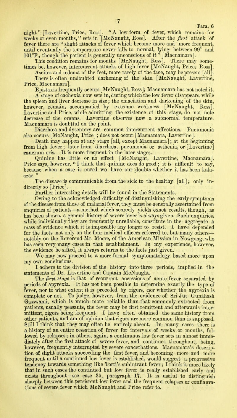 Para. 6 night [Lavertine, Price, Eoss]. A low form of fever, which remains for weeks or even months, sets in [McNanght, Eoss]. After the first attack of fever there are  slight attacks of fever which become more and more frequent, until eventually the temperature never falls to normal, lying between 99° and 101°!P., though the patient is generally unconscious of it [Macnamara]. This condition remains for months [McNaught, Eoss]. There may some- times be, however, intercurrent attacks of high fever [McJ^'aught, Price, Eoss]. Ascites and oedema of the feet, more rarely of the face, may be present [all]. There is often undoubted darkening of the skin [McNaught, Lavertine, Price, Macnamara]. Epistaxis frequently occurs [McNaught, Eoss]; Macnamara has not noted it. A stage of cachexia now sets in, during which the low fever disappears, while the spleen and liver decrease in size; the emaciation and darkening of the skin, however, remain, accompanied by extreme weakness [McNaught, Eoss]. Lavertine and Price, while admitting the existence of this stage, do not note decrease of the organs. Lavertine observes now a subnormal temperature. Macnamara is doubtful on the point. Diarrhoea and dysentery are common intercurrent ajffections. Pneumonia also occurs [McNaught, Price]; does not occur [Macnamara, Lavertine]. Death may happen at any stage [all, except Macnamara]; at the beginning from high fever; later from diarrhoea, pneumonia or asthenia, or [Lavertine] cancrum oris. It is more frequent in the later stages. Quinine has little or no effect [McNaught, Lavertine, Macnamara]. Price says, however,  I think that quinine does do good ; it is difficult to say, because when a case is cured we have our -doubts whether it has been kala- azar. The disease is communicable from the sick to the healthy [all] ; only in- directly so [Price]. Purther interesting details will be found in the Statements. Owing to the acknowledged difficulty of distinguishing the early symptoms of the disease from those of malarial fever, they must be generally ascertained from enquiries of patients—a method which scarcely yields exact results, though, as has been shown, a general history of severe fever is always given. Such enquiries, while individually they are frequently unreliable, constitute in the aggregate a mass of evidence which it is impossible any longer to resist. I have depended for the facts not only on the four medical officers referred to, but many others— notably on the Eeverend Mr. Moore, of the American Mission in Nowgong, who has seen very many cases in that establishment. In my experience, however, the evidence be sifted, it always returns to the facts just given. We may now proceed to a more formal symptomatology based more upon my own conclusions. I adhere to the division of the history into three periods, implied in the statements of Dr. Lavertine and Captain McNaught. The first stage is that of recurrent accessions of acute fever separated by periods of apyrexia. It has not been possible to determine exactly the type of fever, nor to what extent it is preceded by rigors, nor whether the apyrexia is complete or not. To judge, however, from the evidence of Sri Jut Gunahash Gasswami, which is much more rehable than that commonly extracted from patients, usually peasants, the fever may be first remittent and afterwards inter- mittent, rigors being frequent. I have often obtained the same history from other patients, and am of opinion that rigors are more common than is supposed. Still I think that they may often be entirely absent. In many cases there is a history of an entire cessation of fever for intervals of weeks or months, fol- lowed by relapses; in others, again, a continuous low fever sets in almost imme- diately after the first attack of severe fever, and continues throughout, being, however, frequently interrupted by severe exacerbations. Macnamara's descrip- tion of slight attacks succeeding the first fever, and becoming more and more frequent until a continued low fever is established, would suggest a progressive tendency towards something like Torti's subintrant fever; I think it more likely that in such cases the continued but low fever is really established early and exists throughout—see case 35, paragraph 17. It is useful to distinguish sharply between this persistent low fever and the frequent relapses or conflagra- tions of severe fever which McNaught and Price refer to.