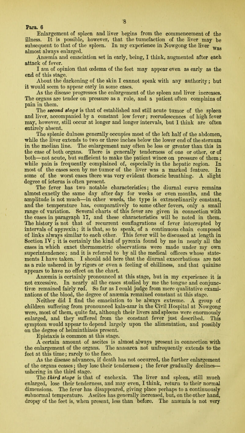 Para. 6 Enlargement of spleen and liver begins from the commencement of the illness. It is possible, however, that the tumefaction of the hver may be subsequent to that of the spleen. In my experience in Nowgong the Hver almost always enlarged. Aneemia and emaciation set in early, being, I think, augmented after each attack of fever. I am of opinion that oedema of the feet may appear even as early as the end of this stage. About the darkening of the skin I cannot speak with any authority; but it would seem to appear early in some cases. As the disease progresses the enlargement of the spleen and liver increases. The organs are tender on pressure as a rule, and a patient often complains of pain in them. The second stage is that of established and still acute tumor of the spleen and liver, accompanied by a constant low fever; recrudescences of high fever may, however, still occur at longer and longer intervals, but I think are often entirely absent. The splenic dulness generally occupies most of the left half of the abdomen, while the liver extends to two or three inches below the lower end of the sternum in the median line. The enlargement may often be less or greater than this in the case of both organs. There is generally tenderness of one or other, or of both—not acute, but sufficient to make the patient wince on pressure of them; while pain is frequently complained of, especially in the hepatic region. In most of the cases seen by me tumor of the liver was a marked feature. In some of the worst cases there was very evident thoracic breathing. A slight degree of icterus is often present. The fever has two notable characteristics; the diurnal curve remains almost exactly the same day after day for weeks or even months, and the amplitude is not much—in other words, the type is extraordinarily constant, and the temperature has, comparatively to some other fevers, only a small range of variation. Several charts of this fever are given in connection with the cases in paragraph 17, and these characteristics will be noted in them. The history is not that of recurrent conflagrations of fever interrupted by intervals of apyrexia; it is that, so to speak, of a continuous chain composed of links always similar to each other. This fever will be discussed at length in Section IV ; it is certainly the kind of pyrexia found by me in nearly all the cases in which exact thermometric observations were made under my own superintendence; and it is referred to by all the medical officers whose state- ments I have taken. I should add here that the diurnal exacerbations are not as a rule ushered in by rigors or even a feeling of chilliness, and that quinine appears to have no effect on the chart. Anaemia is certainly pronounced at this stage, but in my experience it is not excessive. In nearly all the cases studied by me the tongue and conjunc- tivse remained fairly red. So far as I could judge from mere qualitative exami- nations of the blood, the degree of anaemia remained constant at this stage. Neither did I find the emaciation to be always extreme. A group of children suffering from pronounced kala-azar in the Civil Hospital at Nowgong were, most of them, quite fat, although their livers and spleens were enormously enlarged, and they suffered from the constant fever just described. This symptom would appear to depend largely upon the alimentation, and possibly on the degree of helminthiasis present. Epistaxis is common at this stage. A certain amount of ascites is almost always present in connection with the enlargement of the organs. The anasarca not unfrequently extends to the feet at this time; rarely to the face. As the disease advances, if death has not occurred, the further enlargement of the organs ceases; they lose their tenderness ; the fever gradually declines— ushering in the third stage. The third stage is that of cachexia. The liver and spleen, still much enlarged, lose their tenderness, and may even, I think, return to their normal dimensions. The fever has disappeared, giving place perhaps to a continuously abnormal temperature. Ascites has generally increased, but, on the other hand, dropsy of the feet is, when present, less than before. The anaemia is not very