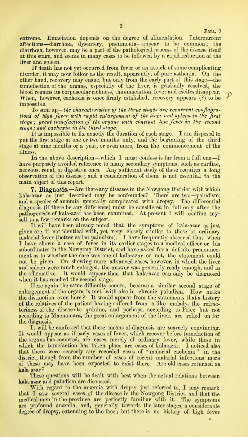 Para. 7 extreme. Emaciation depends on the degree of alimentation. Intercurrent affections—diarrhoea, dysentery, pneumonia—appear to be common; the diarrhoea, however, may be a part of the pathological process of the disease itself at this stage, and seems in many cases to be followed by a rapid reduction of the liver and spleen. If death has not yet occurred from fever or an attack of some complicating disorder, it may now follow as the result, apparently, of pure asthenia. On the other hand, recovery may ensue, but only from the early part of this stage—the tumefaction of the organs, especially of the liver, is gradually resolved, the blood regains its corpuscular richness, the emaciation, fever and ascites disappear. When, however, cachexia is once firmly estalished, recovery appears (?) to be impossible. To sum up—the characteristics of the three stages are recurrent conflagra- tions of high fever with rapid enlargement of the liver and spleen in the first stage; great tumefaction of the organs with constant low fever in the second stage; and cachexia in the third stage. It is impossible to fix exactly the duration of each stage. I am disposed to put the first stage at one or two months only, and the beginning of the third stage at nine months or a year, or even more, from the commencement of the illness. In the above description—which I must confess is far from a full one—I have purposely avoided reference to many secondary symptoms, such as cardiac, nervous, renal, or digestiv^e ones. Any suflB.cient study of these requires a long observation of the disease ; and a consideration of them is not essential to the main object of this report. 7. Diagnosis.—Are there any diseases in the Nowgong District with which kala-azar as just described may be confounded? There are two—paludism, and a species of anaemia generally complicated with dropsy. The differential diagnosis (if there be any difference) must be considered in full only after the pathogenesis of kala-azar has been examined. At present I will confine my- self to a few remarks on the subject. It will have been already noted that the symptoms of kala-azar as just given are, if not identical with, yet very closely similar to those of ordinary malarial fever (better called paludism). I have frequently observed that when I have shown a case of fever in its earlier stages to a medical oflBcer or his subordinates in the Nowgong District, and have asked for a definite pronounce- ment as to whether the case was one of kala-azar or not, the statement could not be given. On showing more advanced cases, however, in which the liver and spleen were much enlarged, the answer was generally ready enough, and in the affirmative. It would appear then that kala-azar can only be diagnosed when it has reached the second stage. Here again the same difficulty occurs, because a similar- second stage of enlargement of the organs is met with also in chronic paludism. How make the distinction even here ? It would appear from the statements that a history of the relatives of the patient having suffered from a like malady, the refrac- toriness of the disease to quinine, and perhaps, according to Price but not according to Macnamara, the great enlargement of the liver, are relied on for the diagnosis. It will be confessed that these means of diagnosis are scarcely convincing. It would appear as if early cases of fever, which recover before tumefaction of the organs has occurred, are cases merely of ordinary fever, while those in which the tumefaction has taken place are cases of kala-azar. I noticed also that there were scarcely any recorded cases of malarial cachexia in the district, though from the number of cases of recent malarial infections more of these may have been expected to exist there. Are old cases returned as kala-azar ? These questions will be dealt with best when the actual relations between kala-azar and paludism are discussed. With regard to the anaemia with dropsy just referred to, I may remark that I saw several cases of the disease in the Nowgong District, and that the medical men in the province are perfectly familiar with it. The symptoms are profound anaemia, and, generally towards the later stages, a considerable degree of dropsy, extending to the face; but there is no history of high fever