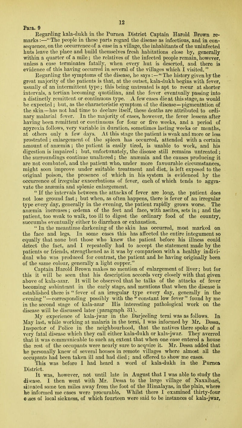 Para. 9 Eegarding kala-dukh in the Purnea District Captain Harold Brown re- marks :— The people in these parts regard the disease as infectious, and in con- sequence, on the occurrence of a case in a village, the inhabitants of the uninfected huts leave the place and build themselves fresh habitations close by, generally within a quarter of a mile; the relatives of the infected people remain, however, unless a case terminates fatally, when every hut is deserted, and there is evidence of this having occurred in several of the villages which I visited.  Regarding the symptoms of the disease, he says :—The history given by the great majority of the patients is that, at the outset, kala-dukh begins with fever, usually of an intermittent type; this being untreated is apt to recur at shorter intervals, a tertian becoming quotidian, and the fever eventually passing into a distinctly remittent or continuous type. A few cases die at this stage, as would be expected; but, as the characteristic symptom of the disease—pigmentation of the skin—has not had time to declare itself, these deaths are attributed to ordi- nary malarial fever. In the majority of cases, however, the fever lessens after having been remittent or continuous for four or five weeks, and a period of apyrexia follows, very variable in duration, sometimes lasting weeks or months, at others only a few days. At this stage the patient is weak and more or less prostrated ; enlargement of the spleen has occurred, attended with a certain amount of anaemia; the patient is easily tired, is unable to work, and his digestion is impaired ; but, unfortunately, the disease still remains untreated; the surroundings continue unaltered; the anaemia and the causes producing it are not combated, and the patient who, under more favourable circumstances, might soon improve under suitable treatment and diet, is left exposed to the original poison, the presence of which in his system is evidenced by the occurrence of irregular exacerbations of fever, each of which tends to aggra- vate the anaemia and splenic enlargement.  If the intervals between the attacks of fever are long, the patient does not lose ground fast; but when, as often happens, there is fever of an irregular type every day, generally in the evening, the patient rapidly grows worse. The anaemia increases ; oedema of the feet and face, with ascites, sets in; and the patient, too weak to walk, too ill to digest the ordinary food of the country, succumbs eventually either to diarrhoea or exhaustion.  In the meantime darkening of the skin has occurred, most marked on the face and legs. In some cases this has affected the entire integument so equally that none but those who knew the patient before his illness could detect the fact, and I repeatedly had to accept the statement made by the patients or friends, strengthened as it was by comparison with a healthy indivi- dual who was produced for contrast, the patient and he having originally been of the same colour, generally a light copper. Captain Harold Brown makes no mention of enlargement of liver; but for this it will be seen that his description accords very closely with that given above of kala-azar. It will be observed that he talks of the attacks of fever becoming subintrant in the early stage, and mentions that when the disease is established there is  fever of an irregular type every day, generally in the evening—corresponding possibly with the constant low fever found by me in the second stage of kala-azar His interesting pathological work on the disease will be discussed later (paragraph 31). My experience of kala-jwar in the Darjeeling terai was as follows. In May last, while working at malaria in the terai, I was informed by Mr. Dessa, Inspector of Police in the neighbourhood, that the natives there spoke of a very fatal disease which they call either kala-dukh or kala-jwar. They averred that it was communicable to such an extent that when one case entered a house the rest of the occupants were nearly sure to acquire it. Mr. Dessa added that he personally knew of several houses in remote villages where almost all the occupants had been taken ill and had died; and offered to show me cases. This was before I had heard a word of kala-dukh in the Pumea District. It was, however, not until late in August that I was able to study the disease. I then went with Mr. Dessa to the large village of Naxalbari, situated some ten miles away from the foot of the Himalayas, in the plain, where he informed me cases were procurable. Whilst there I examined thirty-four c ises of local sickness, of which fourteen were said to be instances of kala-jwar. I