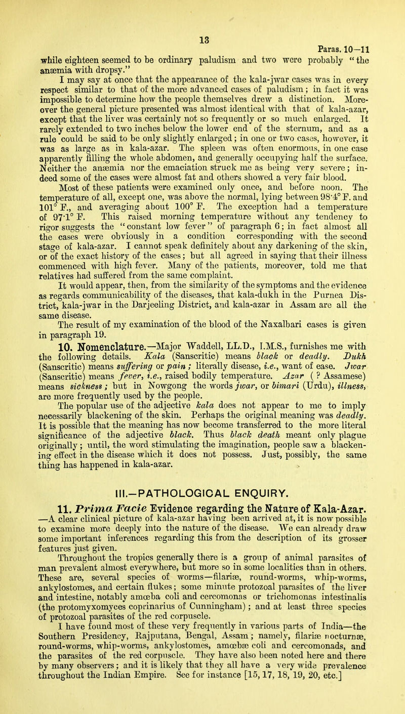 Paras. 10—11 while eighteen seemed to be ordinary paludism and two were probably  the anaemia with dropsy. I may say at once that the appearance of the kala-jwar cases was in every respect similar to that of the more advanced cases of paludism ; in fact it was impossible to determine how the people themselves drew a distinction. More- over the general picture presented was almost identical with that of kala-azar, except that the liver w^as certainly not so frequently or so much enlarged. It rarely extended to two inches below the lower end of the sternum, and as a rule could be said to be only slightly enlarged; in one or two cases, however, it was as large as in kala-azar. The spleen was often enormous, in one case apparently filling the whole abdomen, and generally occupying half the surface. Neither the anaemia nor the emaciation struck me as being very severe; in- deed some of the cases were almost fat and others showed a very fair blood. Most of these patients were examined only once, and before noon. The temperature of all, except one, was above the normal, lying between 98*4° F. and 101° P., and averaging about 100° F. The exception had a temperature of 97*1° F. This raised morning temperature without any tendency to rigor suggests the  constant low fever of paragraph 6; in fact almost all the cases were obviously in a condition corresponding with the second stage of kala-azar. I cannot speak definitely about any darkening of the skin, or of the exact history of the cases; but all agreed in saying that their illness commenced with high fever. Many of the patients, moreover, told me that relatives had suffered from the same complaint. It would appear, then, from the similarity of the symptoms and the evidence as regards communicability of the diseases, that kala-dukh in the Purnea Dis- trict, kala-jwar in the Darjeeling District, and kala-azar in Assam are all the ' same disease. The result of my examination of the blood of the Naxalbari cases is given in paragraph 19. 10. Nomenclature.—Major Waddell, LL.D., I.M.S., furnishes me with the following details. Kala (Sanscritic) means blade or deadly. Bukh (Sanscritic) means suffering or pain ; literally disease, i.e., want of ease. Jwar (Sanscritic) means fever^ i.e., raised bodily temperature. Azar ( ? Assamese) means sickness ; but in Nowgong the words jwar, or bimarl (Urdu), illness, are more frequently used by the people. The popular use of the adjective hala does not appear to me to imply necessarily blackening of the skin. Perhaps the original meaning was deadly. It is possible that the meaning has now become transferred to the more literal significance of the adjective black. Thus black death meant only plague originally ; until, the word stimulating the imagination, people saw a blacken- ing effect in the disease wiiich it does not possess. Just, possibly, the same thing has happened in kala-azar. Ill.-PATHOLOGICAL ENQUIRY. 11. Prima Facie Evidence regarding the Nature of Kala-Azar. —A clear clinical picture of kala-azar having been arrived at, it is now possible to examine more deeply into the nature of the disease. We can already draw some important inferences regarding this from the description of its grosser features just given. Throughout the tropics generally there is a group of animal parasites of man prevalent almost everywhere, but more so in some localities than in others. These are, several species of worms—filarige, round-worms, whip-worms, ankylostomes, and certain flukes; some minute protozoal parasites of the liver and intestine, notably amoeba coli and cercomonas or trichomonas intestinalis (the protomyxomyces coprinarius of Cunningham); and at least three species of protozoal parasites of the red corpuscle. I have found most of these very frequently in various parts of India—the Southern Presidency, Rajputana, Bengal, Assam; namely, filarise nocturnae, round-worms, whip-worms, ankylostomes, amoebae coli and cercomonads, and the parasites of the red corpuscle. They have also been noted here and there by many observers; and it is likely that they all have a very wide prevalence throughout the Indian Empire. See for instance [15,17, 18, 19, 20, etc.]