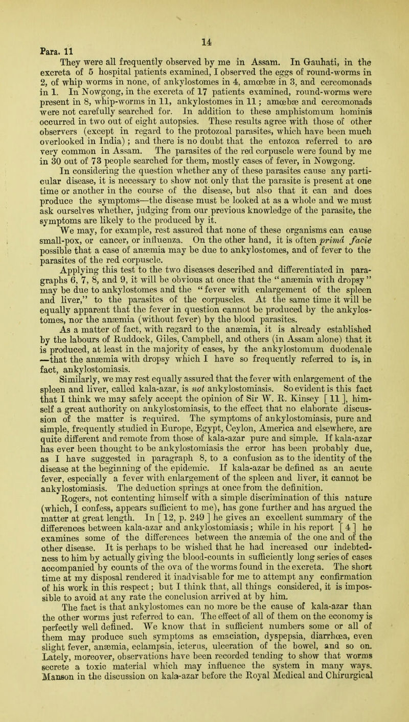 u Para. 11 They were all frequently observed by me in Assam. In Gauhati, in the excreta of 5 hospital patients examined, I observed the eggs of round-worms in 2, of whip worms in none, of ankylostomes in 4, amoebae in 3, and cercomonads in 1. In Nowgong, in the excreta of 17 patients examined, round-worms were present in 8, whip-worms in 11, ankylostomes in 11; amoebse and cercomonads were not carefully searched for. In addition to these amphistomum hominis occurred in two out of eight autopsies. These results agree with those of other observers (except in regard to the protozoal parasites, which have been much overlooked in India); and there is no doubt that the entozoa referred to ar© very common in Assam. The parasites of the red corpuscle were found by me in 30 out of 73 people searched for them, mostly cases of fever, in Nowgong. In considering the question whether any of these parasites cause any parti- cular disease, it is necessary to show not only that the parasite is present at one time or another in the course of the disease, but also that it can and does produce the symptoms—the disease must be looked at as a whole and we must ask ourselves whether, judging from our previous knowledge of the parasite, the symptoms are likely to the produced by it. We may, for example, rest assured that none of these organisms can cause small-pox, or cancer, or influenza. On the other hand, it is often prima facie possible that a case of ansemia may be due to ankylostomes, and of fever to the parasites of the red corpuscle. Applying this test to the two diseases described and differentiated in para- graphs 6, 7, 8, and 9, it will be obvious at once that the anaemia with dropsy  may be due to ankylostomes and the  fever with enlargement of the spleen and liver, to the parasites of the corpuscles. At the same time it will be equally apparent that the fever in question cannot be produced by the ankylos- tomes, nor the anaemia (without fever) by the blood parasites. As a matter of fact, with regard to the anaemia, it is already established by the labours of Ruddock, Giles, Campbell, and others (in Assam alone) that it is produced, at least in the majority of cases, by the ankylostomum duodenale —that the anaemia with dropsy which I have so frequently referred to is, in fact, ankylostomiasis. Similarly, we may rest equally assured that the fever with enlargement of the spleen and liver, called kala-azar, is not ankylostomiasis. So evident is this fact that I think we may safely accept the opinion of Sir W. R, Kinsey [ 11 ], him- self a great authority on ankylostomiasis, to the effect that no elaborate discus- sion of the matter is required. The symptoms of ankylostomiasis, pure and simple, frequently studied in Europe, Egypt, Ceylon, America and elsewhere, are quite different and remote from those of kala-azar pure and simple. If kala-azar has ever been thought to be ankylostomiasis the error has been probably due, as I have suggested in paragraph 8, to a confusion as to the identity of the disease at the beginning of the epidemic. If kala-azar be defined as an acute fever, especially a fever with enlargement of the spleen and hver, it cannot be ankylostomiasis. The deduction springs at once from the definition. Rogers, not contenting himself with a simple discrimination of this nature (which, I confess, appears sufl&cient to me), has gone further and has argued the matter at great length. In [ 12, p. 249 ] he gives an excellent summary of the differences between kala-azar and ankylostomiasis; while in his report [ 4 ] he examines some of the differences between the anaemia of the one and of the other disease. It is perhaps to be wished that he had increased our indebted- ness to him by actually giving the blood-counts in sufficiently long series of cases accompanied by counts of the ova of the worms found in the excreta. The short time at my disposal rendered it inadvisable for me to attempt any confirmation of his work in this respect; but I think that, all things considered, it is impos- sible to avoid at any rate the conclusion arrived at by him. The fact is that ankylostomes can no more be the cause of kala-azar than the other worms just referred to can. The effect of all of them on the economy is perfectly well defined. We know that in sufficient numbers some or all of them may produce such symptoms as emaciation, dyspepsia, diarrhoea, even slight fever, anaemia, eclampsia, icterus, ulceration of the bowel, and so on. Lately, moreover, observations have been recorded tending to show that worms secrete a toxic material which may influence the system in many ways. Manson in the discussion on kala-azar before the Royal Medical and Chirurgical