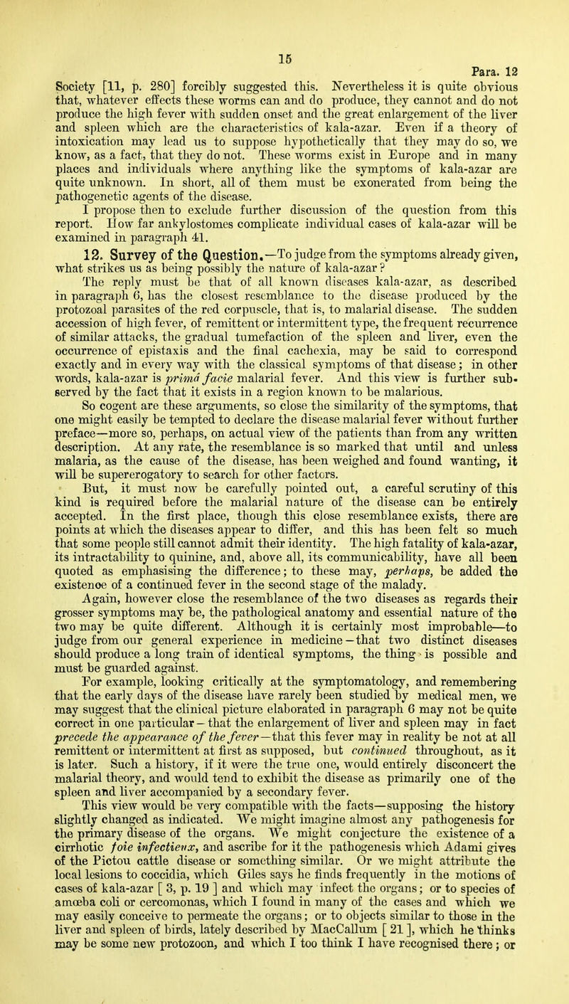 Para. 12 Society [11, p. 280] forcibly suggested this. Nevertlieless it is quite obvious that, whatever effects these worms can and do produce, they cannot and do not produce the high fever with sudden onset and the great enlargement of the liver and spleen which are the characteristics of kala-azar. Even if a theory of intoxication may lead us to suppose hypothetically that they may do so, we know, as a fact, that they do not. These worms exist in Europe and in many places and individuals where anything like the symptoms of kala-azar are quite unknown. In short, all of them must be exonerated from being the pathogenetic agents of the disease. I propose then to exclude further discussion of the question from this report. How far ankylostomes complicate individual cases of kala-azar will be examined in paragraph 41. 12. Survey of the Question,—To judge from the symptoms already given, what strikes us as being possibly the nature of kala-azar ? The reply must be that of all known diseases kala-azar, as described in paragraph 6, has the closest resemblance to the disease j^roduced by the protozoal parasites of the red corpuscle, that is, to malarial disease. The sudden accession of high fever, of remittent or intermittent type, the frequent recurrence of similar attacks, the gradual tumefaction of the spleen and liver, even the occurrence of epistaxis and the final cachexia, may be said to correspond exactly and in every way with the classical symptoms of that disease; in other words, kala-azar is prima facie malarial fever. And this view is further sub- served by the fact that it exists in a region known to be malarious. So cogent are these arguments, so close the similarity of the symptoms, that one might easily be tempted to declare the disease malarial fever without further preface—more so, perhaps, on actual view of the patients than from any written, description. At any rate, the resemblance is so marked that until and unless malaria, as the cause of the disease, has been weighed and found wanting, it will be supererogatory to search for other factors. But, it must now be carefully pointed out, a careful scrutiny of this kind is required before the malarial nature of the disease can be entirely accepted. In the first place, though this close resemblance exists, there are points at which the diseases appear to differ, and this has been felt so much that some people still cannot admit their identity. The high fatality of kala-azar, its intractability to quinine, and, above all, its communicability, have all been quoted as emphasising the difference; to these may, perhaps, be added the existence of a continued fever in the second stage of the malady. Again, however close the resemblance of the two diseases as regards their grosser symptoms may be, the pathological anatomy and essential nature of the two may be quite different. Although it is certainly most improbable—to judge from our general experience in medicine—that two distinct diseases should produce a long train of identical symptoms, the thing • is possible and must be guarded against. For example, looking critically at the symptomatology, and remembering that the early days of the disease have rarely been studied by medical men, we may suggest that the clinical picture elaborated in paragraph 6 may not be quite correct in one particular — that the enlargement of liver and spleen may in fact precede the appearance of the fever—ihni this fever may in reality be not at all remittent or intermittent at first as supposed, but continued throughout, as it is later. Such a history, if it were the true one, would entirely disconcert the malarial theory, and would tend to exhibit the disease as primarily one of the spleen and liver accompanied by a secondary fever. This view would be very compatible with the facts—supposing the history slightly changed as indicated. We might imagine almost any pathogenesis for the primary disease of the organs. We might conjecture the existence of a cirrhotic foie infectievx, and ascribe for it the pathogenesis which Adami gives of the Pictou cattle disease or something similar. Or we might attribute the local lesions to coccidia, which Giles says he finds frequently in the motions of cases of kala-azar [ 3, p. 19 ] and which may infect the organs; or to species of amoeba coli or cercomonas, which I found in many of the cases and which we may easily conceive to permeate the organs; or to objects similar to those in the liver and spleen of birds, lately described by MacCallum [ 21 ], which he thinks may be some new protozoon, and which I too think I have recognised there; or