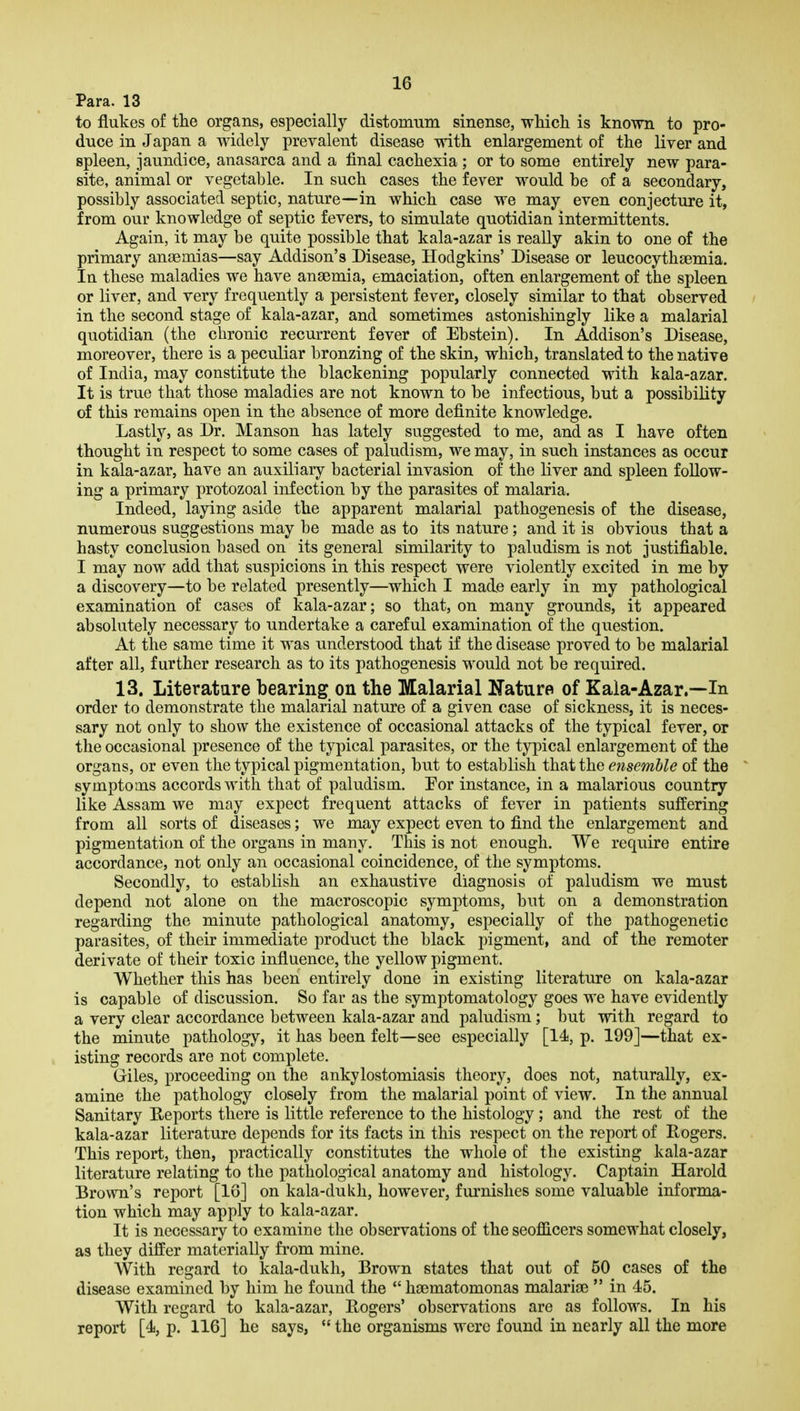 Para. 13 to flukes of the organs, especially distomtim sinense, which is known to pro- duce in Japan a widely prevalent disease with enlargement of the liver and spleen, jaundice, anasarca and a final cachexia ; or to some entirely new para- site, animal or vegetable. In such cases the fever would be of a secondary, possibly associated septic, nature—in which case we may even conjecture it, from our knowledge of septic fevers, to simulate quotidian intermittents. Again, it may be quite possible that kala-azar is really akin to one of the primary anaemias—say Addison's Disease, Hodgkins' Disease or leucocythaemia. In these maladies we have anaemia, emaciation, often enlargement of the spleen or liver, and very frequently a persistent fever, closely similar to that observed in the second stage of kala-azar, and sometimes astonishingly like a malarial quotidian (the chronic recurrent fever of Ebstein). In Addison's Disease, moreover, there is a peculiar bronzing of the skin, which, translated to the native of India, may constitute the blackening popularly connected with kala-azar. It is true that those maladies are not known to be infectious, but a possibility of this remains open in the absence of more definite knowledge. Lastly, as Dr. Manson has lately suggested to me, and as I have often thought in respect to some cases of paludism, we may, in such instances as occur in kala-azar, have an auxiliary bacterial invasion of the liver and spleen follow- ing a primary protozoal infection by the parasites of malaria. Indeed, laying aside the apparent malarial pathogenesis of the disease, numerous suggestions may be made as to its nature; and it is obvious that a hasty conclusion based on its general similarity to paludism is not justifiable. I may now add that suspicions in this respect were violently excited in me by a discovery—to be related presently—which I made early in my pathological examination of cases of kala-azar; so that, on many grounds, it appeared absolutely necessary to undertake a careful examination of the question. At the same time it was understood that if the disease proved to be malarial after all, further research as to its pathogenesis would not be required. 13. Literatare bearing on the Malarial Nature of Kala-Azar.—In order to demonstrate the malarial nature of a given case of sickness, it is neces- sary not only to show the existence of occasional attacks of the typical fever, or the occasional presence of the typical parasites, or the typical enlargement of the organs, or even the typical pigmentation, but to establish that the ensemble of the * symptoms accords with that of paludism. For instance, in a malarious country like Assam we may expect frequent attacks of fever in patients suffering from all sorts of diseases; we may expect even to find the enlargement and pigmentati(m of the organs in many. This is not enough. We require entire accordance, not only an occasional coincidence, of the symptoms. Secondly, to establish an exhaustive diagnosis of paludism we must depend not alone on the macroscopic symptoms, but on a demonstration regarding the minute pathological anatomy, especially of the pathogenetic parasites, of their immediate product the black pigment, and of the remoter derivate of their toxic influence, the yellow pigment. Whether this has been entirely done in existing literature on kala-azar is capable of discussion. So far as the symptomatology goes we have evidently a very clear accordance between kala-azar and paludism; but with regard to the minute pathology, it has been felt—see especially [14, p. 199]—that ex- isting records are not complete. Giles, proceeding on the ankylostomiasis theory, does not, naturally, ex- amine the pathology closely from the malarial point of view. In the annual Sanitary Reports there is little reference to the histology; and the rest of the kala-azar literature depends for its facts in this respect on the report of Rogers. This report, then, practically constitutes the whole of the existing kala-azar literature relating to the pathological anatomy and histology. Captain Harold Brown's report [16] on kala-dukh, however, furnishes some valuable informa- tion which may apply to kala-azar. It is necessary to examine the observations of the seofficers somewhat closely, as they differ materially from mine. With regard to kala-dukh, Brown states that out of 50 cases of the disease examined by him he found the *' haematomonas malariae  in 45. With regard to kala-azar, Rogers' observations are as follows. In his report [4, p. 116] he says,  the organisms were found in nearly all the more