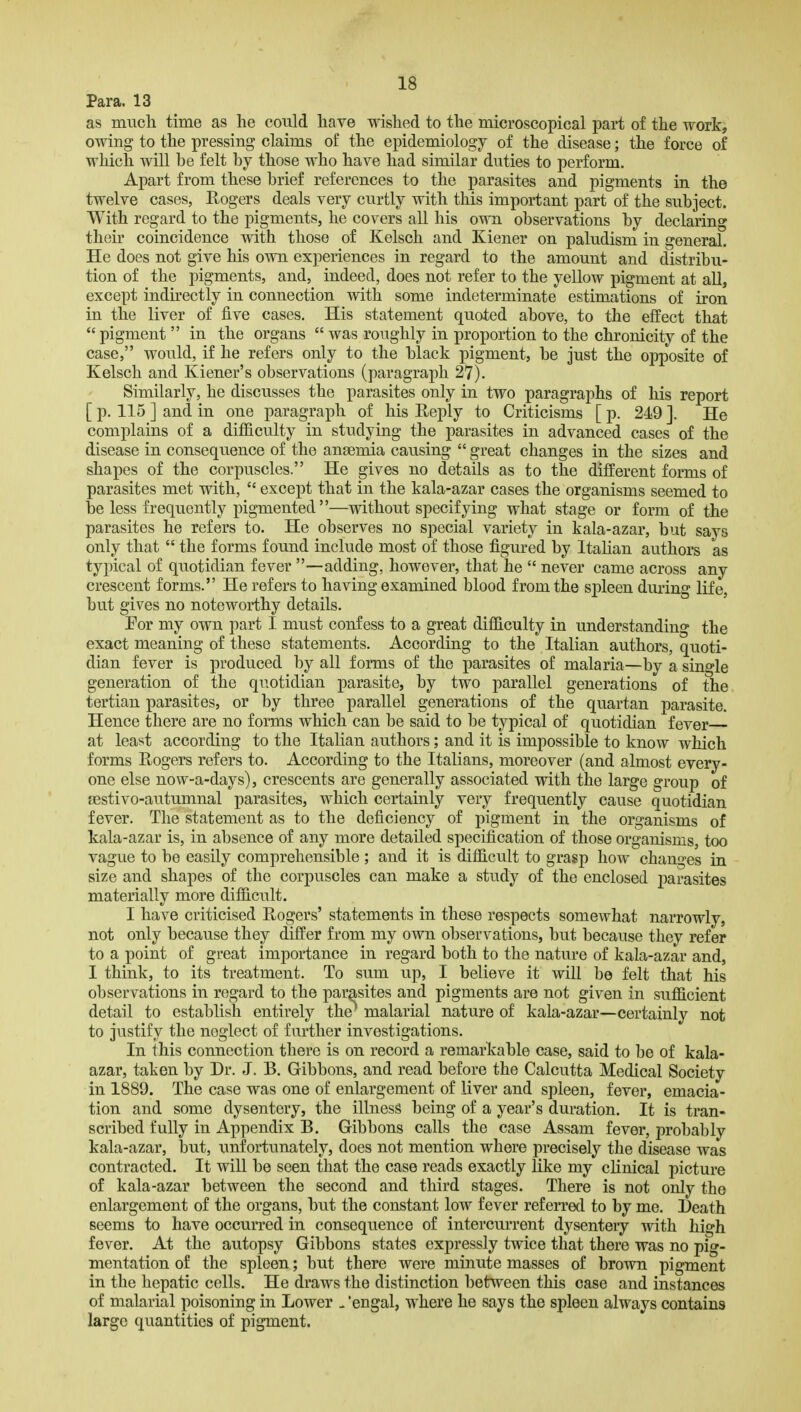 Para. 13 as much time as he could have wished to the microscopical part of the work, owing to the pressing claims of the epidemiology of the disease; the force of which will be felt by those who have had similar duties to perform. Apart from these brief references to the parasites and pigments in tho twelve cases, Rogers deals very curtly with this important part of the subject. With regard to the pigments, he covers all his own observations by declaring their coincidence with those of Kelsch and Kiener on paludism in general. He does not give his own experiences in regard to the amount and distribu- tion of the pigments, and, indeed, does not refer to the yellow pigment at all, except indirectly in connection with some indeterminate estimations of iron in the liver of five cases. His statement quoted above, to the effect that pigment  in the organs  was roughly in proportion to the chronicity of the case, would, if he refers only to the black pigment, be just the opposite of Kelsch and Kiener's observations (paragraph 27). Similarly, he discusses the parasites only in two paragraphs of his report [ p. 115 ] and in one paragraph of his Reply to Criticisms [ p. 249 ]. He complains of a difficulty in studying the parasites in advanced cases of the disease in consequence of the anaemia causing  great changes in the sizes and shapes of the corpuscles. He gives no details as to the different forms of parasites met with,  except that in the kala-azar cases the organisms seemed to be less frequently pigmented —without specifying what stage or form of the parasites he refers to. He observes no special variety in kala-azar, but says only that  the forms found include most of those figured by Italian authors as typical of quotidian fever —adding, however, that he  never came across any crescent forms. He refers to having examined blood from the spleen during life, but gives no noteworthy details. Eor my own part I must confess to a great difficulty in understanding the exact meaning of these statements. According to the Italian authors, quoti- dian fever is produced by all forms of the parasites of malaria—by a single generation of the quotidian parasite, by two parallel generations of the tertian parasites, or by three parallel generations of the quartan parasite. Hence there are no forms which can be said to be typical of quotidian fever at least according to the Italian authors; and it is impossible to know which forms Rogers refers to. According to the Italians, moreover (and almost every- one else now-a-days), crescents are generally associated with the large group of sestivo-autumnal parasites, which certainly very frequently cause quotidian fever. The statement as to the deficiency of pigment in the organisms of kala-azar is, in absence of any more detailed specification of those organisms, too vague to be easily comprehensible; and it is diffi.cult to grasp how changes in size and shapes of the corpuscles can make a study of the enclosed j)arasites materially more difficult. I have criticised Rogers' statements in these respects somewhat narrowly, not only because they differ from my own observations, but because they refer to a point of great importance in regard both to the nature of kala-azar and, I think, to its treatment. To sum up, I believe it will be felt that his observations in regard to the parasites and pigments are not given in sufficient detail to establish entirely the' malarial nature of kala-azar—certainly not to justify the neglect of further investigations. In this connection there is on record a remarkable case, said to be of kala- azar, taken by Dr. J. B. Gibbons, and read before the Calcutta Medical Society in 1889. The case was one of enlargement of liver and spleen, fever, emacia- tion and some dysentery, the illness being of a year's duration. It is tran- scribed fully in Appendix B. Gibbons calls the case Assam fever, probably kala-azar, but, unfortunately, does not mention where precisely the disease was contracted. It will be seen that the case reads exactly like my clinical picture of kala-azar between the second and third stages. There is not only the enlargement of the organs, but the constant low fever referred to by me. Death seems to have occurred in consequence of intercurrent dysentery with high fever. At the autopsy Gibbons states expressly twice that there was no pig- mentation of the spleen; but there were minute masses of brown pigment in the hepatic cells. He draws the distinction between this case and instances of malarial poisoning in Lower -'engal, where he says the spleen always contains large quantities of pigment.