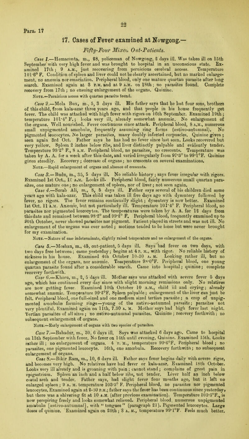 Para. 17 17. Cases of Fever examined at Nowgong.— Fifty-Four Mixeo, Out-Fatients. Case 1,—Hemaconta, m., 28, policeman of Nowgong, 2 days ill. Was taken ill on 15th September with very high fever and was brought to hospital in an unconscious state. Ex- amined 17th; 9 A.M., just recovering from pernicious cerebral access. Temperature 101'6° F. Condition of spleen and liver could not be clearly ascertained, but no marked enlarge- ment, no ansemia nor emaciation. Peripheral blood, only one mature quartan parasite after long search. Examined again at 3 p.m. and at 9 a.m. on 18th; no parasites found. Complete recovery from 17th ; no ensuing enlargement of the organs. Quinine. Note.—Pernicious access with quartan parasite found. Case 2.—Mola Bux, m., 5, 3 days ill. His fathfr says that he lost four sons, brothers of this child, from kala-azar three years ago, and that people in bis house frequently get fever. The child was attacked with high fever with rigors on 16th September. Examined 19th ; temperature 1014°F.; looks very ill, already somewhat antemie. No enlargement of the organs. Well nourished. Fever continuous since attack. Peripheral blood, 8 a.m., numerous small unpigmented amcebulEe, frequently assuming ring forms (jestivo-autumnal). No pigmented leucocytes. No larger parasites, many doubly-infected corpuscles. Quinine given ; seen again Srd Oct. Father says he has had no fever since last seen. Looks recovered but very yellow. Spleen 2 inches below ribs, and liver distinctly palpable and evidently tender. Temperature 98*2° F., 8 a.m. Peripheral blood, no parasites, no crescents. Temperature was taken by A. A. for a week after this date, and varied irregularly from 97*3° to 99'1°F. Quinine given steadily. Recovery ; decrease of organs; no crescents on several examinations. Note.—Rapid enlargement of organs and.absence of crescents. Case 3.—Budu, m., 35, 5 days ill. No reliable history; says fever irregular with rigors. Examined 1st Oct., IC a.m. Looks ill. Peripheral blood, fairly numerous small quartan para- sites, one mature one; no enlargement of spleen, nor of liver ; not seen again. Case 4.—Sorab Ali, m., 8, 5 days ill. Father says several of his children died some years ago with kala-azar. This child was taken ill five days ago with dysentery followed by fever, no rigors. Tiie fever remains continually slight; dysentery is now better. Examined 1st Oct. 11 A.m. Anaemic, but not particularly ill. Temperature 10r4° F. Peripheral blood, no parasites nor pigmented leucocytes. The temperatures were taken by A, A. for 13 days from this date and remained between 98'2° and 99*2° F. Peripheral blood, frequently examined up to 20th October, never showed parasites nor pigment. Patient played in streets and was not ill. No enlargement of the organs was ever noted ; motions tended to be loose but were never brought for my examination. Note.—Nature of case indeterminate, slightlj raised temperature and no enlargement of the organs. Case 5.—Moshan, m., 45, out-patient, 5 days ill. Says had fever on two days, with two days free between ; came yesterday ; begins at 4 p. M., with rigor. No reliable history of sickness in his house. Examined 4th October 10-30 a.m. Looking rather ill, but no enlargement of the organs, nor augpmic. Temperature 9S'0°F. Peripheral blood, one young quartan parasite found after a considerable search. Came into hospital; quinine; complete recovery forthwith. Case 6.—Khoru, m., 2, 5 days ill. Mother says was attacked with severe fever 6 days ago, which has continued every day since with slight morning remissions only. No relatives are now getting fever. Examined 10th October 10 a.m., child ill and crying; already somewhat anaemic. Temperature 992°F. Spleen palpable; enlargement of the liver can just be felt. Peripheral blood, one full-sized and one medium sized tertian parasite ; a crop of unpig- mented amoebulse forming rings—young of the aestivo-autumnal parasite; parasites not very plentiful. Examined again on 11th, 7.30 A. M. Mother says had high fever last night. Tertian parasites of all sizes ; no sestivo-autuinnal parasites. Quinine ; recovery forthwith ; no subsequent enlargement of organs. Note.—Early enlargement of organs with two species of parasites. Case 7.—Bahadur, m., 30, 6 days ill. Says was attacked 6 days ago. Came to hospital on 13th September with fever. No fever on 14th until evening. Quinine. Examined 15th. Looks rather ill ; no enlargement of organs. 4 p. m., temperature 99*6°F. Peripheral blood ; no parasites, one pigmented leucocyte. I6th, one amoebula. Recovery forthwith; no subsequent enlargement of or<fans. Cate 8.—Bikir Ram, m., 10, 6 days ill. Father says fever begins daily with severe rigor, and becomes very high. No relatives have had fever or kala-azar. Examined 18th October. Looks very ill already and is groaning with pain ; cannot stand ; complains of great pain in epigastrium. Spleen an inch and a half below ribs, not tender. Liver half an inch below costal arch and tender. Father says, had slight fever four months ago, but it left no enlarged spleen ; 9 A. M. temperature 103'3° F. Peripheral blood, no parasites nor pigmented leucocytes. Examined again at 2-'6Q p.m.; father says the fever has been continuous since yesterday, but there was a shivering fit at 10 a.m. (after previous examination). Temperature 103'3°F., is now perspiring freely and looks somewhat relieved. Peripheral blood numerous unpigmented amoebulse [ajstivo-autumnal], with  tongues (paragraph 21). Pigmented leucocytes. Large doses of quinine. Examined again on 20th ; 8 a. m., temperature 99*1°F. Feels much better.