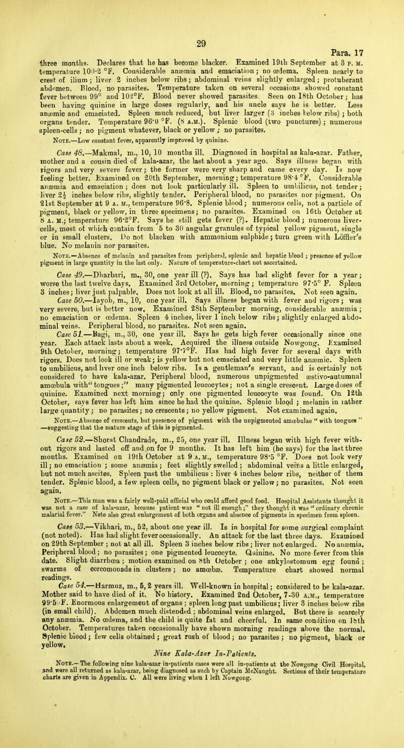 Para. 17 tbree months. Declares that he has become blacker. Examined 19th September at 3 p. m. temperature 100'2 °F. Considerable ansemia and emaciatioa; no oedema. Spleen nearly to crest of ilium ; liver 3 inches below ribs; abdominal veins slightly enlarged; protuberant abdomen. Blood, no parasites. Temperature taken on several occasions showed constant fever between 99° and 10i°F. Blood never showed parasites. Seen on I8th October; has been having quinine in large doses regularly, and his uncle says be is better. Less anijeraic and emaciated. Spleen much reduced, but liver larger {-i inches helow ribs) ; both organs tender. Temperature 96'0 °F. (S a.m.). Splenic blood (two punctures) ; numerous spleen-cells ; no pigment whatever, black or yellow ; no parasites. Note.—Low constant fever, apparently improved by quinine. Case 48,—Makmal, m., 10, 10 months ill. Diagnosed in hospital as kala-azar. Father, mother and a cousin died o£ kala-azar, the last about a year ago. Says illness began with rigors and very severe fever j the former were very sharp and came every day. Is now feeling better. Examined on 20th September, morning; temperature 98*4 ^F. Considerable anaemia and emaciation; does not look particularly ill. Spleen to umbilicus, not tender; liver 2| inches below ribs, slightly tender. Peripheral blood, no parasites nor pigment. On 21st September at 9 a. m., temperature 968. Splenic blood; numerous cells, not a particle of pigment, black or yellow, in three specimens; no parasites. Examined on 16th October at 8 A. M.; temperature 962°F. Says he still gets fever (?). Hepatic blood; numerous liver- cells, most of which contain from 5 to 30 angular granules of typical yellow pigment, single or in small clusters. Do not blacken with ammonium sulphide j turn green with Loffler's blue. No melanin nor parasites. Note.—Absence of melanin and parasites from peripberal, splenic and hepatic blood ; presence of yellow pigment in large quantity in the last onlj. Nature of temperature-chart not ascertained. Case 49.—Dbarbari, m., 30, one year ill (?). Says has had slight fever for a year; worse the last twelve days. Examined 3rd October, morning ; temperature 97*5° F. Spleen 3 inches; liver just palpable. Does not look at all ill. Blood, no parasites. Not seen again. Case 50.—layob, m,, 10, one year ill. Says illness began with fever and rigors ; was very severe, but is better now. Examined 28th September morning, considerable ansemia ; no emaciation or oedema. Spleen 4 inches, liver 1 inch below ribs; slightly enlarged abdo- minal veins. Peripheral blood, no parasites. Not seen again. Case 51.—Bagi, m., 30, one year ill. Says he gets high fever occasionally since one year. Each attack lasts about a week. Acquired the illness outside Nowgong. Examined 9th October, morning; temperature 97*?°F. Has had high fever for several days with rigors. Does not look ill or weak; is yellow but not emaciated and very little ansemic. Spleen to umbilicus, and liver one inch below ribs. Is a gentleman's servant, and is certainly not considered to have kala-azar. Peripheral blood, numerous unpigmented sestivo-autumnal amoebula with tongues many pigmented leucocytes; not a single crescent. Large doses of quinine. Examined next morning; only one pigmented leucocyte was found. On 12th October, says fever has left him since he had the quinine. Splenic blood ; melanin in lather large quantity; no parasites; no crescents; no yellow pigment. Not examined again. Note.—Absence of crescents, but presence of pigment with the unpigmented amoebulae  with tongues  —suggesting that the mature stage of this is pigmented. Case 52.—Shoriit Chandrade, m,, 25, one year ill. Illness began with high fever with- out rigors and lasted oif and on for 9 months. It has left him (be says) for the last three months. Examined on 19th October at 9 a.m., temperature 98*5 °F. Does not look very ill; no emaciation ; some anaamia; feet slightly swelled ; abdominal veifs a little enlarged, but not much ascites. Spleen past the umbilicus : liver 4 inches below ribs, neither of them tender. Splenic blood, a few spleen cells, no pigment black or yellow ; no parasites. Not seen again. Note.—This man was a fairly well-paid oflBcial who could afford good food. Hospital Assistants thought it was not a case of kala-azar, because patient was  not ill enough; they thought it was  ordinary chronic malarial fever. Note also gi'eat enlargement of both organs and absence of pigments in specimen from spleen. Case 53.—Vikhari, m,, 52, about one year ill. Is in hospital for some surgical complaint (not noted). Has had slight fever occasionally. An attack for the last three days. Examined on 29th September ; not at all ill. Spleen 3 inches below ribs; liver not enlarged. No anaemia. Peripheral blood; no parasites; one pigmented leucocyte. Quinine. No more fever from this date. Slight diarrhoea ; motion examined on Xth October ; one ankylostomura egg found ; swarms of cercomouads in clusters; no amoebae. Temperature chart showed normal readings. Case 54.—Harmuz, m., 5,2 years ill. Well-known in hospital; considered to be kala-azar. Mother said to have died of it. No history. Examined 2nd October, 7-30 a.m., temperature 99*5 'F. Enormous enlargement of organs ; spleen long past umbilicus; liver 3 inches below ribs (in small child). Abdomen much distended ; abdominal veins enlarged. But there is scarcely any anaemia. No oedema, and the child is quite fat and cheerful. In same condition on Ihth October. Temperatures taken occasionally have shown morning readings above the normal. Splenic blood; few cells obtained ; great rush of blood; no parasites; no pigment, black or yellow. Nine Kala-Azar In-Fatients. Note.—The following nine kala-azar in-patients cases were all in-patients at the Nowgong Civil Hospital, 3nd were aH returned as kala-azar, being diagnosed as such by Captain McNaught. Sections of their temperature charts are given in Appendix. C, All were living when I left Nowgong,