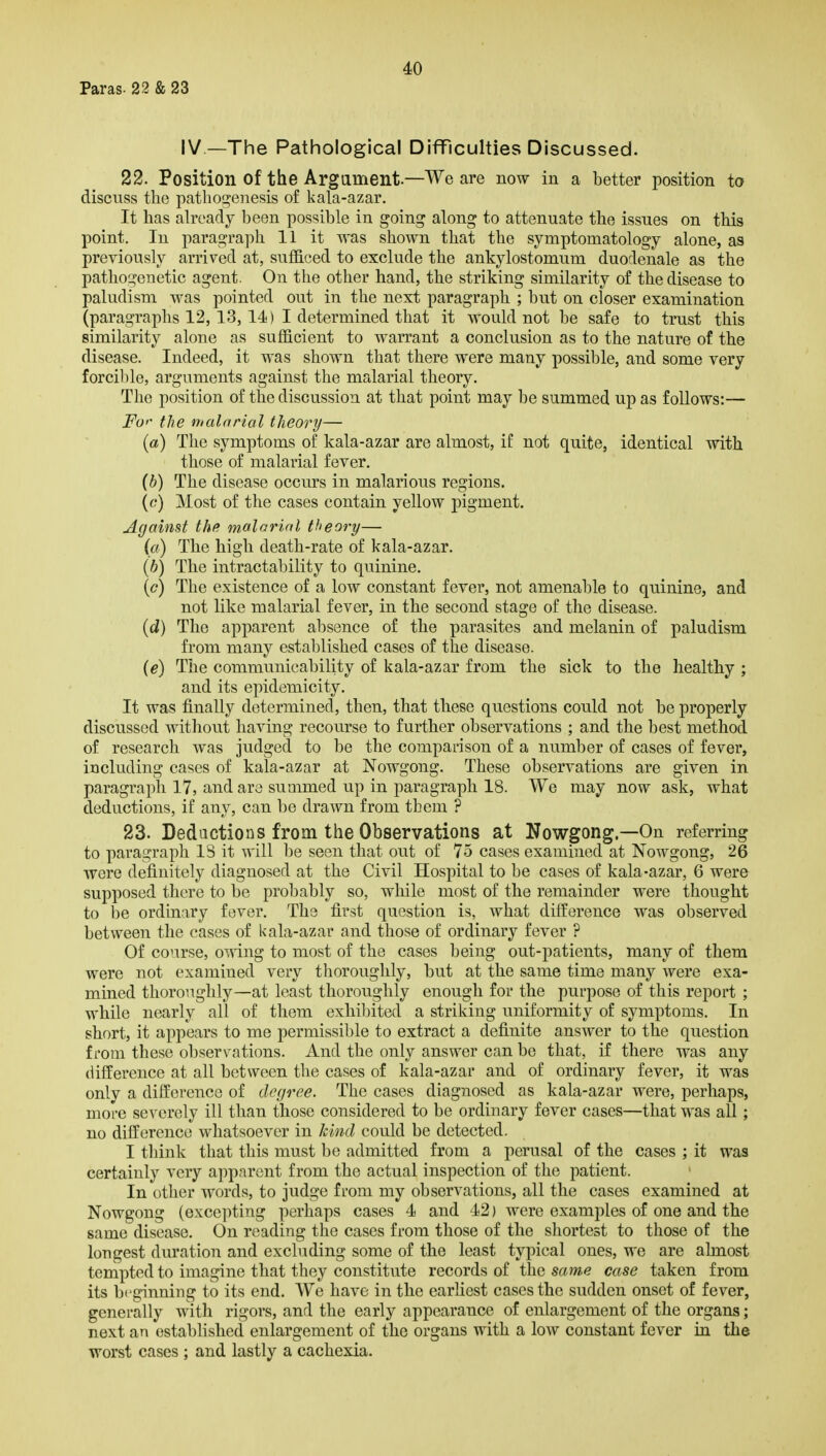 Paras. 22 & 23 IV—The Pathological Difficulties Discussed. 22. Position of the Argament.—We are now in a better position to discuss the pathoi^enesis of kala-azar. It has already been possible in going along to attenuate the issues on this point. In paragraph 11 it was shown that the symptomatology alone, as previously arrived at, sufficed to exclude the ankylostomum duodenale as the pathogenetic agent. On the other hand, the striking similarity of the disease to paludism was pointed out in the next paragraph ; but on closer examination (paragraphs 12, 13, 14) I determined that it would not be safe to trust this similarity alone as sufficient to warrant a conclusion as to the nature of the disease. Indeed, it was shown that there were many possible, and some very forcilile, arguments against the malarial theory. The position of the discussion at that point may be summed up as follows:— i^O'' the malarial theory— {a) The symptoms of kala-azar are almost, if not quite, identical with those of malarial fever. [b) The disease occurs in malarious regions. ((-•) Most of the cases contain yellow pigment. Against the malarial theory— (a) The high death-rate of kala-azar. {h) The intractability to quinine. {c) The existence of a low constant fever, not amenable to quinine, and not like malarial fever, in the second stage of the disease. id) The apparent absence of the parasites and melanin of paludism from many established cases of the disease. {e) The communicability of kala-azar from the sick to the healthy ; and its epidemicity. It was finally determined, then, that these questions could not be properly discussed without having recourse to further observations ; and the best method of research was judged to be the comparison of a number of cases of fever, including cases of kala-azar at Nowgong. These observations are given in paragraph 17, and are summed up in paragraph 18. We may now ask, what deductions, if any, can l)e drawn from them ? 23. Deductions from the Observations at Nowgong.—On referring to paragraph IS it will be seen that out of 75 cases examined at Nowgong, 26 were definitely diagnosed at the Civil Hospital to be cases of kala-azar, 6 were supposed there to be probably so, while most of the remainder were thought to be ordinary fever. The first question is, what difference was observed between the cases of kala-azar and those of ordinary fever ? Of course, oMing to most of the cases being out-patients, many of them were not examined very thoroughly, but at the same time many were exa- mined thoroughly—at least thoroughly enough for the purpose of this report ; while nearly all of them exhibited a striking uniformity of symptoms. In short, it appears to me permissible to extract a definite answer to the question from these observations. And the only answer can be that, if there was any difference at all between the cases of kala-azar and of ordinary fever, it was only a difference of degree. The cases diagnosed as kala-azar were, perhaps, more severely ill than those considered to be ordinary fever cases—that was all ; no difference whatsoever in kind could be detected. I think that this must l^e admitted from a perusal of the cases ; it was certainly very apparent from the actual inspection of the patient. In other words, to judge from my observations, all the cases examined at Nowgong (excepting perhaps cases 4 and 42) were examples of one and the same disease. On reading the cases from those of the shortest to those of the longest duration and excluding some of the least typical ones, we are almost tempted to imagine that they constitute records of the same case taken from its beginning to its end. We have in the earliest cases the sudden onset of fever, generally with rigors, and the early appearance of enlargement of the organs; next an established enlargement of the organs with a low constant fever in the worst cases ; and lastly a cachexia.