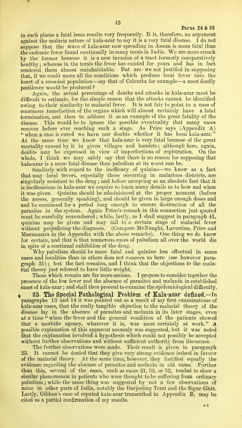 Paras. 24 & 25 in such places a fatal issue results very frequently. It is, therefore, no argument against the malaria nature of kala-azar to say it is a very fatal disease. I do not suppose that the wave of kala-azar now spreading in Assam is more fatal than the endemic fever found continually in many terais in India. We are more struck by the former because it is a new invasion of a tract formerly comparatively healthy; whereas in the terais the fever has existed for years and has in fact rendered them almost uninhabitable. But are we not justified in supposing that, if we could move all the conditions which produce terai fever into the heart of a crowded population—say that of Calcutta for example—a most deadly pestilence would be produced ? Again, the actual percentage of deaths and attacks in kala-azar must be difficult to estimate, for the simple reason that the attacks cannot be identified owing to their similarity to malarial fever. It is not fair to point to a case of enormous tumefaction of the organs which will almost certainly have a fatal termination, and then to adduce it as an example of the great fatality of the disease. This would be to ignore the possible eventuality that many cases recover before ever reaching such a stage. As Price says (Appendix A)  when a case is cured we have our doubts whether it has been kala-azar. At the same time we know that kala-azar is very fatal because of the great mortality caused by it in given villages and hamlets; although here, again, doubts may be expressed in view of imperfections of registration. On the whole, I think we may safely say that there is no reason for supposing that kala-azar is a more fatal disease than paludism at its worst can be. Similarly with regard to the inefficacy of quinine—we know as a fact that may local fevers, especially those occurring in malarious districts, are singularly resistant to the drug; and before accepting as an absolute fact that it is inefficacious in kala-azar we require to learn many details as to how and when it was given. Quinine should be administered at the proper moment (before the access, generally speaking), and should be given in large enough doses and and be continued for a period long enough to ensure destruction of all the parasites in the system. Again Price's remark in this connection just quoted must be carefully remembered; while, lastly, as I shall suggest in paragraph 41, quinine may be given and may fail in a certain stage of malarial fever without prejudicing the diagnosis, (Compare McNaught, Lavertine, Price and Macnamara in the Appendix with the above remarks). One thing we do know for certain, and that is that numerous cases of paludism all over the world die in spite of a continual exhibition of the drug. Why paludism should be more fatal and quinine less effectual in some cases and localities than in others does not concern us here (see however para- graph 31); but the fact remains, and I think that the objections to the mala- rial theory just referred to Lave little weight. Those which remain are far more serious. I propose to consider together the presence of the low fever and the absence of parasites and melanin in established cases of kala-azar; and t^hall then proceed to examine the epidemiological difficulty. I 25. The Special Pathological Problem of Kala-azar defined—In paragraphs 13 and 14 it was pointed out as a result of my first examinations of kala-azar cases, that the really tangible objection to the malarial theory of the disease lay in the absence of parasites and melanin in its later stages, even at a time  when the fever and the general condition of the patients showed that a morbific agency, whatever it is, was most certainly at work. A possible explanation of this apparent anomaly was suggested, but it was noted that the explanation involved a hypothesis which could not possibly be accepted without further observations and without sufficient authority from literature. The further observations were made. Their result is given in paragraph 23. It cannot be denied that they give very strong evidence indeed in favour of the malarial theory. At the same time, however, they fortified equally the evidence regarding the aljsence of parasites and melanin in old cases. Further than this, several of the cases, such as cases 21, 35, or 52, tended to show a similar phenomenon in patients who were thought to be suffering from ordinary paludism; while the same thing was suggested by not a few observations of mine in other parts of India, notably the Darjeeling Terai and the Sigur Ghat. Lastly, Gibbon's case of reputed kala-azar transcribed in Appendix B, may be cited as a partial coni]rmation of my results. o2
