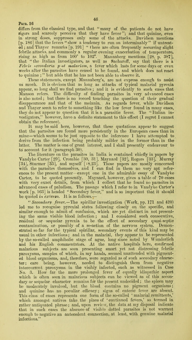 Para. 26 differs from tlie classical type, and that  many of tlie patients do not have rigors and scarcely perceive that they have fever; and that quinine, even in strong doses, suppresses only some of the attacks. Davidson mentions [p. 186] that the fevers show a tendency to run on interminably if untreat- ed ; and Thayer remarks [p. 191]  I here are often frequently recurring slight febrile attacks, and commonly a regular evening exacerbation of temperature, rising as high as from 100° to 102°. Mannaberg mentions [28. p. 387], that  the Italian investigators, as well as Sacharoff, say that there is a Febris ,^econdaria p 'st malariam, a fever which lasts for some days or even weeks after the parasites have ceased to be found, and which does not react to quinine ;  but adds that he has not been able to observe it. These statements, except Mannaberg's, are not express enough to assist us much. It is obvious that as long as attacks of typical malarial pyrexia appear, so long shall we find parasites ; and it is evidently to such cases that Manson refers. The difficulty of finding parasites in very advanced cases is also noted; but there is no record touching the question of their gradual disappearance and that of the melanin. As regards fever, while Davidson and Thayer seem to refer to something like the low fever found in many cases, they do not appear to question that it is a parasitic fever. The  Italian in- vestigators, however, have a definite statement to this effect (I regret I cannot obtain the reference). It may be said here, however, that these quotations appear to suggest that the parasites are found more persistently in the European cases than in mine—which seems to be just opposite to the inference I have attempted to derive from the infection being probably milder in the former than in the latter. The matter is one of great interest, and I shall presently endeavour to to account for it (paragraph 30). The literature on the parasites in India is contained chiefly in papers by Vandyke Carter [29], Crombie [30, 31], Maynard [32], Rogers [33], Murray [34], Sturmer [35], and myself [18,23]. Those papers are mostly concerned with the parasites themselves, and I can find in them no very apt refer- ences to the present matter—except one in the admirable essay of Vandyke Carter, to be quoted presently. Maynard, however, gives a table of 70 cases with very exact details, from which I collect that he found no parasites in advanced cases of paludism. The passage which I refer to in Vandyke Carter's work [p. 163] is headed Secondary fever, and is so important that it should be quoted in extevso. It is as follows.—  Secondary fener.—The spirillar investigation (Work, pp. 171 and 420) led me to recognise pyrexial states following closely on the specific, and similar enough to admit of confusion, which are yet distinct in not present- ing the same visible blood infection; and I considered such consecutive, residual or sequelar pyrexia to be the effect of secondary quasi-septic contamination, or possibly of a re-action of the nervous system. Demon- strated so far for the typical spirillar, secondary events of this kind may be usual in other infections; and in the malarial, they appear to be represented by the so-called ampliibolic stage of ague, long since noted by Wunderlich and his English commentators. At the native hospitals here, confirmed malarious subjects are seen presenting smart yet not distressing febrile paroxysms, samples of which, in my hands, seemed unattended with pigment- ed blood organisms, and, therefore, were regarded as of such secondary charac- ter ; care being, however, needed to distinguish them from negative intercurrent paroxysms in the visibly infected, such as witnessed in Case No. 3. How far the more prolonged fever of equally idiopathic aspect which is often seen in malarious subjects can be viewed as of this secon- dary or sequelar character remains for the present undecided; the spleen may be moderately involved, but the blood contains no pigment organisms; and quinine has no peculiar efficacy; signs of enteric fever are absent. This class of cases represents one form of the so-called ' malarial remittents,' which amongst natives take the place of ' continued fevers,' so termed in rather antiquated phrase; and, upon revioAv, the data at my disposal indicate that in such cases the absence of visible dotted parasites is not warrant enough to negative an antecedent connection, at least, with genuine malarial infections.