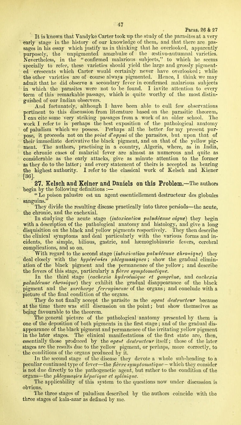 Paras. 26 & 27 It is known that Vandyke Carter took up the study of the parasites at a very early stage in the history of our knowledge of them, and that there are pas- sages in his essay which justify us in thinking that he overlooked, apparently purposely, the unpigmented amoehulse of the sestivo-autumnal varieties. Nevertheless, in the confirmed malarious subjects, to which he seems specially to refer, these varieties should yield the large and grossly pigment- ed crescents which Carter would certainly never have overlooked; while the other varieties are of course always pigmented. Hence, I think we may admit that he did observe a secondary fever in confirmed malarious subjects in which the parasites were not to be found. I invite attention to every term of this remarkable passage, which is quite worthy of the most distin- guished of our Indian observers. And fortunately, although I have been able to cull few observations pertinent to this discussion from literature based on the parasitic theorem, I can cite some very striking pa'^sages from a work of an older school. The work I refer to is perhaps the best exposition of the jiathological anatomy of paludism which we possess. Perhaps all the better for my present pur- pose, it proceeds not on the point d'appui of the parasites, but upon that of their immediate derivative the black pigment, and on that of the yellow pig- ment. The authors, practising in a country, Algeria, where, as in India, the chronic cases of malarial fever are almost as numerous and quite as considerable as the early attacks, give as minute attention to the former as they do to the latter; and every statement of theirs is accepted as bearing the highest authority. I refer to the classical work of Kelsch and Kiener [36]. 27. Kelsch and Keiner and Daniels on this Problem.—The authors begin by the following definitions :—  Le poison palustre est un agent essentiellement destructeiir des globules sanguins. They divide the resulting disease practically into three persiods—the acute, the chronic, and the cachexial. In studying the acute stage {intoxication paludeenne aigue) they begin with a description of the pathological anatomy and histology, and give a long disquisition on the black and yellow pigments respectively. They then describe the clinical symptoms and deal particularly with the various forms and in- cidents, the simple, bilious, gastric, and hsemoglobinuric fevers, cerebral complications, and so on. With regard to the second stage {intoxication paludeenne cJironique) they deal closely with the hj/peremies phlegmasiques ; show the gradual elimin- ation of the black pigment and the permanence of the yellow; and describe the fevers of this stage, particularly a fievre symptomatique. In the third stage {cachexia hydi^oemique et gangrtne, and cachexia paludeenne chronique) they exhibit the gradual disappearance of the black pigment and the surcharge ferrugineuse of the organs; and conclude with a picture of the final condition of the organs. They do not finally accept the parasite as the agent destructeur because at the time there was still discussion on the point; but show themselves as bejng favourable to the theorem. The general picture of the pathological anatomy presented by them is one of the deposition of both pigments in the first stage; and of the gradual dis- appearance of the black pigment and permanence of the irritating yellow pigment in the later stages. The clinical manifestations of the first state are, then, essentially those produced by the agent destructeur itself; those of the later stages are the results due to the yellow pigment, or perhaps, more correctly, to the conditions of the organs produced by it. In the second stage of the disease they devote a whole sub-lieading to a peculiar continued type of fever—the fievre symptomatique — which they consider is not due directly to the pathogenetic agent, but rather to the condition of the organs—the phlegma^ies hepalique et splenique. The applicability of this system to the questions now under discussion is obvious. The three stages of paludism described by the authors coincide with the three stages of kala-azar as defined by me.