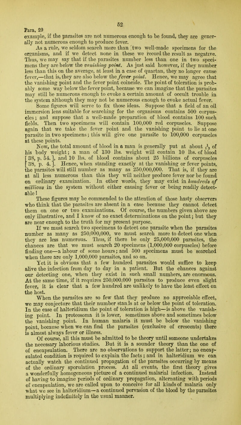 Para, 29 example, if the parasites are not numerous enough to be found, they are gener- ally not numerous enough to produce fever. As a rule, we seldom search more than 'two well-made specimens for the organisms, and if we detect none in these we record the result as negative. Thus, we may say that if the parasites number less than one in two speci- mens they are below the vanishing point. As just said however, if they number less than this on the average, at least in a case of quartan, they no longer cause fever,—that is, they are also below the fever point. Hence, we may agree that the vanishing point and the fever point coincide. The point of toleration is prob- ably some way below the fever point, because we can imagine that the parasites may still be numerous enough to evoke a certain amount of occult trouble in the system although they may not be numerous enough to evoke actual fever. Some figures will serve to fix those ideas. Suppose that a field of an oil immersion lens suitable for searching for the organisms contains 500 corpus- cles ; and suppose that a well-made preparation of blood contains 100 such fields. Then two specimens will contain 100,000 red corpuscles. Suppose again that we take the fever point and the vanishing point to lie at one parasite in two specimens; this will give one parasite to 100,000 corpuscles at these points. Now, the total amount of blood in a man is generally put at about j-g of lis body weight; a man of 130 lbs. weight will contain 10 lbs. of blood 38, p. 54. ], and 10 lbs. of blood contains about 25 billions of corpuscles '38, p. 4d. ]. Hence, when standing exactly at the vanishing or fever points, ihe parasites will stiU number as many as 250,000,000. That is, if they are at all less numerous than this they will neither produce fever nor be found on ordinary examination. In other words, they may exist in hundreds of millions in the system without either causing fever or being readily detect- able 1 These figures may be commended to the attention of those hasty observers who think that the parasites are absent in a case because they cannot detect them on one or two examinations. Of course, the numbers given above are only illustrative, and I know of no exact determinations on the point; but they are near enough to the truth for my present purpose. If we must search two specimens to detect one parasite when the parasites number as many as 250,000,000, we must search more to detect one when they are less numerous. Thus, if there be only 25,000,000 parasites, the chances are that we must search 20 specimens (1,000,000 corpuscles) before finding one—a labour of some hours; and 500 specimens must be searched when there are only 1,000,000 parasites, and so on. Yet it is obvious that a few hundred parasites would suffice to keep alive the infection from day to day in a patient. But the chances against our detecting one, when they exist in such small numbers, are enormous. At the same time, if it requires 250,000,000 parasites to produce even shght fever, it is clear that a few hundred are unHkely to have the least effect on the host. When the parasites are so few that they produce no appreciable effect, we may conjecture that their number stanis at or below the point of toleration. In the case of halteridium the point of toleration is high—is above the vanish- ing point. In proteosoma it is lower, sometimes above and sometimes below the vanishing point. In human malaria it must be below the vanishing point, because when we can find the parasites (exclusive of crescents) there is almost always fever or iUness. Of course, all this must be admitted to be theory until someone undertakes the necessary laborious studies. But it is a sounder theory than the one of of encapsulation. There are no observations to support the latter; no encap- sulated condition is required to explain the facts ; and in halteridium we can actually watch the continued propagation of the parasites occurring by means of the ordinary sporulation process. At aU events, the first theory gives a wonderfully homogeneous picture of a continued malarial infection. Instead of having to imagine periods of ordinary propagation, alternating with periods of encapsulation, we are called upon to conceive for aU kinds of malaria only what we see in halteridium—a continued pervasion of the blood by the parasites multiplying indefinitely in the usual manner.