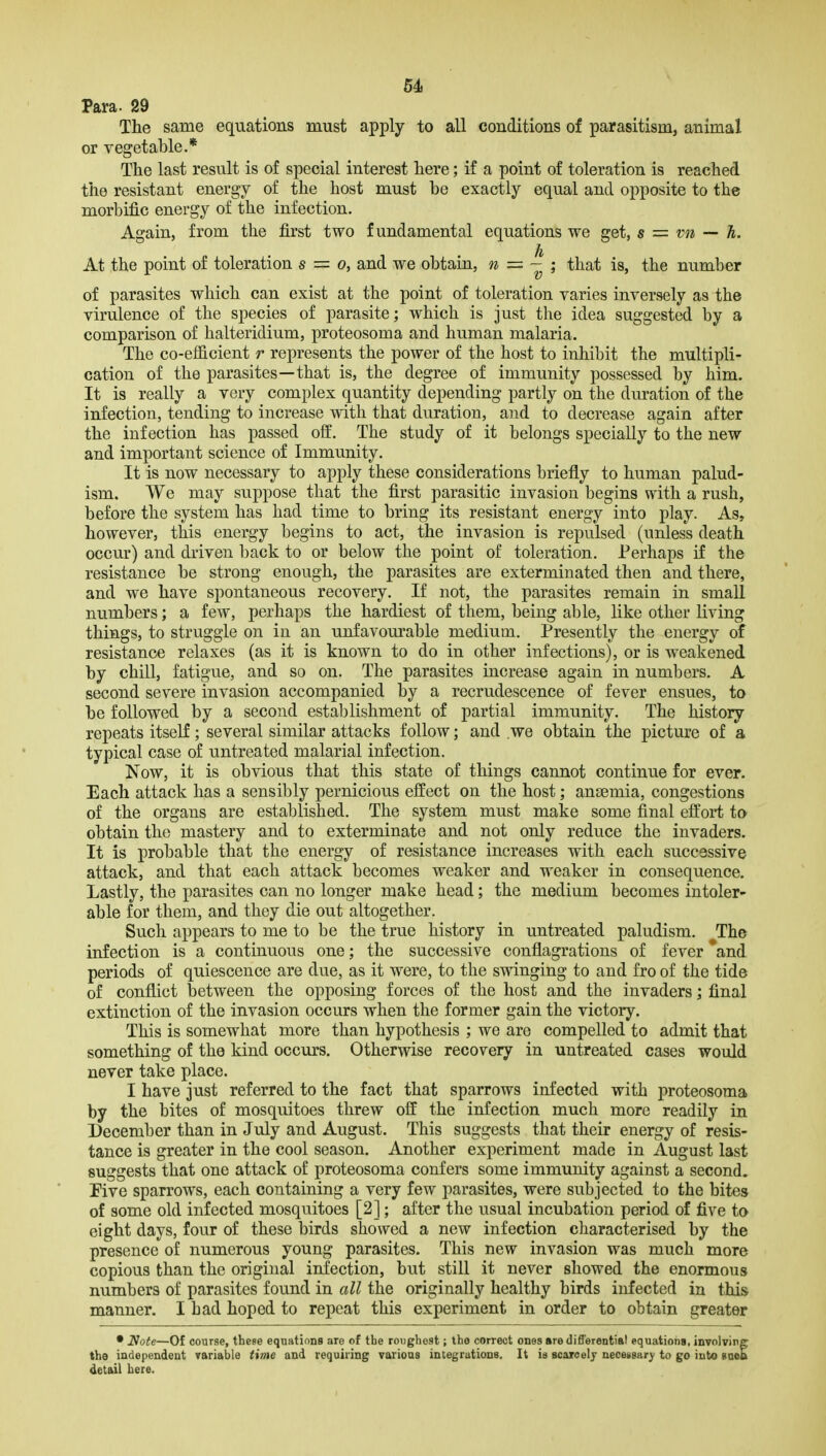 Para. 29 The same equations must apply to all conditions of parasitism, animal or vegetable.* The last result is of special interest here; if a point of toleration is reached the resistant energy of the host must be exactly equal and opposite to the morbific energy of the infection. Again, from the first two fundamental equations we get, s = vn — h. h At the point of toleration s = o, and we obtain, n = - ; that is, the number of parasites which can exist at the point of toleration varies inversely as the virulence of the species of parasite; which is just the idea suggested by a comparison of halteridium, proteosoma and human malaria. The co-efficient r represents the power of the host to inhibit the multipli- cation of the parasites—that is, the degree of immunity possessed by him. It is really a very complex quantity depending partly on the duration of the infection, tending to increase with that duration, and to decrease again after the infection has passed off. The study of it belongs specially to the new and important science of Immunity. It is now necessary to apply these considerations briefly to human palud- ism. We may suppose that the first parasitic invasion begins with a rush, before the system has had time to bring its resistant energy into play. As, however, this energy begins to act, the invasion is repulsed (unless death occur) and driven back to or below the point of toleration. Perhaps if the resistance be strong enough, the parasites are exterminated then and there, and we have spontaneous recovery. If not, the parasites remain in small numbers; a few, perhaps the hardiest of them, being able, like other living things, to struggle on in an unfavourable medium. Presently the energy of resistance relaxes (as it is known to do in other infections), or is weakened by chill, fatigue, and so on. The parasites increase again in numbers. A second severe invasion accompanied by a recrudescence of fever ensues, ta be followed by a second establishment of partial immunity. The history repeats itselE; several similar attacks follow; and we obtain the picture of a typical case of untreated malarial infection. Now, it is obvious that this state of things cannot continue for ever. Each attack has a sensibly pernicious effect on the host; anaemia, congestions of the organs are established. The system must make some final effort to obtain the mastery and to exterminate and not only reduce the invaders. It is probable that the energy of resistance increases with each successive attack, and that each attack becomes weaker and weaker in consequence. Lastly, the parasites can no longer make head; the medium becomes intoler- able for them, and they die out altogether. Such appears to me to be the true history in untreated paludism. The infection is a continuous one; the successive conflagrations of fever and periods of quiescence are due, as it were, to the swinging to and fro of the tide of conflict between the opposing forces of the host and the invaders; final extinction of the invasion occurs when the former gain the victory. This is somewhat more than hypothesis ; we are compelled to admit that something of the kind occurs. Otherwise recovery in untreated cases would never take place. I have just referred to the fact that sparrows infected with proteosoma by the bites of mosquitoes threw off the infection much more readily in December than in July and August. This suggests that their energy of resis- tance is greater in the cool season. Another experiment made in August last suggests that one attack of proteosoma confers some immunity against a second. Five sparrows, each containing a very few parasites, were subjected to the bites of some old infected mosquitoes [2]; after the usual incubation period of five to eight days, four of these birds showed a new infection characterised by the presence of numerous young parasites. This new invasion was much more copious than the original infection, but still it never showed the enormous numbers of parasites found in all the originally healthy birds infected in this manner. I bad hoped to repeat this experiment in order to obtain greater • Note—Of course, these equations are of the roughest; the correct ones are differentiBl equations, involving the independent variable time and requiring various integrutions. It is scaroelj necessar)' to go into suoa detail here.