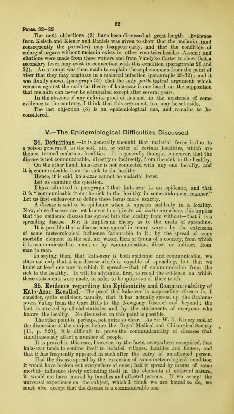 <Fftra3. 33-35 The next obje3tions (2) have been discussed at great length. Evidence- from Kelsch and Kiener and Daniels was given to show that the melanin (and 45onseqnently the parasites) may disappear early, and that the condition of enlarged organs witho-ut melanin exists in other countries besides Assam; and citations were made from these writers and from Vandyke Carter to shew that a secondary fever may exist in connection with this condition (paragraphs 26 and 27). An attempt was then made to explain these phenomena from the point of view that they may originate in a malarial infection (paragraphs 28-32); and it was finally shown (paragraph 32) that the only pathological argument which remains against the malarial theory of kala-azar is one based on the supposition that melanin can never be eliminated except after several years. In the absence of any definite proof of this and in the existence of some .evidence to the contrary, I think that this argument, too, may be set aside. The last objection (3) is an epidemiological one, and remains to Jje considered. v.—The Epidemiofogical DrfFicuIti.es Discussed. 34. Definitions.—It is generally thought that malarial fever is due to a poison generated in the soil, air, or water of certain localities, which are thence termed malarious localities. It is generally thought, moreover, that the disease is not communicable, directly or indirectly, from the sick to the healthy. On the other hand, kala-azar is not connected with any one locality, and it is communicable from the sick to the healthy. Hence, it is said, kala-azar cannot be malarial fever. Let us examine the question. I have admitted in paragraph 2 that kala-azar is an epidemic, and that it is communicable from the sick to the healthy in some unknown manner. Let us first endeavour to define these terms more exactly. A disease is said to be epidemic when It appears suddenly in a locality. Now, since diseases are not known to originate ab initio anywhere, this impliea that the epidemic disease has spread into the locality from without—that it is a spreading disease. But it implies no theory as to the mode of spreading. It is possible that a disease may spread in many ways : by the extension of some meteorological Influence favourable to It; by the spread of some morbific element In the soil, air, water, flora or fauna of a country, from which it is communicated to man; or by communication, direct or indirect, from man to man. In saying, then, that kala-azar is both epidemic and communicable, we state not only that it is a disease which Is capable of spreading, but that we know at least one way in which it spreads—that of communication from the sick to the healthy. It will be advisable, first, to recall the evidence on which these statements were made, in order to be quite sue of their truth. 35. Evidence regarding the Epidemicity and Communicability of Kala-Azar Recalled.—The proof that kala-azar Is a spreading disease is, I consider, quite sufiicient, namely, that It has actually spread the Brahma- putra Valley from the Garo Hills to the Nowgong District and beyond; the fact is attested by official statistics and by the statements of everyone who knows the locality. No discussion on this point is possible. The other point is, perhaps, not quite so clear. As Sir W. R. Kinsey said at the discussion of the subject before the Boyal Medical and Cliirurgical Society [11, p. 820]^ it is difficult to prove the communicability of diseases that simultaneously affect a number of people. It Is proved in this case, however, by the facts, everywhere recognised, that kala-azar tends to confine Itself to isolated villages, families and houses, and that it has frequently appeared In such after the entry of an affected person. Had the disease spread by the extension of some meteorological condition it would have broken out everywhere at once ; had it spread by means of some morbific influence slowly extending itself in the elements of external nature, it would not have moved by families and affected persons. If wo accept the universal experience on the subject, which I think we are bound to do, -we must also accept that the disease is a communicable one.