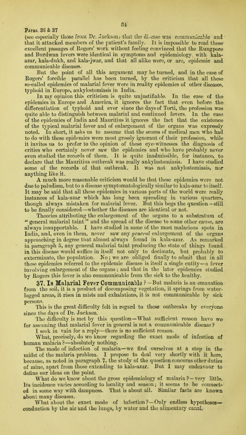 Paras. 36 & 37 (see especially those from Dr. Jackson; that the di-case was coinmuiiicable and ■ that it attacked members of the patient's family. It is impossible to read these excellent passages of Eogers' work without feeling convinced that the Rungpore and Burdwan fevers were identical in symptoms and epidemiology with kala- azar, kala-dukh, and kala-jwar, and that all alike were, or are, epidemic and communicable diseases. But the point of all this argument may be turned, and in the case of Eogers' forcible parallel has been turned, by the criticism that all these so-called epidemics of malarial fever were in reahty epidemics of other diseases, typhoid in Europe, ankylostomiasis in India. In my opinion this criticism is quite unjustifiable. In the case of the epidemics in Europe and America, it ignores the fact that even before the differentiation of typhoid and ever since the days of Torti, the profession was quite able to distinguish between malarial and continued fevers. In the case of the epidemics of India and Mauritius it ignores the fact that the existence of the typical malarial fever and of enlargement of the organs was expressly noted. In short, it asks us to assume that the scores of medical men who had to do with these epidemics were most grossly ignorant of their profession, while it invites us to prefer to the opinion of these eye-witnesses the diagnosis of critics who certainly never saw the epidemics and who have probably never even studied the records of them. It is quite inadmissible, for instance, to declare that the Mauritius outbreak was really ankylostomiasis. I have studied some of the records of that outbreak. It was not ankylostomiasis, nor anything like it. A much more reasonable criticism would be that these epidemics were not due to paludism, but to a disease symptomatologically similar to kala-azar to itself. It may be said that all these epidemics in various parts of the world were really instances of kala-azar which has long been spreading in various quarters, though always mistaken for malarial fever. But this begs the question — still to be finally considered—whether the diseases are identical or not. Theories attributing the enlargement of the organs to a substratum of  general malarial taint and the spread of the disease to some other cause, are always insupportable. I have studied in some of the most malarious spots in India, and, even in them, never saw any general enlargement of the organs approaching in degree that almost always found in kala-azar. As remarked in paragraph 5, any general malarial taint producing the state of things found in this disease would suffice in itself not only to decimate, but probably to exterminate, the population. No; we are obliged finally to admit that in all these epidemics referred to the epidemic disease is itself a single entity—a fever involving enlargement of the organs ; and that in the later epidemics studied by Bogers this fever is also communicable from the sick to the healthy. 37. Is Malarial Fever Communicable ?—But malaria is an emanation from the soil, it is a product of decomposing vegetation, it springs from >vater- logged areas, it rises in mists and exhalations, it is not communicable by sick persons. This is the great difficulty felt in regard to these outbreaks by everyone since the days of Dr. Jackson. The difficulty is met by this question—What sufficient reason have we for assuming that malarial fever in general is not a communicable disease ? I seek in vain for a reply—there is no sufficient reason. What, precisely, do we know regarding the exact mode of infection of human malaria ?—absolutely nothing. The mode of infection of malaria—we find ourselves at a step in the midst of the malaria problem. I propose to deal very shortly with it here, because, as noted in paragraph 7, the study of the question concerns other duties of mine, apart from those extending to kala-azar. But I may endeavour to define our ideas on the point. What do we know about the gross epidemiology of malaria ? — very little. Its incidence varies according to locality and season; it seems to be connect- ed in some way with dampness. That is about all. Similar facts are known about many diseases. What about the exact mode of infection ?—Only endless hypotheses— conduction by the air and the lungs, by water and the alimentary canal.