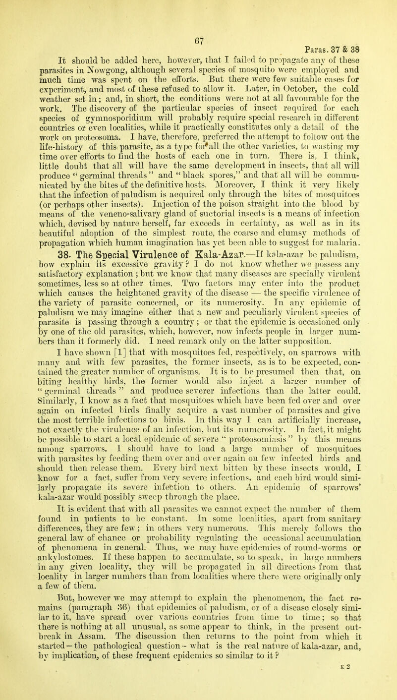 Paras. 37 & 38 It sliould be added here, however, that I faiLxI to propagate any of these parasites in Nowgong, although several species of mosquito were employed and much time was spent on the efforts. But there were few suitable cases for experiment, and most of these refused to allow it. Later, in October, the cold weather set in; and, in short, the conditions were not at all favourable for the work. The discovery of the particular species of insect required for each species of gymnosporidium will probably require special research in different countries or even localities, while it practically constitutes only a detail of the work on proteosoma. I have, therefore, preferred the attempt to follow out the life-history of this parasite, as a type foi'all the other varieties, to wasting my time over efforts to find the hosts of each one in turn. There is, I tliink, little doubt that all will have the same development in insects, that all will produce  germinal threads and black spores, and that all will be commu- nicated by the bites uf the definitive hosts. Moreover, I think it very likely that the infection of paludism is acquired only through the bites of mosquitoes (or perhaps other insects). Injection of the poison straight into the blood by means of the veneno-salivary gland of suctorial insects is a means of infection which, devised by nature herself, far exceeds in certainty, as well as in its beautiful adoption of the simplest route, the coarse and clumsy methods of propagation which human imagination has yet been able to suggest for malaria. 38. The Special Virulence of Kala-Azar.—If kala-azar be paludism, how explain its excessive gravity ? I do not know whether we possess any satisfactory explanation ; but we know that many diseases are specially virulent sometimes, less so at other times. Two factors may enter into the product which causes the heightened gravity of the disease — the specific virulence of the variety of parasite concerned, or its numerosity. In any epidemic of paludism we may imagine either that a new and peculiarly virulent species of parasite is passing through a country ; or that the epidemic is occasioned only by one of the old parasites, which, however, now infects people in larger num- bers than it formerly did. I need remark only on the latter supj)osition. I have shown [1] that with mosquitoes fed, respectively, on sparrows with many and witli few parasites, the former insects, as is to be expected, con- tained the greater number of organisms. It is to be presumed then that, on biting healthy birds, the former would also inject a larger number of  germinal threads  and produce severer infections than the latter could. Similarly, I know as a fact that mosquitoes which have been fed over and over again on infected birds finally acquire a vast number of parasites and give the most terrible infections to birds. In this way I can artificially increase, not exactly the virulence of an infection, but its numerosity. In fact, it might be possible to start a local epidemic of severe  proteosomiasis  by this means among sparrows. I should have to load a large number of mosquitoes with parasites l)y feeding them over and over again on few infected birds and should then release them. Every bird next bitten by these insects would, I know for a fact, suffer from very severe infections, and each bird would simi- larly propagate its severe infection to others. An epidemic of sparrows* kala-azar would possibly sweej) through the place. It is evident that with all parasites we cannot expect the number of them found in patients to be constant. In some localities, apart from sanitary differences, they are few; in others very numerous. This merely follows the general law of chance or probability regulating the occasional accumulation of phenomena in general. Thus, we may have epidemics of round-worms or ankylostomes. If these happen to accumulate, so to speak, in large numbers in any given locality, they will be propagated in all directions from that locality in larger numbers than from localities where there a\ ere originally only a few of them. But, however we may attempt to explain the phenomenon, the fact re- mains (paragraph 36) that epidemics of paludism, or of a disease closely simi- lar to it, have spread over various countries from time to time; so that there is nothing at all unusnal, as some appear to think, in the present out- break in Assam. The discussion then returns to the point from -o hich it started —the pathological question - what is the real nature of kala-azar, and, by implication, of these frequent epidemics so similar to it ? K 2