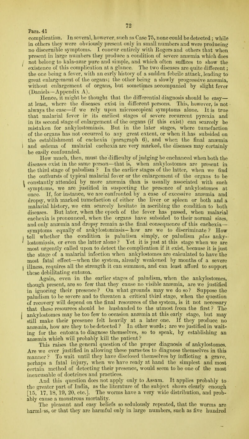 Para. 41 complication. In several, howerer, such a s Case 75, none conld be detected; while in others they were obviously present only in small numbers and were producing no discernible symptoms. I concur entirely with Rogers and others that when present in large numbers they produce a condition of severe ansemia which does I not belong to kala-azar pure and simple, and which often suffices to show the existence of this complication at a glance. The two diseases are quite different; the one being a fever, with an early history of a sudden febrile attack, leading to great enlargement of the organs; the other being a slowly progressive anaemia, without enlargement of organs, but sometimes accompanied by slight fever (Daniels—Appendix A). Hence, it might be thought that the differential diagnosis should be easy— at least, where the diseases exist in different persons. This, however, is not always the case—if we rely upon microscopical symptoms alone. It is true that malarial fever ir its earliest stages of severe recurrent pyrexia and in its second stage of enlargement of the organs (if this exist) can scarcely be mistaken for ankylostomiasis. But in the later stages, where tumefaction of the organs has not occurred to any great extent, or when it has subsided on the establishment of cachexia (paragraph 6), and when the final anaemia ) and oedema of malarial cachexia are very marked, the diseases may certainly be easily confounded. How much, then, must the difficulty of judging be enchanced when both the diseases exist in the same person—that is, when ankylostomes are present in the third stage of paludism ? In the earlier stages of the latter, when we find the outbursts of typical malarial fever or the enlargement of the organs to be I constantly attended by more anaemia than is usually associated with such symptoms, we are justified in suspecting the presence of ankylostomes at once. If, for instance, we are confronted by a case of excessive anaemia and dropsy, with marked tumefaction of either the liver or spleen or both and a malarial history, we can scarcely hesitate in ascribing the condition to both diseases. But later, when the epoch of the fever has passed, when malarial cachexia is pronounced, when the organs have subsided to their normal sizes, and only anaemia and dropsy remain as the final consequence of this cachexia— symptoms equally of ankylostomiasis—how are we to discriminate? How I tell whether the condition is paludism simply, or paludism plufi anky- ' lostomiasis, or even the latter alone ? Yet it is just at this stage when we are most urgently called upon to detect the complication if it exist, because it is just the stage of a malarial infection when ankylostomes are calculated to have the most fatal effect—when the system, already Aveakened l)y months of a severe I illness, requires all the strength it can summon, and can least afford to support these debilitating entozoa. Again, even in the earlier stages of paludism, when the ankylostomes, though present, are so few that they cause no visible anaemia, are we justified in ignoring their presence? On what grounds may we do so? Suppose the paludism to be severe and to threaten a critical tliird stage, when the question of recovery will depend on the final resources of the system, is it not necessary that these resources should be husbanded to the utmost from the first ? The I ankylostomes may be too few to occasion anaemia at this early stage, but may still make their presence felt heavily at a later one. If they produce no anaemia, how are they to be detected ? In other words; are we justified in wait- ing for the entozca to diagnose themselves, so to speak, by establishing an anaemia which will probably kill the patient ? Tliis raises the general question of the proper diagnosis of ankylostomes. Are we ever justified in allowing these parasites to diagnose themselves in this manner ? To wait until they have disclosed themselves by inflicting a grave, perhaps a fatal injury, when we have ready at hand the simplest and most certain method of detecting their presence, would seem to be one of the most inexcusable of doctrines and practices. And this question does not apply only to Assam. It applies probably to the greater part of India, as the literature of the subject shows clearly enough [15, 17, 18, 19, 20, etc.]. The worms have a very wide distribution, and prob- ably cause a monstrous mortality. The pleasant and easy beliefs so sedulously repeated, that the worms are harmh ss, or that they are harmful only in large numbers, such as five hundred