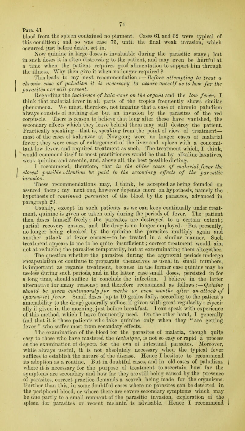 Para. 41 blood from the spleen contained no pigment. Cases 61 and 62 were typical of this condition; and so was case 75, until the final weak invasion, which occurred just before death, set in. Now quinine in large doses is invaluable during the parasitic stage ; but in such doses it is often distressing to the patient, and may even be hurtful at a time when the patient requires good alimentation to support him through the illness. Why then give it when no longer required ? This leads to my next recommendation:—Before attempting to treat a clironio case of paludism it is necessary to assure oneself as to how far the parasites are still present. Kegavding the incidf^nce of kala-fizar 071 the organs and the low fever, I think that malarial fever in all parts of the tropics frequently shows similar phenomena. We must, therefore, not imagine that a case of clirouic paludism always consists of nothing else but an invasion l3y the parasites of the red corpuscle. There is reason to believe that long after these have vanished, the secondary effects which they leave behind them may still destroy the patient. Practically speaking—that is, speaking from the point of view of treatment— most of the cases of kala-azar at Nowgong were no longer cases of malarial fever; they were cases of enlargement of the liver and spleen with a concomi- tant low fever, and required treatment as such. The treatment which, I think, would commend itself to most practitioners would be that by alkaline laxatives, weak quinine and arsenic, and, above all, the best possible dieting. I recommend, therefore, tbat in the older cases of malarial fever the closest pjossihle attention he to the secondary effects of the parasitic invasion. These recommendations may, I think, be accepted as being founded on assured facts; my next one, however depends more on hypothesis, namely the hypothesis of continued pervasion of the blood by the parasites, advanced in paragraph 29. Usually, except in such patients as we can keep continually under treat- ment, quinine is given or taken only during the periods of fever. The patient then doses himself freely; the parasites are destroyed to a certain extent; partial recovery ensues, and the drug is no longer employed. But presently, no longer being checked by the quinine the parasites multiply again and another attack of fever ensues—to be treated in a similar manner. Such treatment appears to me to be quite insuiflcient; correct treatment would aim not at reducing the parasites temporarily, but at exterminating them altogether. The question whether the parasites during the apyrexial periods undergo encapsulation or continue to propagate themselves as usual in small numbers, is important as regards treatment, because in the former case quinine may be useless during such periods, and in the latter case small doses, persisted in for a long time, should suffice to conclude the infection. I believe in the latter alternative for many reasons; and therefore recommend as follows:—Quinine j should be given continuously for loeeks or evert months after an attack of \ (parasi'ic) fever. Small doses (up to 10 grains daily, according to the patient's amenability to the drug) generally suffice, if given with great regularity; especi- ally if given in the morning, just before breakfast. I can speak with experience of this method, which I have frequently used. On the other hand, I generally find that it is those patients who take quinine only when they  are getting fever  Avho suffer most from secondary effects. The examination of the blood for the parasites of malaria, though quite easy to those who have mastered the technique, is not so easy or rapid a process as the examination of dejecta for the ova of intestinal parasites. Moreover, while always useful, it is not absolutely necessary when the typical fever suffices to establish the nature of the disease. Hence I hesitate to recommend its adoption as a routine. But in doubtful cases, and in old cases of paludism, j where it is necessary for the purpose of treatment to ascertain how far the symptoms are secondary and how far they are still being caused by the presence of parasites, correct practice demands a search being made for the organisms. Turther than this, in some doubtful cases where no parasites can be detected in the peripheral blood, or where there are severe secondary symptoms which may be due partly to a small remnant of the parasitic invasion, exploration of the spleen for parasites or recent melanin is advisable. Hence I recommend 1