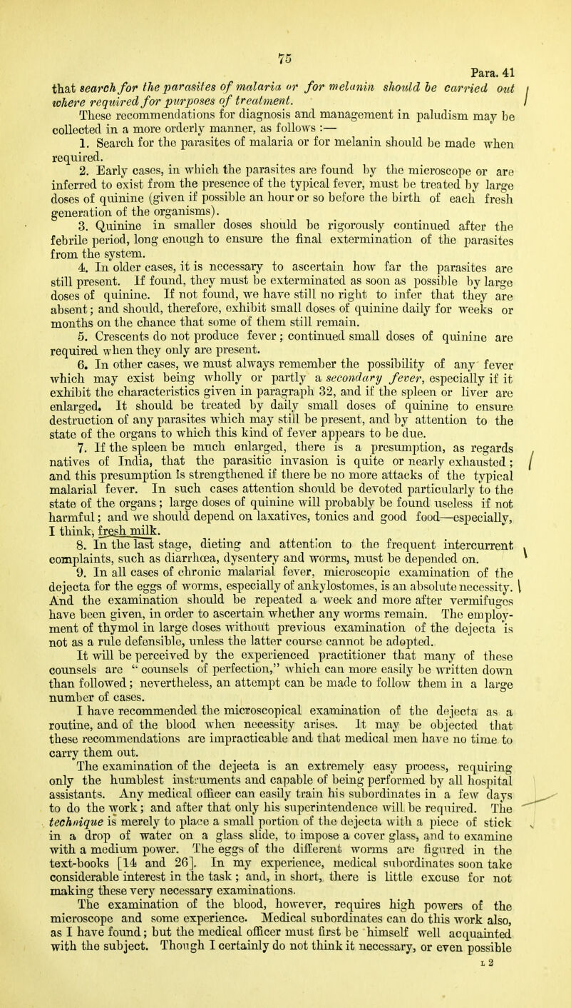 Para. 41 that search for the parasites of malaria or for melanin should he carried out where required for purposes of treatment. These recommendations for diagnosis and management in paludism may be collected in a more orderly manner, as follows :— 1. Search for the parasites of malaria or for melanin should be made when required. 2. Early cases, in which the parasites are found by the microscope or are inferred to exist from the presence of the typical fever, must be treated by large doses of quinine (given if possible an hour or so before the birth of each fresh generation of the organisms). 3. Quinine in smaller doses should be rigorously continued after the febrile period, long enough to ensure the final extermination of the parasites from the system, 4. In older cases, it is necessary to ascertain how far the parasites are still present. If found, they must be exterminated as soon as possible by large doses of quinine. If not found, we have still no right to infer that they are absent; and should, therefore, exhibit small doses of quinine daily for weeks or months on the chance that some of them still remain. 5. Crescents do not produce fever ; continued smaU doses of quinine are required when they only are present. 6. In other cases, we must always remember the possibility of any fever which may exist being wholly or partly a secondary fever, especially if it exhibit the characteristics given in paragraph 32, and if the spleen or liver are enlarged. It should be treated by daily small doses of quinine to ensure destruction of any parasites which may still be present, and by attention to the state of the organs to which this kind of fever appears to be due. 7. If the spleen be much enlarged, there is a presumption, as regards natives of India, that the parasitic invasion is quite or nearly exhausted; and this presumption is strengthened if there be no more attacks of the typical malarial fever. In such cases attention should be devoted particularly to the state of the organs; large doses of quinine will probably be found useless if not harmful; and we should depend on laxatives, tonics and good food—especially, I think, fresh milk. 8. Inthe last stage, dieting and attention to the frequent intercurrent complaints, such as diarrhoea, dysentery and worms, must be depended on. 9. In all cases of chronic malarial fever, microscopic examination of the dejecta for the eggs of worms, especially of ankylostomes, is an absolute necessity, i And the examination should be repeated a week and more after vermifuges have been given, in order to ascertain whether any worms remain. The employ- ment of thymol in large doses withoiit previous examination of the dejecta is not as a rule defensible, unless the latter course cannot be adopted. It wHL be perceived by the experienced practitioner that many of these counsels are  counsels of perfection, which can more easily be written down than followed; nevertheless, an attempt can be made to follow them in a large number of cases. I have recommended the microscopical examination of the dejecta as a routine, and of the blood when necessity arises. It may be objected that these recommendations are impracticable and that medical men have no time to carry them out. The examination of the dejecta is an extremely easy process, requiring only the humblest instruments and capable of being performed by all hospital assistants. Any medical officer can easily train his subordinates in a few days to do the work; and after that only his superintendence will be required. The technique is merely to place a small portion of the dejecta with a piece of stick in a drop of water on a glass slide, to impose a cover glass, and to examine with a medium power. The eggs of the different worms are figured in the text-books [14 and 26]. In my experience, medical subordinates soon take considerable interest in the task ; and, in short, there is little excuse for not making these very necessary examinations. The examination of the blood, however, requires high powers of the microscope and some experience. Medical subordinates can do this work also, as I have found; but the medical officer must first be himself well acquainted with the subject. Though I certainly do not think it necessary, or even possible L 2