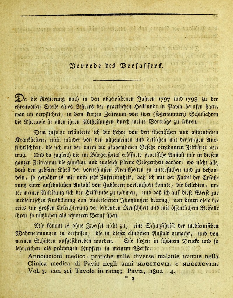Rottete t)e^ Q5erfaffer^, t)ie f)te9(erun9 mid; in t>ett a5öen)i'd)enett ^a^rett 1797 unD 1798 ju i(x t^un^oiUn @teHe eine^ iße^rcr^ t>er |)racttfc^ctt jg)eilfuntc in 9^ai?ia Hvxifm ^atte, war i(^ i^er|)flicr;tct/ in hm furjeu Seitraum i)on ^mi (fo^etiannten) ^c^ulja^ren l>ie S^erapie in allen i^rcn 5(5t^cilun9cn tui'(^ meine SSortrdge ju lehren* ^Dem ^ufofcje erläuterte ic^ t)4e j(!e^re J?on ten j?f)enifcf;en unt> af!^enifc(;en ^vmff)titcni nid)t minber i>ort Den aügemeinen uni) 6rtlid)en mit t)er;eni9en 5(ua= fü^rlic^feit, tie ficf; mit t>er turc^ t)ie afabemifc^en 6efe|e tjer^bnutcn S^Ufm^t m- tru^» Unt> t>a lugleic^ Die im ^urcjerfpital eröffnete practifc^e 5(n|TaIt mir in tiefem sanken S^itraume t>ie öunjli^e nnt> ^ugletc^ feftene Gelegenheit hatbot, tt>o nic^t alle/ t)ocf; ben grb^ten Z^til t>er üornef^mjlen ^ranf^eiten ^u unterfuc^en unb ju bt^an- htUxi fo gewährtet mir noc^ je^tSufrieben^eit, bag icj) mit ber ^acfel ber ^ifa^^ rung einer anfe^ntic^en Slnja^l t>on 3u^^tetn Dorleud;ten fi>nnte / bie beliebten / un- ter meiner Einleitung ftd) ber ^eilfunbe ju wibmen, unb ba^ i($ auf biefe ^OÖeife jur mebicinifcf}en C^u^&ilbung öon au^erlefenen Jünglingen beitrug / i^en benen i>iele be^ reit^ $ur großen Erleichterung ber leibenben 5}?cnfc^heit unb mit 6ffentlid;em S5eifalle i^ren fo nullic^en al^ fc^n^eren ^eruf u&en» ^iv fommt e^ o^ne g^peifel nia^t ju / eine (^c^ulfc^rift ber meb{citt{fd;ett ^a^rnei^mungen §u i^erfaffen/ bie in biefer clinifd)ert Slnf^alt gemad)t/ unb bon meinen (Schülern aufgefc^rieben mutben, (Sie liegen in fc^^nem ^rucfe unb fo le^vreic^Kn alö prdd)tigen Tupfern in meinem ^erfe: Annotazioni medico - pratiche sulle diverse malattie trattate nella Clinica medica di Pavia negli anni mdcgxcvii. e mdccxcviii*