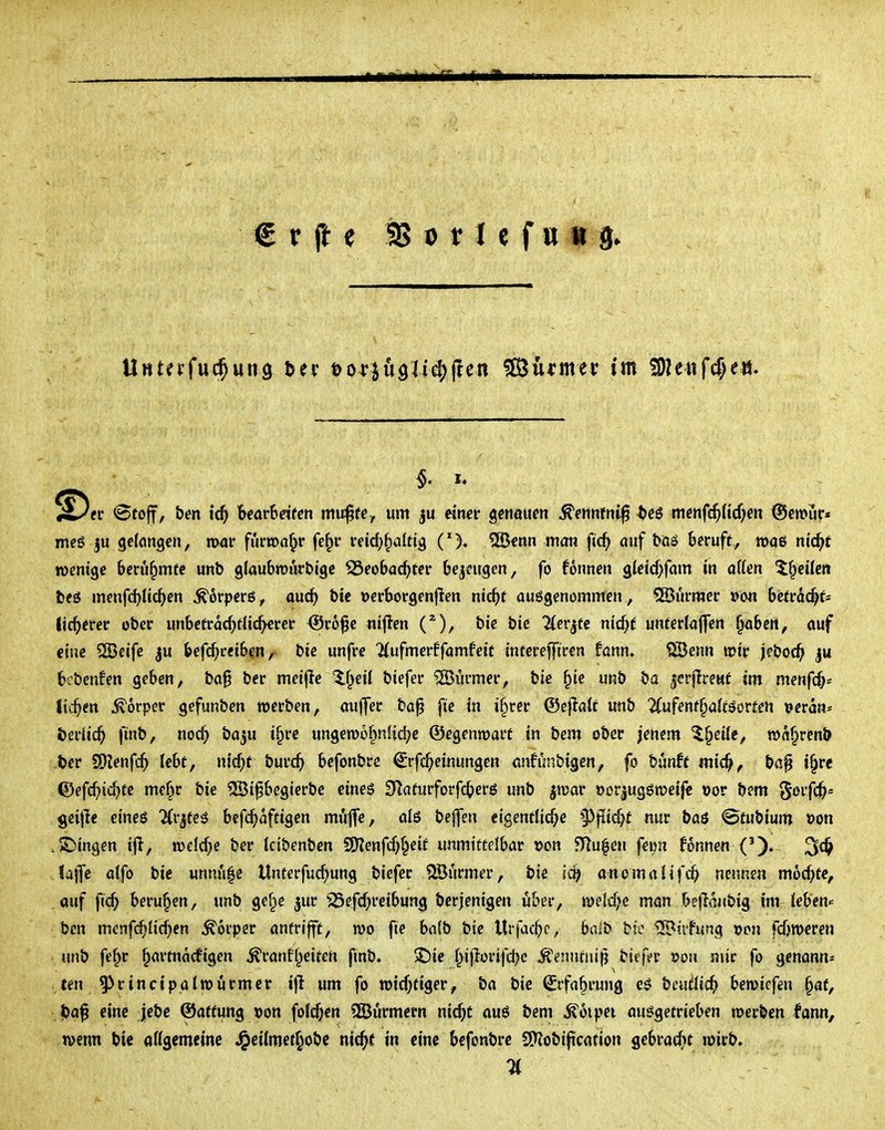 ^Dei' ^toff, ben icf) Uavhdttn mv$tey um einer genauen ^ennfni^ ^eö mcnfc^Hcf^en ©emur* meß |u gefangen, mar fünca^r fe^r reid;f)aUig 5öenn man ftc^ auf böS beruft, mag ntc^f wenige berühmte unb glaubiüurbige ^eobacf)ter bezeugen, fo fonnen gleid>fam in äffen ^f^eifeit beö menfd)fic^>en ^orpcrg, auc^ bic »erborgenflen nic^>r aufgenommen , 5Burmer »on bcir^c^f^ lic^>erer ober unbetrac^itfic^rer ©ro^e nijlen bie bic 2(erjüc nicf^e unferlaffen ^abcrt, ouf eine SBcife ju befc^ceiben ,^ bie unfre 7(ufmerffamfeif intercffiren fann. 1S3enn mir jeboc^ |u bcbenfen geben, ba§ ber meijle If^eil biefer ®urmer, bie §ie unb t)a |crjlrettt im menfc^* liefen Körper gefunben werben, aujjer ba^ fte in i§rer ©eflatf unb 2(ufent§afföorfen ^etan^ t)a'lid) finb, noc^ baju ifpre ungewöhnliche ©egenwart in bem ober jenem ^§eifc, wa^renb ter SOJenfc^ lebt, nicf;t burc^> befonbre ^rfc^einungcn anfi^nbigen, fo bunff mic^, baf i§re ©efc^)id)te mebr bie 23ifbegierbe eines 91aturforfc^)er6 unb jwar oorjuggweife »or bem ^oifc^« geijle eineö ^rjtes bcfc^affigen muffe, ofö bcffen cigentlicf;e §)flicht nur baö @tubium »on .S5ingen ijl, wcfc^>e ber tcibenben SO^enfd^^cit unmittelbar wn ^Tlufen feim fonnen lajTe affo bie unnu|e Unterfud^ung biefer ^JBurmer, bie lä) anomafifc^ nennen mod^te, auf fid; berufen, unb ge§e jur ^efd;reibung berjenigen über, wsld;c man bejianbig im feben« ben mcnfdjfii^en Körper antrifft, wo fte bnfb bie Urfac^)c, bait>^ bic ^üfung »on fdjweren unb fe^r ^artnäcfigcn ^ranfl^eiten finb» 2)ie ^ijlorifdjc ^enntnifj biefer t>0M nur fo genonn^ ten^rincipatwürmer ifl um fo wtd)tiger, ba bic ^rfa^rung csi bcu^fic^> bewiefen §af, jja^ eine Jebc ©atfung »on foId;cn SßJurmcrn nic^t auö bem ^oipei aufgetrieben werben fann, wenn bie affgemeinc J^eifroet^obe nid^t in eine befonbre S[Robijtcation gebracf»f wirb.