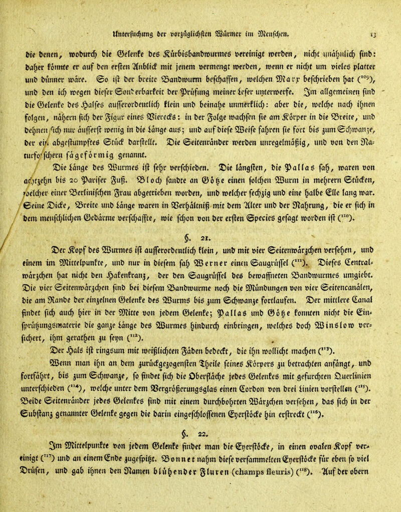\ 13 bie benen, tt>oburc^> &ic ©efenfe beö ^urbisbanbrnurmeß öcreintgt roerben, nic^if imaf^iilic^ finb: ba^er fonnfe er auf ben erften TCribli'cf mit jenem »ermengt merben, mm er nic^f um »ieteg plaftec unb bunner tt>are. ©0 ifi ber breite ^anbmurm befc^affen, meieren 2)?af,r befc^rt'cben ^of C°^), unb ben icf) n?egen btefer ©onterbarfeit ber Prüfung meiner iefer utttermerfc. ^m aßgemeinen finb bie ©elenfe beS ^dfeö auffererbentlic^ fiein unb betnaf^e unmerflid): aber bie, n)e((^e nac^ if^nen folgen, nof^ern ficf; ber ^kui' eineß QSierecfö: in ber e^öffle tt>ac^>fen fie am Körper in bie greife, unb bef;neu^<irf; nur mifferft menig in bie iange aus; unb auf biefe 2Beife fahren fie fort biö ^um^Bcfjroan^e, ber ei/< abgejiumpffeö ©tucf barjIcUf, $Die <8eitenranber »erben unregelmäßig, unb »on ben S^a-- turfarfeiern fageformig genannt, / $Die ionge beö ^ßurmeß fe§r »erfd^ieben. ^ie langfien, bie 93aIfaS fa§, waren von öf'.)f^ef^n biö 20 ^arifer ^iod) fantite an ©o^c einen folc^en ®urm in me^rern ©tijcfen, rbeldjer einer ^ertinifc^en ^^rau abgetrieben werben, unb weld)ev fec^jig unb eine §olbe ^((e fang war. /©eine ©icfe, freite unb lange waren in QSer^altnif mit bem 7(tter unb ber 9^a§rung, bie er fic^ in bem nieufrf;lid;en ©ebdrme »erfcf;affte, wie fc§on »on ber erften @pecies gefagf werben ijl (°), 2!)er ^opf be$ CBurmeg t(! aufferorbcntfic^ Hein, unb mit wer (8eirenwarjc^)cn »crfef^en, unb etnem im SO^itteipunfte, unb nur in biefem faf; ferner einen ©augrüjfei (')♦ 3^iefc6 €enfraU war^c^cn §at mc^t ben ^afenfranj, ber ben ©augrüjfel beß bewaffneten 23anbwurme6 umgicbf, ©te vier @eitenwarjd;en finb bei biefem 25anbwurme noc^ bie 9)?unbungen öon t>ier ©eifencanalen, bie am fKanbe ber einzelnen ©elenfe bcö 2öurmö bi$ ^um ©c^wanje fortlaufen. S)er mittlere danal ftnbet fic^ auc^ §{er in ber ?D?itfc \)on jebem ©elenfe; ^allas unb ©6|c fonnten nic^t bie ©n* fpru^ungömaterie bie gan^e lange beö 2Burmeö ^inburc^ einbringen, welc^eö boc^ ?ö3in6low »er* fiebert, i§m gerat^en ju feijn 2)er ^alg ifl ringsum mit weif lichten ^ab^n bebecft, bie i^n wo((ic^t machen Qöenn man i§n an bem ^rücfgejogenjlen tf^eiie feines Körpers ^u betrachten anfangt,-unb förtfof^rt, bis ^um ©c^wan^e, fo jinbef fic^ bie Oberfläche jebes ©elenfes mit gefurchten £).uerlinicn unterfd;ieben (*), welche unter bem QSergroferungsglaS einen (lorbon »on brei linien »orjlelUn C'O^ S3eibc ©eitenranber jebes ©elenfes finb mit einem burchbo^rten ^Bor^d^en oerfe^en, bas fich in ber ©ubj^anj genannter ©elenfe gegen bie barin eingefchlofenen (Jperflocfe ^in erjlrecft C% §* 22, SDlittelpunft« t>on jebem ©elenfe jinbet man bie ^t)er(l6cfe, in einen euafen^opf tvcr* einigt (') unb an einem^nbe jugefpi|t, S3onnet na§m biefe»erfammelten(^t)erfi6(^e fijr eben fo »iel S)rufen, unb gab if^nen ben SRamen blü^enbergluven (champs fleuris) («), 7(uf ber ober«