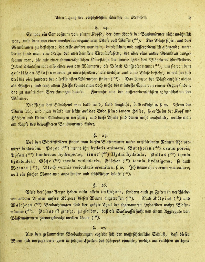 mar cm ^ompoftfum x>on einem ^opfc, tet bem ^opfe bev ^nn&wurmer md)t una^nltc^ war, im& t>em von einer wimberbar organifirfen 53(afe \)oK Gaffer (^). 2>ie 55(afe fcf)ten aus brei 5S)Jem6ranm ju 6e|Te^en: bic erfle miffere mar fein, t)iivd)fid)tiQ un& aufferor&enülicf; gtanjenb; unfer bicfer fanS? man eine dieil^e &er afierfleinflen ^ircu(arfafern, bie u6er eine anbre SKem&ran an^e^ fpamu mar, bte mit einer famme.tartnfic^en D&erpad)e bie innere ^ok teg ^(aöc^enS uberfleibete, 2i'ebes ^la$^ei\ mar alfo einer üon ben Türmern, bie ^ioc^ ©nf^ebfcr nennt C*'), um fk m\ bcm gefeiligen ^lafenmurm ^u unferfd;eiben, aiö melc^cr aus einer ^iafe beflc^f, in melc^er ficf; brei bi$ üier §unberc ber aUerfieinjlen ©ürmc^^en finben C^*). 3)ag ^nnm bcr ^(afe entf^ieft nicfjf^ ötö 5öaj]er; unb tro^ aUem §fcipe fonnfe man bocf; nid^t bie minbef?e ©pur öon einem .Organ finben, bas 5U uaturiirfjen ^errid>tun3en bienfe. §ürma§r eine ber au|]erorbenfiic^pen ^i9enfcf;aften ber 5ß3urmcr« . Siie ^igur be6 'S(ai?cf)en6 mar balb runb, halb langh'c^f, halb ecfic^f u. f. m. 5[Öenn ber 5Cßurm lek, unb man bvMt nur (eic^f auf baS €nbe feincö fangen Jpalfeö, fo erfc^einf ber ^opf miC J^afd;en unb f(einen 5)iunbungen »erfef^en; unb biefe Ifpeile finb bencn nid)t und§n{ic^, me(d;e man am ^opfe bed bemajfneten ^anbmurmeö ftnbef» §♦ 25. 55ei ben Sc^>rift|Tef(ern finbet man biefen 55iafenmurm unfer »erfc^iebenen S^amen fe§r •oet' mirrt M'^'^i^^^^' g>et)er C^O nennt i^n hydatis animata, S5art§oIin ova inporcis, 5i;fon C^') lumbricus hydroptciis, iinne' C^^) Hydra hydaüila, 9^alla6 C^°) taenia hydatoidea, ©6|c C^°) taenia vesicularis, ^^fc^^'^ C) taenia hydatigena, fo auc^ 5Öerner C'^), ^iod) vermis vesicularis eremita u. f. m. 3^) n^^*^^ t§n verme Yesicolare, meit ein folc^er Slame wir anpaffmber unb fd;icf(id;er bunft (0» §♦ 26. 55iele Bcrüf^mfc'Jfer^fc ^^aBen nic^f attein im ©e^irne, fonbern au^ 3«if^i^öerfc^iebe« iisn anbern ^^eilen unferö Körpers biefen Qöurm angetroffen C'*), 3Rad; .^ofpins C^') unb Sßjalt§ersj C^) SSeobac^ifungen finb ber größte %^eU ber fogenannfen ^t)batiben ma§re Olafen* mi'irmer C^)« ^atlaö i|I geneigt, ju glauben, baf bie (öacfmajferfuc^t von einem Aggregate von 'Jötafenmurmern ^ervorgebrac^/t merben fonne C^)^ §, 37, JCus ben gefammelten 55eoba(^tungen crgicbt ftd^ ber ma^rfc^efnli^e <5c^fu^, ba^ biefer ®urm ftd; vorjugsmeife gern in fo((^en ^i§ei(en beö ^orper^ einnijle, meiere am reic^>jlen ön Ipm*