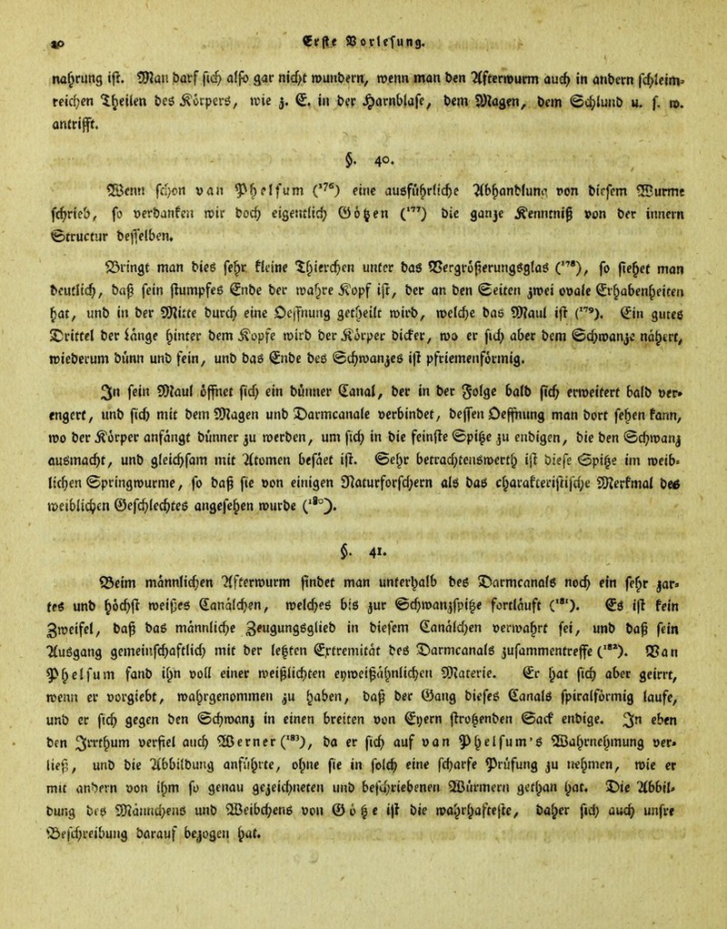«0 €r(le SSovlefung. na^rung ifi. Wlav. barf ftc^ at^ gar nt€f>t munbern, rocnn mon öen ILfumum aud} in anbern fc^Icim» reidjcn ^^cilm öeö ^<>rp€rö, »rie j, in t>er ^arnblafe, t>cm pj^agcn, Dem <5c^>lunb u. f, m. antritt. $.40. tJBcn« fd/on van ^^elfum C''*) eine auöfu^rü^e ^(b^anMumi t»on bicfem IBurme f(^rte&, fo Dcrbanfen njii' boc^ eigentlich ©o^en bie ganje ^cnnmiß »on ber inncin Strucfur beffetben, S3nngt man bieö fe^r fU'ine If^ierc^en unter baö S5ergr6f?erungöig(aö ('), fo fielet man bcutlic^, baf fein jlumpfeß ^nbe ber roaf^re ^'opf ift, ber an ben «Seiten jnjei ovale ^r^aben^eiten ^at, unb in ber SOJitte burc^ eine Dejfnung $et^^nlt mirb, baß 5[)?aul if! ^in gutee £!rittcl ber lange ^inter bem ^opfe tpirb ber^kpec bicfer, ro» er fitf; aber bem <Bd;n?anjc na^trt, tviebcrum bunn unb fein, unb baö ^nbe beö «Sc^roanjeö ijl pfrtcmcnformig. 3Jn fein SDJaul öffnet ficf; ein bunner (lami, ber in ber goJge balb fic^ erweitert balb ver» rngerf, unb ficb mit bem9)Zagen unb 3)armcanale verbinbct, beffenOe^ung man bort fe^en fonn, voo ber Körper anfangt bünner ju roerben, um fic^ in bie feinde ©pi^e enbigen, bie ben (Bc^roanj öuömac^t, unb g(ei4>fam mit Ktcmen befdet i|l. ©ef^r betrad;teuön)crtfp ijl biefe <3pi^e im roeib^ liefen ©pringrourmc, fo ba^ fie von einigen 3Raturforfd)ern alö baö ci;araf£erif«fcf;e SSKerfmal be^ tDeiblic^en ©efc^lec^teß angefe^en rourbc $. 41. <25eim männlichen Ttffertvurm (inbet man unferl^alb beö 5)nrmcano(6 noc^ ein fe^r jar» fctf unb ^ocbji roeijjeö €ana(c^)en, roelcbcö bts jur ©c^roan^fpi^e fortlauft C). €ö ijl fein gracifel, ba^ baö männliche 3^99^g''f^^ biefem €andld)en vermährt fei, unb ba^ fein Muögang gemeiiifc^joftlid) mit ber (e|fen ^jrtremitdt beö ^armcanalö jufammentreffe QSan 9>^elfum fanb if^n voll einer mei^ic^ten e»)n>ei|^d(^nlid)en 9)iaterie, ^r ^at fiep aber geirrt, n>enn er vorgiebt, roaf^rgenommen ^u ^aben, ba^ ber (Song biefeö ^analö fpiralformig laufe, unb er fic^ gegen ben ©cbroan^ in einen breiten von ^i)ern flro|enben ©acf enbige« eben bfn ^m\^um verfiel auc^ ferner ('), ba er fic^ auf van 5>f^elfum'6 ©a^rnef^mung ver» lief}, unb bie Tibbilbung anführte, ol^ne fie in folc^ eine fd;arfe Prüfung ju nel^men, roie er mit andern von if;m fo genau gejeitbneten unb beftijriebenen ©ürmcni getlpan l;ot« I)ie ÜbbtU bung bk$ 5)?aHnd}enö unb ^Beibc^enö von ©o^c i)l bie n>ai)rf^afte|]e, baffer fid; üwc^i unfre '©fft^reibung bavauf bejogeri ^aU