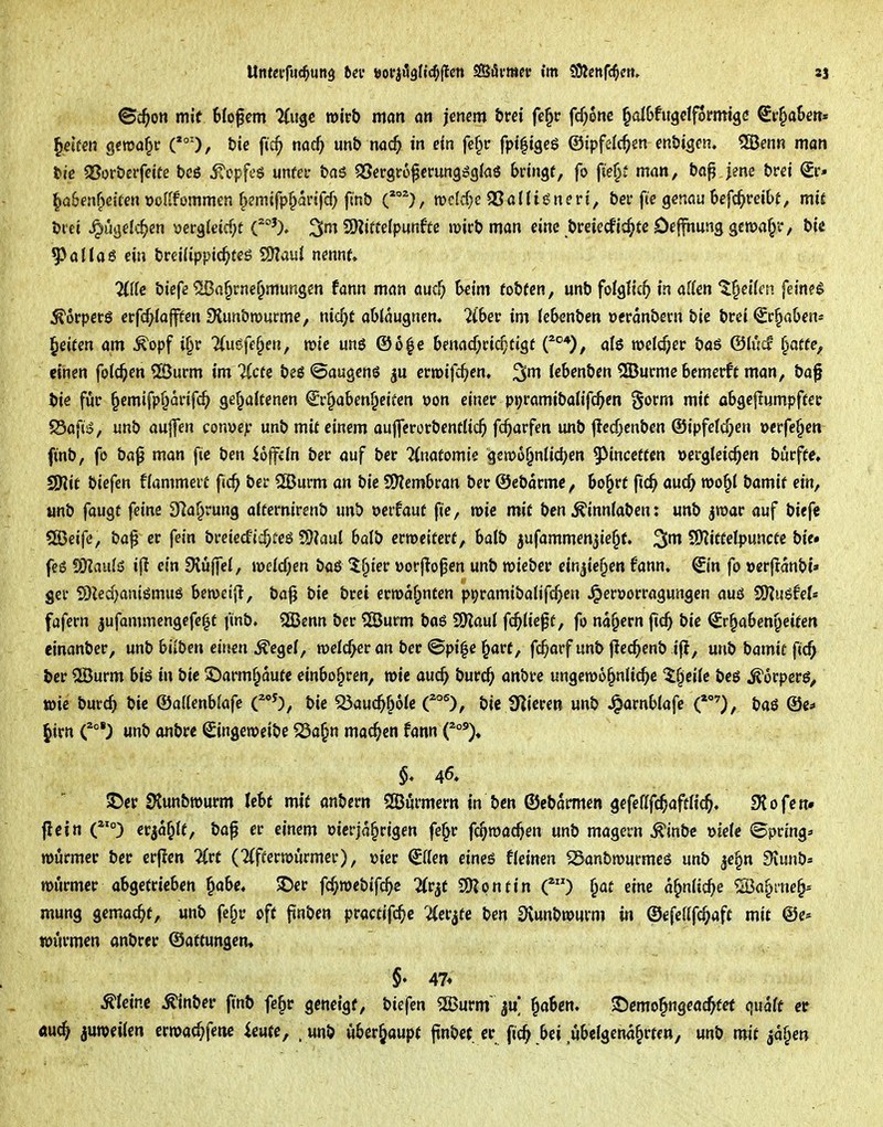 Sc^on mit 6fofem Zii^c wirb mm an jenem &rd fe^c fd^one §albfugdformigß ^r^a&en« Reifen gewahr (*°'), fcie ftc^ md) mb noc^ in etn fe^r fpt^igeö ©ipfelc^en en&igen. 5Benn man tie aSor&erfcite teö itopfc'ö unfei- &a6 OSergro^erung^gJas bringt, fo fte§i man, b«^ Jme bret €r« ^a&enfieifen »olifommen f^smifplarifcf; finb roclcf}c Q3al(igneri, bei* fte genou befc^reiOt, miJ Drei ^ugelc^en üeig(etd)t 2D?iffcIp«n6te n>irb man eine öreiecfic^te Deffhung gcma^r, bie ^allaö ein bretUpptc^tes SHauI ncnnf, 2(frc biefe ®a^rnei)mungcn fann man auc^ heim fobfen, unb foIgHc^ in äffen 't^eifen feinet ^orpcrö erfcf^lafftcn Slimbrnurme, nic^t ablaugnen« 2ibec im febenben »eranbecn bic bret Schaben* Reiten am ^opf i§r 'Uuefe^m, wie unö ©6^e 6enacf;ri^tigf C°*), al6 welcher baö ©fucf ^affe, dnen fofc^en 5ßurm im %cte beö ©augenö crtoifc^cn, ^m fcbenbcn 535urme bemerft man, baf bie für ^cmifp^anfc^ gef^atfenen ^r^aben^cifen oon einer p»;ramtbalifc^en gorm mit abgejlumpftec 5Safi6, unb au|]en conuejc unb mtf einem auflerorbentUc^ fc^arfen unb |!ed;enbcn ©ipfefdjen »erfe^en finb, fö ba^ man fie ben ioffdn ber auf ber Anatomie gemo^nlid^en 9>incetten »ergteid^en bucffe, SKtf biefen ffammeit fic^ ber 2öurm an bic S[)?embran ber ©ebarmc, bo^rt füc^ aud; roo^i bamif ein, unb fangt feine S^a^rung atfernirenb unb »erfaut fie, wie mit ben ^innlaben: unb jroar auf biefc 5S5eife, baf er fein bretecfic^feö fO^auf batb ermetterf, halb jufammenjie^t. ^m 5)?itfetpuncte bic feß SOIauJö i(l ein 3lu|fef, mcfd;en baß ^f^ier »orflopen unb wieber ein^ie^en fann, ^(n fo »erfranbc» ger S)led;anißmuö ben)ei|l, ba^ bie brei ermahnten ppramibatifc^en ^eröorragungcn auß SKuSfef« fafern jufammengcfe^t fmb. 2Benn ber SSurm baß 9)?au{ fd^tief f, fo nähern fic^ bie Sr^aben^eiten einanber, unb biiben einen ^egef, weicher an ber ©pi|e ^art, fc^arf unb |!ec^>enb ifi, unb bamit ftc^ ber ®urm biß in bie ©armf^autc einbohren, mie auc^ burc^ anbrc ungewöhnliche Zweite beß ^orpcrß^ wie burch bic &aHenhia{e C'^), bic «öauc^f^oic O, bic fnicren unb ^arnblafe O, baß ©c* ^irn unb onbrc Singeweibc 23a^n machen fann J)cr SKunbwurm lebt mit anbcrn QBitrmern in ben ©cbarmen gefeafc^affHc^. SJofen» flcin (°) erja^tf, ba^ er einem oicrja§rigen fe^r fc^macOen unb magern ^inbc »tele ©pring* rourmer ber crfien livt (2(fcerwurmcr), »icr €Uen eineß fieinen ^anbmurmeß unb jc§n 9iunb= n>urmer abgetrieben ^abc« $Der fc^webifc^c 2(r^t SOJpntin C) ^at eine a^nitc^e «Ba^ine^- mung gemacht, unb fe§r off ftnben pracfifc^c ^^er^fe ben Svunbwurm in ©efeUfc^aft mit @e^ tourmcn onbrcr ©attungcm §♦ 47* steine ^inber finb fe§r geneigt, biefen 55>urm ^aben. ©cmo^ngeöc^fet quaff er ÄU(h juwciien crmac^fettc icutc, . unb überhaupt jinbct er fic^ bei ubelgena^rten, unb mit ja^e»