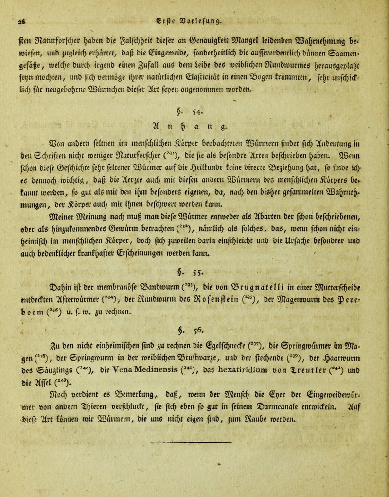 f en SJta(urforfcf;cr ^ahm hie ^aifd)^tit bicfer an ©cnauigfeit tSlan^et Uibenbm ^!Ba^rn«^müng bc-- »iefcn, unb ^ugleic^ erwartet, bap bic ^ingcraeibe, fonber^eitlic^ bie auffcrürbcntlic^ bunncn Saamen» Sefa^e, welche burcf> irgcnb einen 3f^f^ ouS bera ieibe bcö roeibHc^en Diuubmurmcö f^erauggepfa^t fetjn mo(^ten, unb fic^ oermoge i§rer naturlic^>cn Slajli'citnf in «inm ^ogon frummtcn, fe^v unfc^tcf= lid) für neugcbe^rnc ^Öüvmc^eu biefei- 7(rt fei;en öugenommen njorben. ^ n ^ a n ' tßcn ünbern fcitnen im m?:ifc^>(ic^>cn Körper beebad^fet^u ©urmem finbet fid) Tdibcumng in &eu <£cf;rif£en nit^t rocniger SZufurfoifc^er C'^'), bie fce de befonbre Birten befc^i-icbcn f^aben. 5töftm fc^on biefe &efd)ki)te fc^r fdtener ^Sucmcr auf bie ^titfunbc feine birecte ^^ejie^ung [)at, fo fünbe id; ee benuoc^ \x>id)üc,, ba^ bie ?iei:jte aud> mit biefen anüem SBürmern beö menfd)lid;en ^öiperö bc» fannf werben, fo gut alö mit ben i^m befonbcrö eigenen, ba, nac^ ben bi^er gefammclren ^H5o§rnc§^ mungen, ber ^orpecaud» mit i^nen befc^n)«it werben fann. SIKeinec SDleinung md) mu^ man biefe Türmer entroebcr alö ^(barfen ber fcfjon befc^riebenen, eber aU ^in^ufornmenbeg ©erourm hetvad)ten C^^), nnmlic^ ols füld)e6, bai, menn fc^jon nic^t ein^ ^eimifd) im menfd)lic^en Körper, bod) fid;) juroeilen barin emfd)kid)t unb bie Urfac^e befonbrer unb aud; bebenfiid;er 6ranff;aftcr (£rfc^einungen merben fann* §. 55- ^af^in tfi ber membranofc ^anbrourm bie oon ^ r u g n a f e 11 i in einer 9J?ufferfc^eibe fntbecften 7(ftern>örmer C^^'*), ber Siunbwurm beö 9iofcnjicin (^)/ ber SKagenrourm beß 5>ece= boom C**) u. f. TO. iu red)nen» gu ben nic^t etn^eimifc^>en ftnb rec^jnen bie ^gclfc^necfe bie ®pringn>i5rmer im 5)?a- 5cn(*^'), ber @pringn>urm in ber weiblichen ^rufTmarjc, unb ber jTed^enbe i.'''), ber ^aarwurm beö Säugling« C*°), bie Vena Medinensis böö hexatiridium »on ireuf Ter unb bie ^Mffel Sf^od} uerbicnf cg ^emcrfung, bap, wenn ber ^mfd) bie (S^er ber Singemeibewur^ mer »on onbern '^öiecen üerfd)Iucff, fte fic^ eben fo gut in feinem J!)armcana!e cnfwicfein. %\if feicfe '^rt fonnen mir Türmern, bie un6 nic^t eigen finb, jum Svaube werben^