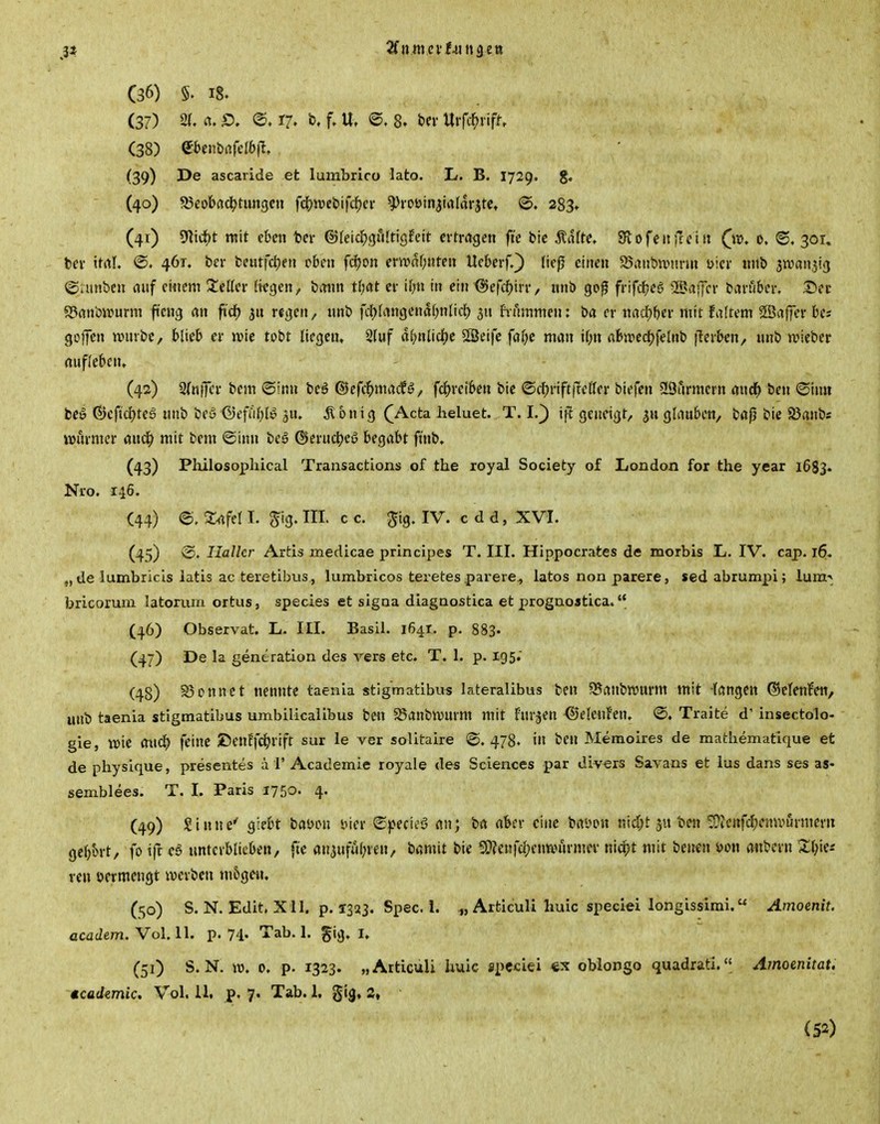 (37) 21. «. @. 17, b. f. U, @. 8. bei- Uifi1>iifn (38) etenbafelöfl. (39) De ascaride et lumbrico lato. L. B. I729. g. (40) ajeofcac^tungcn fdjwebifc^ci- ^roöinjialarjtet @. 283» (41) 9Iic^t mit eben ter (SJIeicl^gfUtigfett ertragen ftc btc 5?afte. Stofenfcciu (^ir>. 0. ®. 301, ber ttrtl. @. 461. ber fceutfdjeii oben fd^on erwähnten UeberQ ließ einen a5ant»n.nn-m üicr «nb Jtvan^ig ©amben auf einem S!eKer tilgen, b^nn tOat er il;tt in ein <5)efdf)irr, nnb go^ frifd?ea ®affcr baniber. S>ec S?anbirurm ficng rtn fid) regen, nnb fcf)fangenaf)nlic{) 511 hnrnmen: ba er mid)f)ev mit Mtem ©afper bcs goffcn ttnube, blieb er wk tobt liegen, Sfuf äi)nlid)t äSeife faf)e man if;n flbn-»ecl()fclnb iTcrben, nnb wiebcp nuffebcn» (42) 2(n|Tcr bem ©Inn beö ®cfc^)madfi5/ fc^jreiben bic ©ct)rift|^elfer biefen 29armcrn and^ ben ©imi beö ©cftdjteg nnb beu ©efuf^B jn. ^lonig QActa. lieluet. T. I.^ \\l geneigt, $n glauben, baß bie Söanb« wiu-mer ancl^ mit bem ©inn bei (?>erucl)eö begabt finb. (43) Philosopliical Transactioxis of the royal Society of liondon for the year 1683. Nro. 146. (44) ©. Xafel I. ^tg. III. c c. ^ig. IV. c d d, XVI. (45) v2. Ilallcr Artis medicae principes T. III. Hippocrates de morbis L. IV. cap. 16. „ de lumbricis latis ac teretibus, lumbricos teretes pai'ere^ iatos non parere, sedabrumpi; luni-> bricorum latoruin oxtus, species et sigoa diagaostica et progaoatica. (46) Observat. L. III. Basii. 1641. p. 883. (47) De la gentration des vers etc. T. 1. p. 195. (48) S3onnct nennte taenia stigmatibus lateralibus ben 95anbvt»urm mit fangen ©efenfett, unb taenia stigmatibus umbilicaiibus ben 58anbivuvm mit furjen <55e(enfen. @. Traite d' insectolo- gie, wie <n\<i) feine ©enffc^^rifr sur le ver solitaire ©.478. in ben Memoires de mathematique et de physique, presentes a 1' Academie royale des Sciences par divers Savans et lus dans ses as« semblees. T. I. Paris 1750. 4. (49) Sinne' giebt baDon 'oier ©pecieS an; ba aber eine bai>on nid;t ju ben ^Jenfcf;emvurmeru gebart, fo ifr eö unterblieben, ft'e anauful^ren, bamit bie 9}?en|'d;cnnHu-mer nidpt mit benen i>on anbcrn ^l^ie; ren vermengt tverben m6gen, (50) S. N. Edit. Xll. p. 1333. Spec. 1. ^, Articuli huic special longissirai. Amoenit. acücZem. Vol. 11. p. 74- Tab. 1. gig. I. (51) S. N. IT). 0. p. 1323. „Articuli huic spcciei oblongo quadrati. Amoenitat. »cademic. Vol. 11, p, 7. Tab. 1, gig, 2, (52)