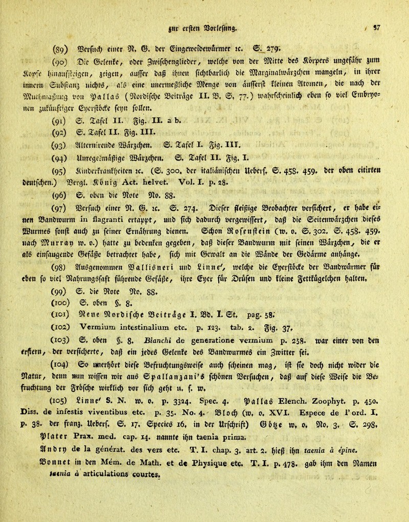 jHi- ei'jlen SJoilefttitg. / 97 (89) 5Scvftt«.t) einer 51. ®. t>fr ehigewetbewfirmcr tc. ©. 279; C90) X^k ©cfenfe, oöer ^wifc()englietier, tt>elc^)e t»on bei- Witte bc5 Ä&r))erg «ngefa^f juttt j^offe I^uinnifff^'iscn, jeigen, fluffei- baf iljueu fic^jtbflrltd; bic 9??av3inahvflV3cl^cn mangeln, in i^rer ttincrn ®«b|i«n3 nicl^ta, al-S eine unermcfllicfjc Wen^e öon mifei'i^ Hcincn 9(tomen, bic m<i) bei* ?)}?ucf;nwpuj:3 i-on ^rtüaö (5iDvbtfd)e SJeitrage 11.^, e, 77.) mhtf<i:mli^ ckn fo viel embvt?o= «cn juFürifrigci- Gi;cv|t6£fe fetjn feilen. (91) e. Saftl II- S'3- U. a b. . (92) e. 2:afcl II. Sig. III. (93) gilterniicnbc ^»ßarsc^en. @. Safcl I. gig. III. (94) Uuregeimdfige SJrtrsc^en. @. Za^tl II. gtg. I. (95) ÄinberfvöiifOeitcn jc. (©. 300. ber italianifd^en Ue&evft ©. 458« 459» t»« (itirCen beiUft^jcn.) ^ergl. Ä&nig Act. helvet. Vol. I. p. 28. (96) ©, oben bie «Kote 9]o. 88. (97) S3erfuc() einer 91. zc. ©. 274. 35tefer flfei^igc SSeobad^fer t)er|td^crt, er fjdU eis »e« S3anbnjnrm in flagranti erta^jpt, unb ffe^ baburc(> yergcwiffert, baß bic ©eitentuar^^en biefeö «SJurmeö fonfl mö) ju feiner (Jrnaljrung bicnen. ©d^on Dlofen|Tein (w, 0. ©,302. ©.458. 459» Köd^ 2i}?urrat) 0.) l^atte ju bebenfen gegeben, bap biefer SBönbnjnrm mit feinen 5£Sarj^eny bic er einfaugenbe ®efa0e betradfjtet l)abc, ftrf? mit ©cjvalt an bie 9Banbe ber ©ebarmc anljange, (98) Slttggenommen SSallianeri nnb Sinne', welcfje bie (5»;erfl&dfe ber a3anbnji5rmer för eben fo üiel 3ia&vungöfaft fufircnbe ©efa^e, il;re gt;er fwr ^röfen «nb fleine Settfu9eld[>en fjaltent (99) ©. bie SRotc Ülo. 88. (100) ©, oben §, 8. Cioi) Olewe giortifc^c S3eitrage I. SSb, I. ©t, pag. 58.' C102) Vermium intestinalium etc. p. 123. tab. 3. gig, 37, (103) ©. oben §. 8» Bianchi de generatione vermium p. 258. war einer öon beti irflern, ber t«rfid(>erte, ba0 ein jebeö ©clenfe beö JSanbnjurmeä ein ^ivitter fei, (104) ©0 unerbSvt biefe SSefrud^tung^wcifc auc^ fcljeinen mag, t|l ffe bod^ nid^t »iber bic «Katar, benn mn «jiffen »ir anö ©pallanaani'« fd^6nen SSerfud^en, ba^ auf biefe SßJeifc bic SSes frwd&tung ber gr&fc^c wirflid^ »or ft'd^ gebt u, f. (105) Sinne' S. N. w, 0. p. 3334. Spec. 4. 9)anai Elench. Zoophyt. p. 450. Dlss. de infestis viventibus etc. p. 35. No. 4. 95lod^ (w. 0, XVI. Espece de l'ord. I. p. 38. ber franj, Iteberf, ©, 17, ©pccieö 16, in ber llrfc^rift) ©5<jc 0, 9lo, 3. ©, 298, ^latcr Prax. med. cap. 14. nannte ibn taenia prima. 3(nbrt) de la generat. des vers etc. T. I. chap. 3, art. 2. ^ief ibn taenia ä epine. aSonnct in ben Mem. de Math, et de Physigue etc. T. I. p, 478. gab il;m bcn Flamen tatnia ä aiticulations couites.