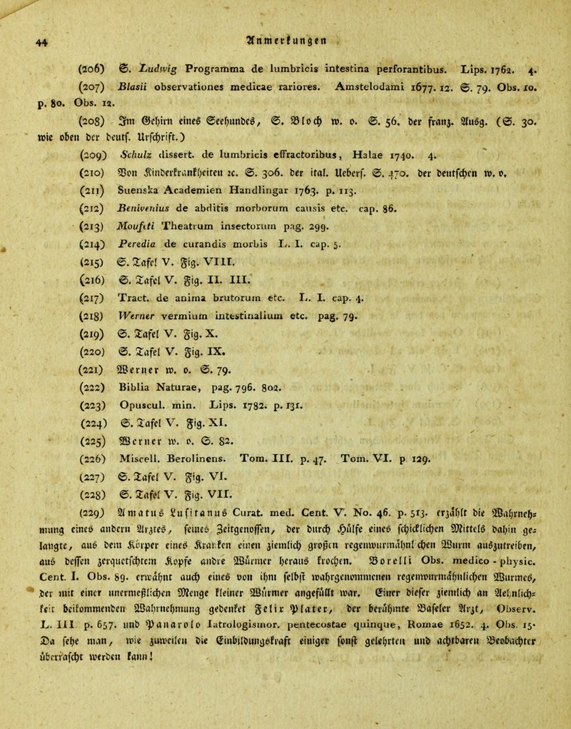 (206) <S. Ludwig Programma de iumbricis intestina perforantibus. LIps. 1762. 4. (207) Blasii observationes medicae rarioies. Amstelodaml 1677. 12- ©• 79« Obs, xo, p. 80. Obs. 12. (208) 3ftti &el)\vn einel ©ee^unbcö, SSloc^ w, 0. ©. 56. Der franj. 2(1113. (@. 30. wie oben bcr bcutf. U»fd)rift.) (209) Schulz (lissert. de Iumbricis effractoribus, Halae 1740. 4. (210) 53on ^iiibevfri;nf(}citeu ic. ©. 306. ber ital. Uebcrf. @. 470. Ijcr tieutfc^)cn iv. 0, (211) Suenska Academien Handlingar 1763. p. 113. (212) Benivenius de abditis morborum causis etc. cap. 86. (213) Moufiti Theatium insectorurn pag. 299. (214) Peredia de curandis morbis Ij. I. cap. 5. (215) e. Zciftl V. Sig. viir. (216) e. a:öfei v. gig. ii. iii. (217) Tract. de anima brutorum etc. L. I. cap. 4. (218) Werner vermium intestiualium etc. pag. 79. (219) @. Zafel V. gig. X, (220) @. Safel V. Sig. IX. (221) SBcnier w, 0. ©.79. (222) Biblia Naturae, pag. 796. 8o3- (223) Opuscul. min. Lips. 1782. p. 13X. (224) ©. 2afelV. gig. XI. (225) SScntcr w. 0. ©.82. (226) Miscell. Berolinens. Tom. III. p. 47. Tom. VI. p 129. C227) 6. Zafel V. gig. VI. (228) ©. Srtfel V. gig. VII. (229) 2itttatuo SufifanuS Curat, med. Cent. V. No. 46. p. 513« frjiUjIt bie 9ßal;rne^s Bumg cineö anbcrn Sir^reg, feiiuö ^^'^Ö^noff«/ ^'«r «^If« ^'f^ fc^icflic^en 9)?ittcia baljin ge; langte, aue bem ^nper ctncö Ärar.fcn einen äiemlict? großen vegenwiirmaljnl c&en 2önrm auö3utre!6fn, auö bejfen jerviiictfcljrcm Äopfe anbtc Stßmmcr Ijerauö fvod;cn. S5oreIli Obs. medico - physic. Cent. I. Obs. 89. ernjd^nt aud) eineö »011 il;m (elbft npa^rgenotnmenen rcgenwurmaf^nlicl^en SBnrmeö, .ber mit einer nnermeglidjen QÄengc Fleiner Söi'irmer angefüllt war, Qimr biefer jtemlid) an Slet^nfid); feit beifommenben Sßal)inel)mung gebenfet gclir ^later, ber berühmte 5Bafeler Slr^t, Observ. L.III p. 657. nnb ^anarolo latrologismor. pentecostae quinque, Romae 1652. 4. Obs. 15« 2>a febe man, wie iunjcileu bie einbilbungefraft einiget fonfl geUbrteii unb ad^tbare« SJeobadjter ubcriafcl)t werben fannj