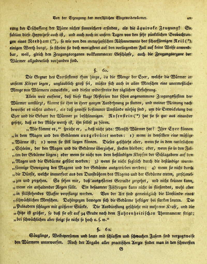 4t? röng bei' (Jifc^affimg öcv '^icre nic^fö finnre{cf;efS crjihbcn, q(6 bie oquh>of« 3?w^tt»»gt (^,. fubUm biefe ^i^poef^efe aud> uub au(f; nocf; in unfern ^agcn öon bcn fef^p punftljd>en ^^co^at^ftiat^ gen eincß S^ceb^am C*), fo rote oon b?n mcfap§i)f#en EKafonn^mcnfS b<»6 fc^arffinnigcn 9lcit (•'); einigen 5Bert§ borge, fo fc^einf fic boc^ wenigflenö auf ben »orliegenbcn ^aft auf feine 5Beifc anroenb* bar, roeil, glcicf; bcn 3f99^organen »ollfornmnever ©efc^opfe, md^ Ut^^u^mg^^v^m^ t)tt' ®urmer attjubeutlic^ »orf^anben flnb. §. 60. ^it ©egncr beö €i)erfi)|Iem5 rf)un f^inju. Da bie Spenge ber©>cr, welche bie ®urmer'in^ imfcrm Körper (egen, unglaublich gro^ fei, mu^te ftc^ auc^ in al'ien SHenfc^en eine unermefiicf)e' 5)Zcngc »on ®urmern entroicfefn, unb biefee rDibcrflreite bee £aglid)cn ^rfa^rung, Ttllein weit entfernt, ba^ biefe fluge 9{cfle)i'ion baß fc^on angenommene 3t'U9ung6fijflem ber ?JBurmer umiKirjf, fonimt fte i5m in if>rer ganzen 2(ugb?^nung ju flatten, unb meiner iOZeinung nac^' beroeifee es \nd)tß anberß, ai$ ba§ gcroif]e beflimmte Umftanbc noü^ig finb, um bie (^ntroicfeiung bcc St^er unb bie ®cburt ber Türmer ^u bcfc^Ieunigen. Svofenjlein ^af fie fo gut auö einanber- gefeft, bö^ es ber 2)?ö§e roerf^ i|i, i^n feibjl ^u froren. „®ie fommt es, fpricbt er, „ba^ nic^t jebc; ?!)?enfcf) Türmer f^at? ^t^ve ^ijcr 66nnen „in bem ?9Zagen unb ben ®ebarmcn ausgebrütet roerben: i) roenn in benfelben eine madige „®drmc ifl; 2) roenn ftc fltK liegen fonnen. 3^iefes gefd;te^t aber, roenn fie in bem naturiirf^cjt! „@d;(eim, ber ben Sölagen unb bic Ocbarmc ubcrjie^cf, jlerfen bleiben; ober, roenn fie in ben '^aU „ ten ber ©ebdrme liegen; ober roenn fie ni<^t öon bem bejidnbigen Klopfen ber @(^lagabern auf Den „ 9}lagen unb bie ©ebdrme gcflorf rocrben: 3) roenn ftc ntdjt foglcic^) buic^ bic bcfrdnbige tpurm* „förmige ^Scroegung bes SHagens unb ber ®ebdrme ausgetrieben roei'ben; 4) mm |ic nic^t burc^; „bie ©imfle, roclc^e immerfort aus ben ©unflro^ren beS S0?agfus unb ber (Sebdrme treten, jerfd;nieti „jen unb j<?rgef)en, ©0 fcf^en roir, ba^lausgefdetcs ©etraibe ^erge^et, unb nid;t fetmen fann^, „ roenn ein an^altenbcr Stegen fallt» Sin befaamter ^ifc(H'ogcn fann nic^t in |^iepenbes, roo^l aber; „ in fliftjlc^enbes ®ajfer »erpflan^t roerben. 93on ber %\:t ftnb gemciniglia^ bie Umftdnbe etneö^ „ fd)rodchlichen ^enfä)tn, S)a§tngcgcn beroegen ftc^ bie ©ebdrme heftiger bei frarfen leuten. ©ie? „^ulSabern fc^lagen mit größerer ©tdrf^. $Die 7(uSbünftung gcfc^ie^t mit mef^rerer i^raft, ünt> tiii: 5)^i|c ifl grofer, fo ba^ ftc oft ouf 94 Orabe nac^> bem 5<^f^'^f n^^^fif*^2« 5§ermometer fteigt; „bei fc^rodchlic^cn aber jicigt fie nic^t fo ^oc^ u. f. ro. §4 611 ©duglingc, ©eibspcrfonen unbleiifc mit ff^laffftt unb f^mad^cn gafern ftnb oorjugsroeifc bm 5Bürmcrn untcrroorfen. filad) ber Angabe aller practifc^en ^er^tc ftnbet man in ben f^^roerjlen ©