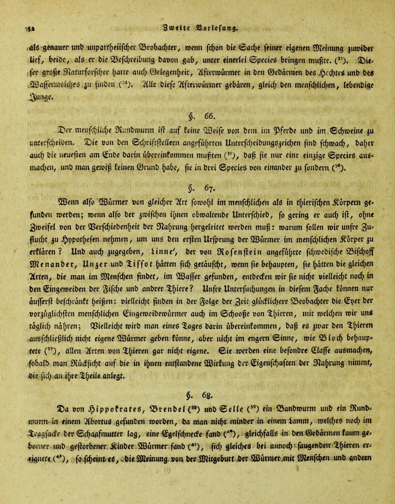 3«)«tte aSoilefung. genauei* unb unparf^eüfc^ci-^eobad)tcr, roenn fc^on btc ©ac^e fetner eigenen SJiemung junnber lief, beiöe, afö er bie ^efc^vcibung ba»on gab, unter einerlei ©pedeö bringen mu^cc, ('0* S5i<- ,fer grope 9irtfurforfd;er fpattc aud) ©eiegen^ieit, 7(ftern)ürmer in ben ©cbarmcn beg ^cc()teiS unb be« .Sß3a[{eir.ieid;e3 fmbi'n.(-*}. '}[lk biefe ?(fceiiüurmer gebaren, gleic^> ben menfd^id^en, Icbenbige §. 66. J)er meiifc^lit^c 9Ji;nbn>urm ift auf feine ^eife »on bem im ^^ferbe unb im. «Schweine «nterfcf^ciöen. ^ie von ben <5d;rifr|ie(iern angefüf^rfen Unterfd)eibung0jeicf;en ftnb fc^roac^, baf^cc auc^ bie ueueften am (£nbe barin ubercinfommcn muften ('0/ ba^ fie nur eine einzige ©pecieö axii' mad;en, unb man gen)i|p feinen ©runb §abe, fie in brei <Specie6 oon einanber ju fonbern C)* §, 67. 2Öenn dlfo '<Bürmer »on gleicher ^(rf fomof^l im menfc^(icf>^n aU in f^icrifc^en Körpern ge» funben werben; roenn alfo ber jroifc^en ii^nen cbroakcnbc \Xntevfö)ieb, fo gering er auc^ ijl, o^nc groeifel von ber Q5erfc^)icben§eit ber 9Ra§rung f^ergeleitef werben muf: warum feilen mir unfre 3* flucl^tju ^ppot^efen nehmen, um un5 ben erjlen Urfprung ber Stürmer im menfd^tic^cn Körper erflaren ? Unb aucf> zugegeben, iinne', ber t>on Svofcnflein angeführte fd}n)ebifc^>c SSifc^pff SOienanber, Unjerunb^iffot ^aften fic^ ^ttaufd)t, roenn fie behaupten, fie Ratten bic gleichen 7(rten, bie man im 9)?cnfc^cn ftnbct, im Raffer gefunben, entbecfen roir fie nic^t »ielleic^t nod} in ben ©ngeroeiben ber '^i{d)e unb anbrer ^l^iere? Unfre Unterfuc^ungen in biefem ^ac^e fonnen nur oufferfi befd^ranft f^eipen: oiedeicbf finben in ber §olge ber ^nii gludlic^erc ^eobac^>ter bie ^per ber »or^ugli(^>f^cn menfd^lic^en (£iiigeroeiberourmer aud) im ©c^oo^e »on tf^iercn, mit roeld;en roir un« taglid} nd^ren; Qßielleic^t roirb man eineß ^ageö bavin übereinfommen, ba^ eö jroar ben '^^icren ^au'Sfc^lie^licb nict>t eigene IJÖürmer geben fonne, aber nid)t im engern (ginne, roie ^lod) bef^nup» fete (), allen 'Krten oon if^ieren gar nic^>t eigene, ©ic .roerben cir.e befonbre klaffe auömac^e», (fobalb man iXucffic^t auf in i^neu enfflanbcne 2ßirfung ber ^igenft^aftcn ber SKa^rung nimmf, >ii>ie \id) au i^re 'il^eiie anlegt. §, 68, 2)a von J^ippofrafeö, fSrenbel() unbSeHe () ein S3anbrourm unb ein 9iunb» nJurm^ in einem Abortus gefunben worben, ba man nic^t minber in einem iamm, roeld^eö nod^ im tiagfacfe ber ^a^fmutter (ag, eine ^gelfc^nerfe fanb C*), gleic^fadß in ben ©ebdrmcn faum ge* bomer unb geflorbener.^inber SBörmer fanb (*'), fid; glcic^ö bei onnoc^?faugenben'linieren er^ «jgnef^t (^), fa-fc^eint<bieSBetnung.»cti ber 2)?it8«burt =ber aßurmerjmit ölenft^en unb «nbeui