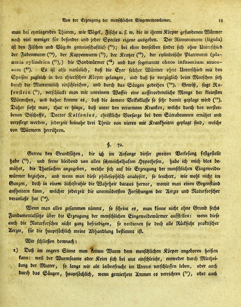 5$ man hei epei-Icgen&eri '^§iei*en, mtc SSogef, 5ifcf;e u» f. m. &te in i§rcm Körper gefunbcncn Gönner nod^ »iel weniger fiic befonbre unb jeber ©pecieg eigene ausgeben, ©er 9iiemeniv>ui*m (ligula) 1)1 ben gifc^en unb SSogcIn gemeinfc^öftlicf) f'); bei eben benfelben jinbet fic^ o§ne llnfcifd;ieb ber ^abenmiirm C*), ber ^appenwurm ^rnfer O, bcr n;itnbrifd)e ^^latfwuvm (pla- aaria cylindrica (f^),) bie ^(inbiPÜrmer unb ba5 fogenannte cliaos infusorium muco- sum (^). ifl a(fo nnturiicf;, bap bie (£i;er folc^er ®urmer of^ne Unterfcfiieb mit ben ©peifen jugfeid^ in ben ffnerifc^en ^5rper gefangen, unb bo^ fie Dor^ugiic^ beim 9Kenfc^en ficf; burc^ bie ^Sfluttemikt) einfc^Ieic^en, unb burc^ baö «Saugen gebeif^en ©erotp, fagt 9^d- fenjicin ()/ »erfcf)Iucft man mit unreinem SSajfec eine aufferorbent(icf;e 9)Jenge ber Heinum Slöurmc^cn, unb ba^er fommf eö, bap bie ärmere Q3oIföflaflfc fo fe^r bamtt geplagt wirb S)a^er fte^t man, tf;ut er ^inju, baf unter ben »erormten Traufen, welche burc^ be6 »erjlors benen ^Sifdjoffö, 5)ocfor 5?öIfon{uS, c^rifKic^e QSorfoVge bei bem «Sofrabrunnen erndf;rf unb oerpfTcgt werben, jeberjeit beinahe brei 5§ei(e m\ »ieren mit ÄranfReifen geplagt finb, wefc^c »on Söörmern ^errü^ren. §, 72» ©efreu ben ©runbfdfen, bie i^ im 2(nfange biefer jmeiten ^or(efung fejlgejTefft ^ahe CO/ unb ferne bfeibenb uon oUcn fe^meic^iel^affen ^ppot^efen, ^abe icf; mic^ bloö be» muffet, bie ^^atfac^en anjugeben, welche fic^ auf bie ^r^eugung ber menfc^Uc^en ©ngcweibe* lüörmer be^te^en, unb wenn man biefe p^tfofop^ifc^ anatijfirt, fo (endetet, wie wo§l nic^t im ©anjen, boc^ in einem iicf;t|Irö§(c bie 5ß3a§rf;eif barauö ^ervor, womit man einen ©egenflänb ouff^eitern fann, welcher jeberjeif .bie unermubetflen gorfc^ungeo ber ^er^te unb 9Zaturforfc^er i>eranlaff ^t QBenn man affeö jufammen nimmt, fo f(S)eint eö, man fonnc nic^t o^ne ©runb fcc^ö gunbamenfalfa|c über bie Srjeugung ber mcnfd^lic^)en ©ngeweibewurmer auffteUen: wenn biefe «uc^ bie SHafurforfc^er nic^t ganj befriebigen, fo »erbienen fie bod) a((c 9lücfficf;f praftifc^er Zierate, für bie ^aupffac^lic^ meine 2(bf^anb(ung beflimmt ijl, 2Bir fcf;Heßen bemnac^: i) 2)ap im engern ©innc man deinen <JBurm bem mcnfc^Hc^en Körper angeboren ^eipen fann: weil ber Söurmfaamc ober ^eim fic^ bei uns cinfc^lcic^f, entweber burcf; SO?ittf^et« . lung ber CÖJutter, fo lange wir aU icibegfruc^t im Ut^ruS \>erfc^Io)fen leben, ober auc^ burc^ baö Saugen, ^auptfac^h'c^, wenn ^miit^iU 'Ummm eö »errichten ober au^