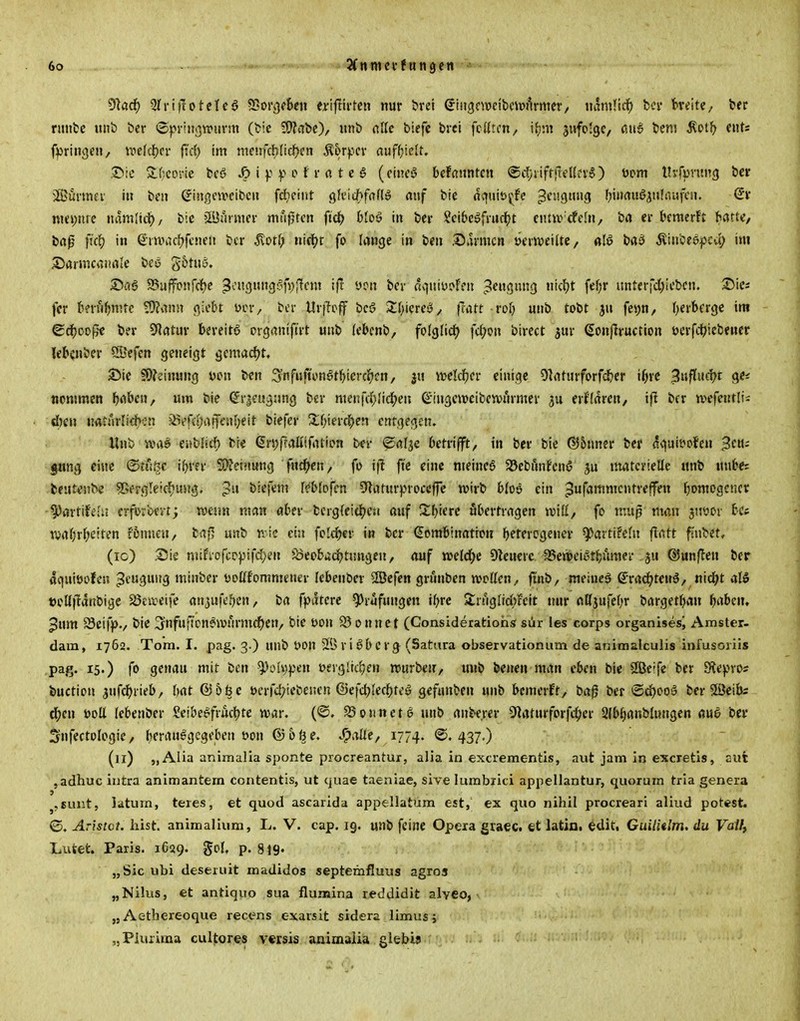 91aci^ 3Iri|Totctca ?Boi'i)f6en ertfttrtcn nur brel ©iiigmeibcipurmcv, uamlic^ bei* breite, ber nmtc u»b ber ©pviiigwiirm (bic 3!}?abc), «nb cAk biefc bvei fcUrcn/ iJjni jwfo'ge, ßu6 tem ^otl^ eitts f))rtngen/ mi(t)n fid) im meufcb(icf)en Äorficv fluf^jielt. ,?>!C ^f^eorie fccö ^ i y o t r « t e g (einc!? bdamtax ©dyiifffreHfv») üom tUfprung ber ®uvmev in beii CJingeweibcu fd)fiiit gkicftfafl» rtuf bte dquib^fe 3c'''-99 l^inrtuöju'iVijfcn. nm)me mmWd), bic »lüuimev mußten ftd(> btoö in ber Seibc^fruc^t cntiv rfcln, brt er bemerft hatte/ ba0 ft'c^ in ßitvactjfcneii bcr ^ot(; ni^t fo lange in ben Sarmcn tjevweilte, «lö ba^ Äiubeepcu^ im Sarmcanale bco gotuS. Sflö a5ujfonrrf)e 3^'33--^fVi'ff» ^'^i ßqtiiys^ren pengung nicfjt fef;r unterfd;ieben. ^ici fer bt'vu^nirc ?9?ann giebt ycr, bcr Ur|Tpff bcö Sfjiereö^ |Tatt rot) unb tobt fe>;n/ t)erbfrge im ^ä)oo^t ber 5Ratur bereita organtftrt unb febcnb, folglid) fc^o» birect jur Sottj]ruction ocrft-tiebener lebcnber SJefen geneigt gcmad)t. Sie $9?cinung ücn ben :3nfuftonötbterci^cn, ju welcl^er einige 91rtfurforfcl&er i^trc Si^fln(i)i gef tiommen fjfibeu, um bie ^rictigsmg ber menfd)Iid;en QLiugcwcibcwnrmer erffaren, ift bcr wefentli^ d)en tmmii<bm ^e(d)af\ci\l)e\t biefer Xf)\e\-(f)evi entgegen. Unb sva^ iiMiä) bie dri^ffaliiftUion ber ^öfje betrifft, in ber bie ®5nner ber agait?ofen Beu- gung eine ©tn.^-c ibrer SO^cinung f«£^cn, fo ifl ft'c eine ntetneg SJebfnifcnö materielle unb Mnbe= fceutenbe SRergleicf^ung. biefem r«*blDfcn Olaturproccffe wirb blos ein ^ufammcntreffen tjomogcncr ^avütilii erfDiCcvtj man man aber bcrgieittjea auf Sbierc ubertragen voiU, fo mup man jtjyor bCf \vabrf;e!ten rönnen, baf^ unb n-ie ein fcld^er in bcr Kombination bftfrogener ^artifefn flatt fiubet, (ic) Sie mifiofcr^ifd}en S3eobtjdbtungcn, auf wüd)t 9?euerc 35ert>eiot^ümei ju ®un|len ber agnitJofen ^cuguug minber t'oUfommener Icbenber ^efen grnnben njotten, finb, meinet g-rad^tenö, nid)t aI5 »cüfldnbige 23civeife anjufefjen, ba fpdtcrc Prüfungen ibre $£r!lgIid)Feit mir nKjufebr bargetban babcn, ^um Seifpv bie Ijnfnfi'cn^njtirmdjen, bic t)on 23onnct (Consideratiohs sür les corps organisesi Amster- dam, 1762. Tom. I. pag. 3.) unb öon SÖriöbcr^ (Sattira observationum de animalculis infusoriis ,pag. 15.) fo genau mit ben ^oIi)pen »ergliitjen rourben, unb benen man eben bie SBcife ber Slepros buction iu{(i)iwb/ bat @56c öcrfd^iebenen ©efdblecl^jteö gefunben unb bemerkt, bag ber iSd)oo5 ber SfÖeibs ^en öoll (ebenber Seibe^frucfjte war. (©. 25o«netö unb anbe.rer 9laturforfd;er Sfbiianblungen flu6 bcr Snfectologie, bcrau^gcgeben öon (Bbt^e. Spaüt, 1774. ©.437.) (11) „ Alia animalla sponte procreantur, alia in excrementis, aut jam in excretis, cut ,adhuc intra animantem contentis, ut quae taeniae, sive lumbxici appellantur, quorum tria genera j,Bunt, latum, teies, et quod ascanda appellatum est, ex quo nihil procreari aliud potest. ©, Aristvt. hist. animalium, L. V. cap. 19. unb feine Opera graec. et latin. edit, GuilUlm. du Vaify Lufeet. Paris. 1639. SoJ' P- 819« „Sic ubi deseruit madidos septemfluus agros „Nilus, et antiquo sua flumina reddidit alveo, ,j Aethereoque recens exarsit sidera limusj „Pluiima cultores vcrsis animaiia glebis
