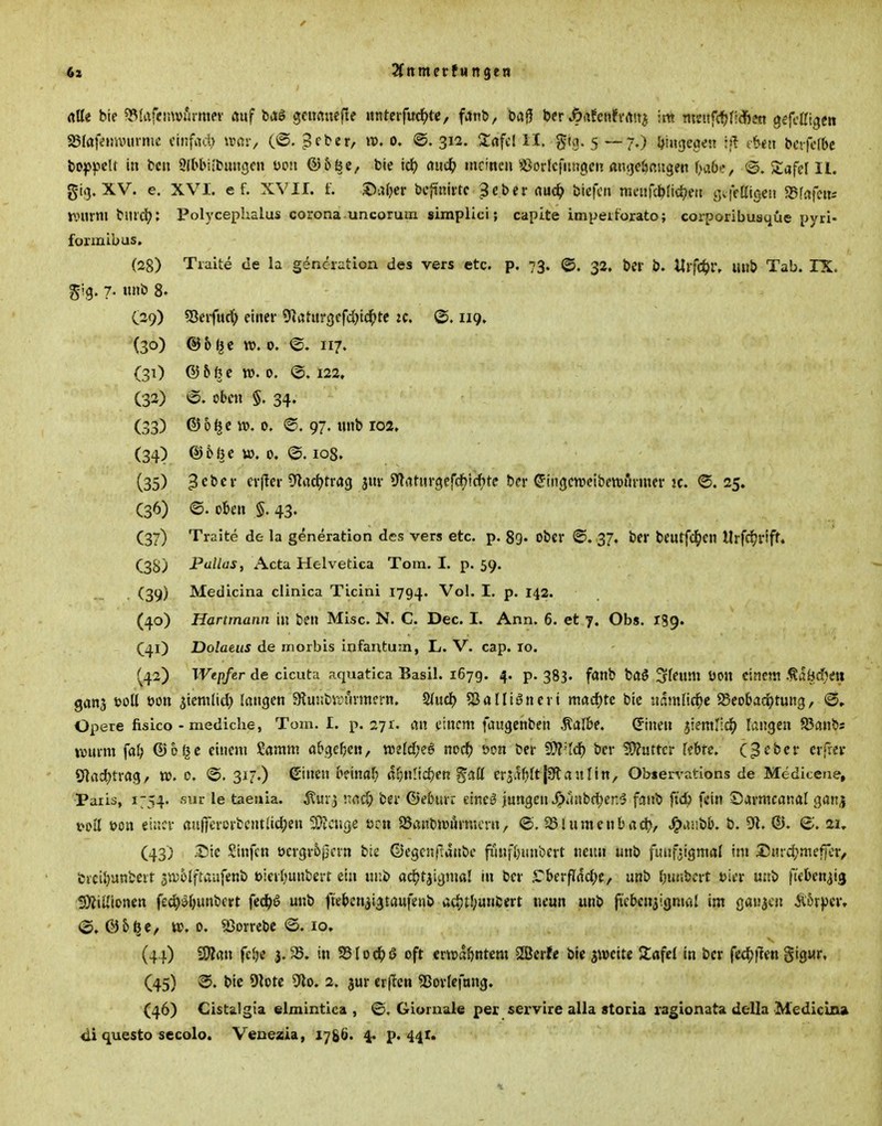 6s 2fttmerfttn9en rtUe bte fSlafcinvurmev auf gciwncfie «nteifudf)«, fanD, X>a^ ber ^afcnfi-rttt^ ;m mmfctjfldßen geffUigcn aSIafiinvmme einfach ii^ßiv Beber, tv. o. @. 312. itafcl II. gtg. 5 —7.) {hingegen bctfefbc l>o|jf>eU in fccu »(bbilbungen mi &b^e, bk id) aiid) meinen 'ä^orkfiinflien aiitjeöcugen f>a6?, ©. Stafel II. gi<3. XV. e. XVI. ef. XVII. f. ©afjer bcfinivtc 3cbei* rtud^ bicfcti mcnfd^nrf^en t^fVaigeu «Sfafcni rourm bnicJ?: Polyceplialus corona uncorum simpiici; capite impeiforato; corponbusque pyri- fonnibus. (28) Tiaite de la generation des vers etc. p. 73. @. 32, t>er b. Ulfc^)r, unb Tab. IX. gig. 7- ttnb 8. (29) 5}eifuc() einer ^löiurgcfdjtd^te ic. ®. 119. (30) @6 (^c w. 0. <S. 117. (31) © 5 6 c Jt>. 0. @. 122, (32) »©. oben §. 34. (33) ©o^e 0. ©. 97. tinb 102, (34) (356öc w. 0. @. 108. (35) 3ebcr cr(!er S'ladjtrrtg 3m- ^Tiituröiefcf^ic^Jte ber (Jingctveibettjßrmer jc. ®. 25. (36) ©. oben §. 43. (37) Traite de la generation des vers etc. p. 89. ober <S. 37. ber beutfd^en Urfdjrifti C3S) Pü//<JJ, Acta Helvetica Tom. I. p. 59. (39) Medicina clinica Ticini 1794. Vol. I, p. 142. (40) Hartmann in ben Mise. N. C. Dec. I. Ann. 6. et 7. Obs. 139. (41) Dolaeus de morbis infantum, L. V. cap. 10. ^42) Wepfer de cicuta aquatica Basil. 1679. 4. p. 383. fanb baö ^feum üon einem .^abd)<n ganj t>oü oon ^ienilid} langen atunbVinnmcrn. ^uä) 5JaHigneii macfjtc bic naml\d)t 25eobad^tung, (3» Opere fisico - mediche, Tom. I. p. 271. an einem faugcnben Äalbe. ©nen liemlid^ langen Jöanbs wurm fal) ®o§c eincjii Samm flbgc^yen/ mld}?^ md) wn Der '^'Id) ber 3)?uttcr febtc. C3^bcr crfrev ölad^trag, t». 0. ©. 317.) S'inen b?\mf) ßf;n!ic^cn gaü er3.tf)ft|3flanltn, Obiervations de Mediceue, Paris, 1754. sur le taeriia. Äuvj nad) ber ©eburr eineö jungen i!)iaibct)er.^? fan^» jtd) fein Sarmcanal ganj t^oll t>on einer öujfcrcrtcntlidjen 5[)?cuge tjru $8ant)iüiirmern, ©. SSlumcnbacb, J^iUibb. b. 9R. ©. (S. ai» (43) :Sic Sinfcn üergr6jjcrn bie ©egenflanbc funfljitnbert neun unb fiuifjigmal im 53Hrd;meficr/ fcrciljanbevr stD^lfraiifenb uierfiunbert ein ur.t» acJjtjigmal in ber .Cberfldd;e, unb t^uibcrt oier uub fteben^ia 9)?iUionen fed^^bunbert fed^ö unb fteben3i3taufenb adjt{;unfcert neun unb fiebcniigniöl im gauicn Ä5r))cr, ©. 05^e, 0. 53orrebc <S. 10. (41) Wim fcJ)e 3.35. in SBloc^jß oft ertuabntcm SSJcrfe bie zweite Safe! in ber fecfjflen gigur, (45) @. bic 9]ote 9lo. 2. jur erficn 55ortefnng. (46) Gistälgia elmintica , @. Gioruale per servire alla stocia ragionata della Medicina di questo secolo. Veuesia, lygö. 4. p. 441. n.